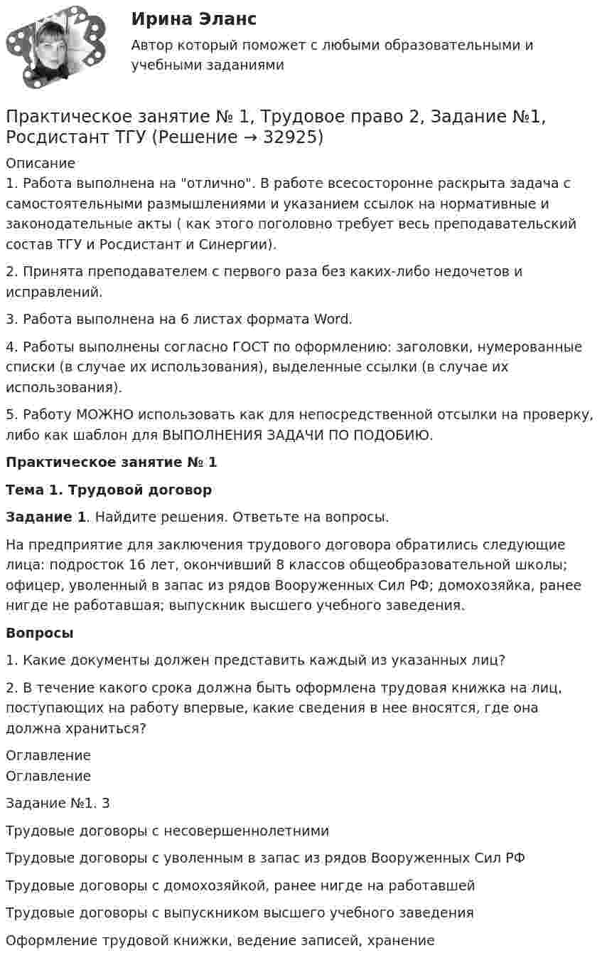     
          Описание
          1. Работа выполнена на отлично. В работе всесосторонне раскрыта задача с самостоятельными размышлениями и указанием ссылок на нормативные и законодательные акты ( как этого поголовно требует весь преподавательский состав ТГУ и Росдистант и Синергии).2. Принята преподавателем с первого раза без каких-либо недочетов и исправлений.3. Работа выполнена на 6 листах формата Word.4. Работы выполнены согласно ГОСТ по оформлению: заголовки, нумерованные списки (в случае их использования), выделенные ссылки (в случае их использования).5. Работу МОЖНО использовать как для непосредственной отсылки на проверку, либо как шаблон для ВЫПОЛНЕНИЯ ЗАДАЧИ ПО ПОДОБИЮ.	Практическое занятие № 1  Тема 1. Трудовой договор   Задание 1. Найдите решения. Ответьте на вопросы. 	На предприятие для заключения трудового договора обратились следующие лица: подросток 16 лет, окончивший 8 классов общеобразовательной школы; офицер, уволенный в запас из рядов Вооруженных Сил РФ; домохозяйка, ранее нигде не работавшая; выпускник высшего учебного заведения.   Вопросы	1. Какие документы должен представить каждый из указанных лиц? 	2. В течение какого срока должна быть оформлена трудовая книжка на лиц, поступающих на работу впервые, какие сведения в нее вносятся, где она должна храниться? 
          Оглавление
          ОглавлениеЗадание №1. 3Трудовые договоры с несовершеннолетнимиТрудовые договоры с уволенным в запас из рядов Вооруженных Сил РФТрудовые договоры с домохозяйкой, ранее нигде на работавшейТрудовые договоры с выпускником высшего учебного заведенияОформление трудовой книжки, ведение записей, хранение 
            
            
            ПРАКТИЧЕСКОЕ ЗАНЯТИЕ №1 (Темы 1,2,3) Тема 1. Финансы и финансовая система 1. Понятия и термины Каждому из приведенных ниже положений, отмеченных цифрами, найдите соответствующий термин или понятие*)Практическое занятие № 1, Трудовое право 2, Задание №1, Росдистант ТГУПрактическое занятие № 2 (2 часа). Сделка как юридический фактПрактическое занятие № 2  «Верховный Суд РФ»Практическое занятие №2. Задания 1-6 Медико-биологические и социальные основы здоровьяПрактическое занятие №2. Задания 2, 5, 6, 10. Теоретические и методические основы организации трудовой деятельности дошкольников (ДО)Практическое занятие №2. Задания с 4 по 7 (оценка 5 из 5)Практическое занятие 9.  Статистический анализ систем управленияПрактическое занятие №1 1 Место предприятия здравоохранения в национальной экономике 2Ресурсы предприятия и показатели их использования Условие: В аптечной сети «Н» в аптеке «А» работали четыре кассы.Практическое занятие № 1. Задание 1, 2, 4, 6 Практическое занятие №1. Задания 1, 2, 5, 7, 9-10. Теоретические и методические основы организации трудовой деятельности дошкольников (ДО)Практическое занятие №1. Задания 1, 5 Теоретические и методические основы организации игровой деятельности детей раннего и дошкольного возраста Практическое занятие №1. Задания 1, 5. Теоретические и методические основы организации игровой деятельности детей раннего и дошкольного возраста (ДО, 1 часть)ПРАКТИЧЕСКОЕ ЗАНЯТИЕ № 1 по дисциплине «Государственная служба в правоохранительных органах»