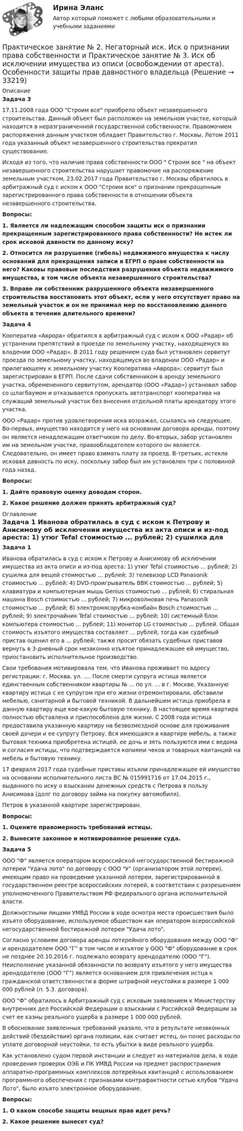     
          Описание
           Задача 3	17.11.2008 года ООО Строим все приобрело объект незавершенного строительства. Данный объект был расположен на земельном участке, который находится в неразграниченной государственной собственности. Правомочием распоряжения данным участком обладает Правительство г. Москвы. Летом 2011 года указанный объект незавершенного строительства прекратил существование.	Исходя из того, что наличие права собственности ООО  Строим все  на объект незавершенного строительства нарушает правомочие на распоряжение земельным участком, 23.02.2017 года Правительство г. Москвы обратилось в арбитражный суд с иском к ООО Строим все о признании прекращенным зарегистрированного права собственности в отношении объекта незавершенного строительства.  Вопросы: 1. Является ли надлежащим способом защиты иск о признании прекращенным зарегистрированного права собственности? Не истек ли срок исковой давности по данному иску? 2. Относится ли разрушение (гибель) недвижимого имущества к числу оснований для прекращения записи в ЕГРП о праве собственности на него? Каковы правовые последствия разрушения объекта недвижимого имущества, в том числе объекта незавершенного строительства? 3. Вправе ли собственник разрушенного объекта незавершенного строительства восстановить этот объект, если у него отсутствует право на земельный участок и он не принимал мер по восстановлению данного объекта в течение длительного времени?  Задача 4	Кооператив «Аврора» обратился в арбитражный суд с иском к ООО «Радар» об устранении препятствий в проезде по земельному участку, находящемуся во владении ООО «Радар». В 2011 году решением суда был установлен сервитут проезда по земельному участку, находящемуся во владении ООО «Радар» и прилегающему к земельному участку Кооператива «Аврора»; сервитут был зарегистрирован в ЕГРП. После сдачи собственником в аренду земельного участка, обремененного сервитутом, арендатор (ООО «Радар») установил забор со шлагбаумом и отказывается пропускать автотранспорт кооператива на служащий земельный участок без внесения отдельной платы арендатору этого участка.	ООО «Радар» против удовлетворения иска возражал, ссылаясь на следующее. Во-первых, имущество находится у него на основании договора аренды, поэтому он является ненадлежащим ответчиком по делу. Во-вторых, забор установлен им на земельном участке, правообладателем которого он является. Следовательно, он имеет право взимать плату за проезд. В-третьих, истекла исковая давность по иску, поскольку забор был им установлен три с половиной года назад.  Вопросы:1.             Дайте правовую оценку доводам сторон. 2.             Какое решение должен принять арбитражный суд?     
          Оглавление
           Задача 1	Иванова обратилась в суд с иском к Петрову и Анисимову об исключении имущества из акта описи и из-под ареста: 1) утюг Tefal стоимостью ... рублей; 2) сушилка для вещей стоимостью ... рублей; 3) телевизор LCD Panasonik стоимостью ... рублей; 4) DVD-проигрыватель ВВК стоимостью ... рублей; 5) клавиатура и компьютерная мышь Genius стоимостью ... рублей; 6) стиральная машина Bosch стоимостью ... рублей; 7) микроволновая печь Panasonik стоимостью ... рублей; 8) электромясорубка-комбайн Bosch стоимостью ... рублей; 9) электрочайник Tefal стоимостью ... рублей; 10) системный блок компьютера стоимостью ... рублей; 11) монитор LG стоимостью ... рублей. Общая стоимость изъятого имущества составляет ... рублей, тогда как судебный пристав оценил его в ... рублей; также просит обязать судебных приставов вернуть в 3-дневный срок незаконно изъятое принадлежащее ей имущество, приостановить исполнительное производство.	Свои требования мотивировала тем, что Иванова проживает по адресу регистрации: г. Москва, ул. .... После смерти супруга истица является единственным собственником квартиры № ... по ул. ... в г. Москве. Указанную квартиру истица с ее супругом при его жизни отремонтировали, обставили мебелью, санитарной и бытовой техникой. В дальнейшем истица приобрела в данную квартиру еще кое-какую бытовую технику. В настоящее время квартира полностью обставлена и приспособлена для жизни. С 2008 года истица предоставила указанную квартиру на безвозмездной основе для проживания своей дочери и ее супругу Петрову. Вся имеющаяся в квартире мебель, а также бытовая техника приобретена истицей, ее дочь и зять пользуются ими с ведома и согласия истицы, что подтверждается копиями чеков и товарных квитанций на мебель и бытовую технику.	17 февраля 2017 года судебные приставы изъяли принадлежащее ей имущество на основании исполнительного листа ВС № 015991716 от 17.04.2015 г., выданного по иску о взыскании денежных средств с Петрова в пользу Анисимова (долг по договору займа на покупку автомобиля).	Петров в указанной квартире зарегистрирован.    Вопросы:1.             Оцените правомерность требований истицы.2.             Вынесите законное и мотивированное решение суда.   Задача 5	ООО Ф является оператором всероссийской негосударственной бестиражной лотереи Удача лото по договору с ООО У (организатором этой лотереи), имеющим право на проведение указанной лотереи, зарегистрированной в государственном реестре всероссийских лотерей, в соответствии с разрешением уполномоченного Правительством РФ федерального органа исполнительной власти.	Должностными лицами УМВД России в ходе осмотра места происшествия было изъято оборудование, используемое обществом как оператором всероссийской негосударственной бестиражной лотереи Удача лото. 	Согласно условиям договора аренды лотерейного оборудования между ООО Ф и арендодателем ООО Г в том числе и изъятое у ООО Ф оборудование в срок не позднее 20.10.2016 г. подлежало возврату арендодателю (ООО Г). Неисполнение указанной обязанности по возврату изъятого у него имущества арендодателю (ООО Г) является основанием для привлечения истца к гражданской ответственности в форме штрафной неустойки в размере 1 000 000 рублей (п. 5.3. договора).	ООО Ф обратилось в Арбитражный суд с исковым заявлением к Министерству внутренних дел Российской Федерации о взыскании с Российской Федерации за счет ее казны реального ущерба в размере 1 000 000 рублей.	В обоснование заявленных требований указало, что в результате незаконных действий (бездействия) органа полиции, как считает истец, он понес расходы по уплате договорной неустойки, то есть убытки в виде реального ущерба. 	Как установлено судом первой инстанции и следует из материалов дела, в ходе проведения проверок ОЭБ и ПК УМВД России на предмет распространения аппаратно-программных комплексов лотерейных квитанций с использованием программного обеспечения с признаками контрафактности сетью клубов Удача Лото, было изъято электронное оборудование.   Вопросы: 1.      О каком способе защиты вещных прав идет речь? 2.      Какое решение вынесет суд?   
            
            
            Практическое занятие №2. Задания с 4 по 7 (оценка 5 из 5)Практическое занятие № 2. Негаторный иск. Иск о признании права собственности и Практическое занятие № 3. Иск об исключении имущества из описи (освобождении от ареста). Особенности защиты прав давностного владельцаПРАКТИЧЕСКОЕ ЗАНЯТИЕ № 2 по дисциплине «Государственная служба в правоохранительных органах»Практическое занятие № 2. Права типа узуфрукта и иные ограниченные вещные права Практическое занятие № 1. Понятие и система гражданско-правовых способов защиты вещных прав. Виндикационный искПрактическое занятие № 2 Практическое занятие № 3 Практическое занятие № 4Практическое занятие № 2. Субъекты обязательствПрактическое занятие №2. «Юридическая ответственность педагогических работников»:ПРАКТИЧЕСКОЕ ЗАНЯТИЕ № 1 по дисциплине «Государственная служба в правоохранительных органах»Практическое занятие №1 по экономике (НСПК)ПРАКТИЧЕСКОЕ ЗАНЯТИЕ №1 (Темы 1,2,3) Тема 1. Финансы и финансовая система 1. Понятия и термины Каждому из приведенных ниже положений, отмеченных цифрами, найдите соответствующий термин или понятие*)Практическое занятие № 1, Трудовое право 2, Задание №1, Росдистант ТГУПрактическое занятие № 2 (2 часа). Сделка как юридический фактПрактическое занятие № 2  «Верховный Суд РФ»Практическое занятие №2. Задания 1-6 Медико-биологические и социальные основы здоровья