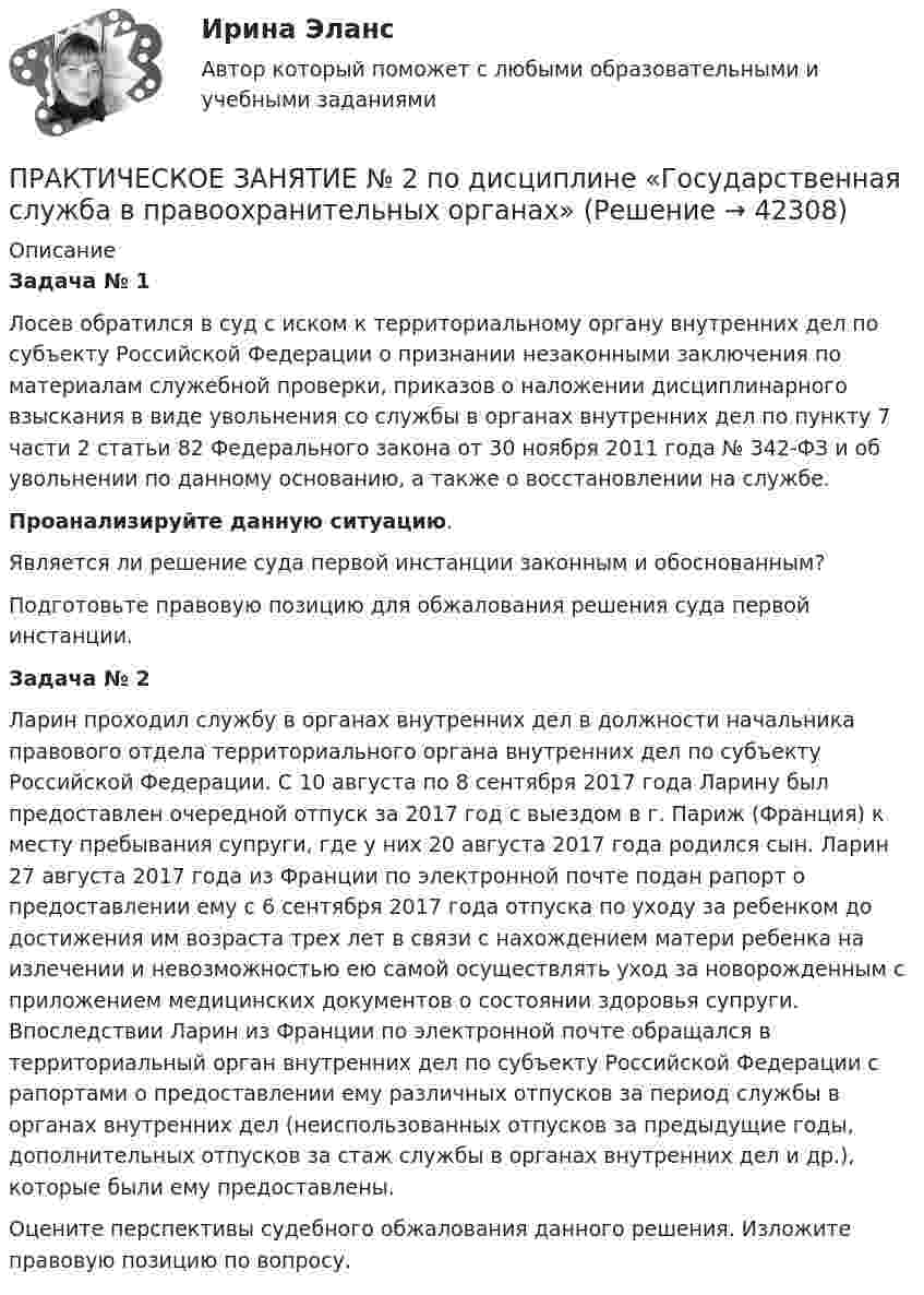     
          Описание
          Задача № 1Лосев обратился в суд с иском к территориальному органу внутренних дел по субъекту Российской Федерации о признании незаконными заключения по материалам служебной проверки, приказов о наложении дисциплинарного взыскания в виде увольнения со службы в органах внутренних дел по пункту 7 части 2 статьи 82 Федерального закона от 30 ноября 2011 года № 342-ФЗ и об увольнении по данному основанию, а также о восстановлении на службе.Проанализируйте данную ситуацию. 	Является ли решение суда первой инстанции законным и обоснованным?	Подготовьте правовую позицию для обжалования решения суда первой инстанции. Задача № 2Ларин проходил службу в органах внутренних дел в должности начальника правового отдела территориального органа внутренних дел по субъекту Российской Федерации. С 10 августа по 8 сентября 2017 года Ларину был предоставлен очередной отпуск за 2017 год с выездом в г. Париж (Франция) к месту пребывания супруги, где у них 20 августа 2017 года родился сын. Ларин 27 августа 2017 года из Франции по электронной почте подан рапорт о предоставлении ему с 6 сентября 2017 года отпуска по уходу за ребенком до достижения им возраста трех лет в связи с нахождением матери ребенка на излечении и невозможностью ею самой осуществлять уход за новорожденным с приложением медицинских документов о состоянии здоровья супруги. Впоследствии Ларин из Франции по электронной почте обращался в территориальный орган внутренних дел по субъекту Российской Федерации с рапортами о предоставлении ему различных отпусков за период службы в органах внутренних дел (неиспользованных отпусков за предыдущие годы, дополнительных отпусков за стаж службы в органах внутренних дел и др.), которые были ему предоставлены.	Оцените перспективы судебного обжалования данного решения. Изложите правовую позицию по вопросу.    
            
            
            Практическое занятие № 2. Негаторный иск. Иск о признании права собственности и Практическое занятие № 3. Иск об исключении имущества из описи (освобождении от ареста). Особенности защиты прав давностного владельцаПРАКТИЧЕСКОЕ ЗАНЯТИЕ № 2 по дисциплине «Государственная служба в правоохранительных органах»Практическое занятие № 2. Права типа узуфрукта и иные ограниченные вещные права Практическое занятие № 1. Понятие и система гражданско-правовых способов защиты вещных прав. Виндикационный искПрактическое занятие № 2 Практическое занятие № 3 Практическое занятие № 4Практическое занятие № 2. Субъекты обязательствПрактическое занятие №2. «Юридическая ответственность педагогических работников»:Практическое занятие № 3 (2 часа). Условия действительности сделок. Недействительные сделки: понятие и видыПрактическое занятие №1 по экономике (НСПК)ПРАКТИЧЕСКОЕ ЗАНЯТИЕ №1 (Темы 1,2,3) Тема 1. Финансы и финансовая система 1. Понятия и термины Каждому из приведенных ниже положений, отмеченных цифрами, найдите соответствующий термин или понятие*)Практическое занятие № 1, Трудовое право 2, Задание №1, Росдистант ТГУПрактическое занятие № 2 (2 часа). Сделка как юридический фактПрактическое занятие № 2  «Верховный Суд РФ»Практическое занятие №2. Задания 1-6 Медико-биологические и социальные основы здоровьяПрактическое занятие №2. Задания 2, 5, 6, 10. Теоретические и методические основы организации трудовой деятельности дошкольников (ДО)