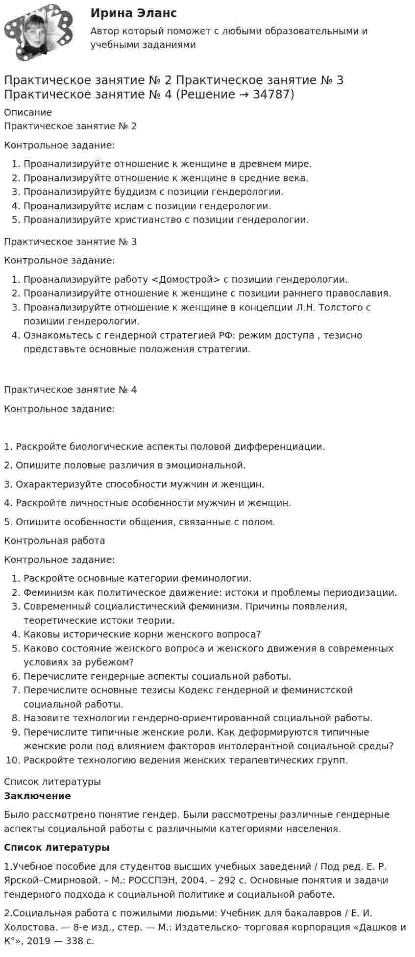      
          Описание
          Практическое занятие № 2Контрольное задание:Проанализируйте отношение к женщине в древнем мире. Проанализируйте отношение к женщине в средние века. Проанализируйте буддизм с позиции гендерологии. Проанализируйте ислам с позиции гендерологии. Проанализируйте христианство с позиции гендерологии.Практическое занятие № 3   Контрольное задание: Проанализируйте работу <Домострой> с позиции гендерологии. Проанализируйте отношение к женщине с позиции раннего православия.Проанализируйте отношение к женщине в концепции Л.Н. Толстого с позиции гендерологии.Ознакомьтесь с гендерной стратегией РФ: режим доступа , тезисно представьте основные положения стратегии.Практическое занятие № 4Контрольное задание:1. Раскройте биологические аспекты половой дифференциации.2. Опишите половые различия в эмоциональной.3. Охарактеризуйте способности мужчин и женщин.4. Раскройте личностные особенности мужчин и женщин.5. Опишите особенности общения, связанные с полом.Контрольная работа    Контрольное задание: Раскройте основные категории феминологии.Феминизм как политическое движение: истоки и проблемы периодизации.Современный социалистический феминизм. Причины появления, теоретические истоки теории.Каковы исторические корни женского вопроса?Каково состояние женского вопроса и женского движения в современных условиях за рубежом?Перечислите гендерные аспекты социальной работы.Перечислите основные тезисы Кодекс гендерной и феминистской социальной работы.Назовите технологии гендерно-ориентированной социальной работы.Перечислите типичные женские роли. Как деформируются типичные женские роли под влиянием факторов интолерантной социальной среды?Раскройте технологию ведения женских терапевтических групп.  
          Список литературы
          ЗаключениеБыло рассмотрено понятие гендер. Были рассмотрены различные гендерные аспекты социальной работы с различными категориями населения.Список литературы1.Учебное пособие для студентов высших учебных заведений / Под ред. Е. Р. Ярской–Смирновой. – М.: РОССПЭН, 2004. – 292 с. Основные понятия и задачи гендерного подхода к социальной политике и социальной работе.2.Социальная работа с пожилыми людьми: Учебник для бакалавров / Е. И. Холостова. — 8-е изд., стер. — М.: Издательско- торговая корпорация «Дашков и К°», 2019 — 338 с.
            
            
            Практическое занятие № 2. Права типа узуфрукта и иные ограниченные вещные права Практическое занятие № 1. Понятие и система гражданско-правовых способов защиты вещных прав. Виндикационный искПрактическое занятие № 2 Практическое занятие № 3 Практическое занятие № 4Практическое занятие № 2. Субъекты обязательствПрактическое занятие №2. «Юридическая ответственность педагогических работников»:Практическое занятие № 3 (2 часа). Условия действительности сделок. Недействительные сделки: понятие и видыПрактическое занятие №3. Медико-биологические и социальные основы здоровья.Практическое занятие №3_НСПК _1 семестрПрактическое занятие № 1, Трудовое право 2, Задание №1, Росдистант ТГУПрактическое занятие № 2 (2 часа). Сделка как юридический фактПрактическое занятие № 2  «Верховный Суд РФ»Практическое занятие №2. Задания 1-6 Медико-биологические и социальные основы здоровьяПрактическое занятие №2. Задания 2, 5, 6, 10. Теоретические и методические основы организации трудовой деятельности дошкольников (ДО)Практическое занятие №2. Задания с 4 по 7 (оценка 5 из 5)Практическое занятие № 2. Негаторный иск. Иск о признании права собственности и Практическое занятие № 3. Иск об исключении имущества из описи (освобождении от ареста). Особенности защиты прав давностного владельца