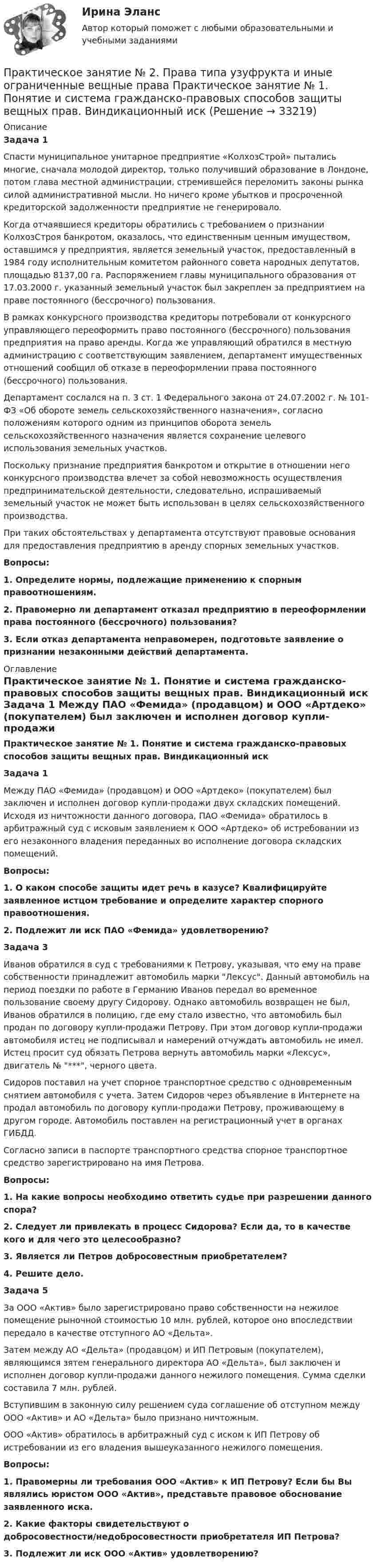     
          Описание
           Задача 1	Спасти муниципальное унитарное предприятие «КолхозСтрой» пытались многие, сначала молодой директор, только получивший образование в Лондоне, потом глава местной администрации, стремившейся переломить законы рынка силой административной мысли. Но ничего кроме убытков и просроченной кредиторской задолженности предприятие не генерировало.	Когда отчаявшиеся кредиторы обратились с требованием о признании КолхозСтроя банкротом, оказалось, что единственным ценным имуществом, оставшимся у предприятия, является земельный участок, предоставленный в 1984 году исполнительным комитетом районного совета народных депутатов, площадью 8137,00 га. Распоряжением главы муниципального образования от 17.03.2000 г. указанный земельный участок был закреплен за предприятием на праве постоянного (бессрочного) пользования.	В рамках конкурсного производства кредиторы потребовали от конкурсного управляющего переоформить право постоянного (бессрочного) пользования предприятия на право аренды. Когда же управляющий обратился в местную администрацию с соответствующим заявлением, департамент имущественных отношений сообщил об отказе в переоформлении права постоянного (бессрочного) пользования.	Департамент сослался на п. 3 ст. 1 Федерального закона от 24.07.2002 г. № 101-ФЗ «Об обороте земель сельскохозяйственного назначения», согласно положениям которого одним из принципов оборота земель сельскохозяйственного назначения является сохранение целевого использования земельных участков.	Поскольку признание предприятия банкротом и открытие в отношении него конкурсного производства влечет за собой невозможность осуществления предпринимательской деятельности, следовательно, испрашиваемый земельный участок не может быть использован в целях сельскохозяйственного производства.	При таких обстоятельствах у департамента отсутствуют правовые основания для предоставления предприятию в аренду спорных земельных участков.  Вопросы: 1. Определите нормы, подлежащие применению к спорным правоотношениям. 2. Правомерно ли департамент отказал предприятию в переоформлении права постоянного (бессрочного) пользования? 3. Если отказ департамента неправомерен, подготовьте заявление о признании незаконными действий департамента.    
          Оглавление
           Практическое занятие № 1. Понятие и система гражданско-правовых способов защиты вещных прав. Виндикационный иск   Задача 1	Между ПАО «Фемида» (продавцом) и ООО «Артдеко» (покупателем) был заключен и исполнен договор купли-продажи двух складских помещений. Исходя из ничтожности данного договора, ПАО «Фемида» обратилось в арбитражный суд с исковым заявлением к ООО «Артдеко» об истребовании из его незаконного владения переданных во исполнение договора складских помещений.  Вопросы: 1.      О каком способе защиты идет речь в казусе? Квалифицируйте заявленное истцом требование и определите характер спорного правоотношения. 2.      Подлежит ли иск ПАО «Фемида» удовлетворению?   Задача 3	Иванов обратился в суд с требованиями к Петрову, указывая, что ему на праве собственности принадлежит автомобиль марки Лексус. Данный автомобиль на период поездки по работе в Германию Иванов передал во временное пользование своему другу Сидорову. Однако автомобиль возвращен не был, Иванов обратился в полицию, где ему стало известно, что автомобиль был продан по договору купли-продажи Петрову. При этом договор купли-продажи автомобиля истец не подписывал и намерений отчуждать автомобиль не имел. Истец просит суд обязать Петрова вернуть автомобиль марки «Лексус», двигатель № ***, черного цвета.	Сидоров поставил на учет спорное транспортное средство с одновременным снятием автомобиля с учета. Затем Сидоров через объявление в Интернете на  продал автомобиль по договору купли-продажи Петрову, проживающему в другом городе. Автомобиль поставлен на регистрационный учет в органах ГИБДД.	Согласно записи в паспорте транспортного средства спорное транспортное средство зарегистрировано на имя Петрова.  Вопросы: 1.      На какие вопросы необходимо ответить судье при разрешении данного спора? 2.      Следует ли привлекать в процесс Сидорова? Если да, то в качестве кого и для чего это целесообразно? 3.      Является ли Петров добросовестным приобретателем? 4.      Решите дело.   Задача 5	За ООО «Актив» было зарегистрировано право собственности на нежилое помещение рыночной стоимостью 10 млн. рублей, которое оно впоследствии передало в качестве отступного АО «Дельта».	Затем между АО «Дельта» (продавцом) и ИП Петровым (покупателем), являющимся зятем генерального директора АО «Дельта», был заключен и исполнен договор купли-продажи данного нежилого помещения. Сумма сделки составила 7 млн. рублей.	Вступившим в законную силу решением суда соглашение об отступном между ООО «Актив» и АО «Дельта» было признано ничтожным. 	ООО «Актив» обратилось в арбитражный суд с иском к ИП Петрову об истребовании из его владения вышеуказанного нежилого помещения.  Вопросы: 1.      Правомерны ли требования ООО «Актив» к ИП Петрову? Если бы Вы являлись юристом ООО «Актив», представьте правовое обоснование заявленного иска. 2.      Какие факторы свидетельствуют о добросовестности/недобросовестности приобретателя ИП Петрова? 3.      Подлежит ли иск ООО «Актив» удовлетворению? 
            
            
            ПРАКТИЧЕСКОЕ ЗАНЯТИЕ № 2 по дисциплине «Государственная служба в правоохранительных органах»Практическое занятие № 2. Права типа узуфрукта и иные ограниченные вещные права Практическое занятие № 1. Понятие и система гражданско-правовых способов защиты вещных прав. Виндикационный искПрактическое занятие № 2 Практическое занятие № 3 Практическое занятие № 4Практическое занятие № 2. Субъекты обязательствПрактическое занятие №2. «Юридическая ответственность педагогических работников»:Практическое занятие № 3 (2 часа). Условия действительности сделок. Недействительные сделки: понятие и видыПрактическое занятие №3. Медико-биологические и социальные основы здоровья.ПРАКТИЧЕСКОЕ ЗАНЯТИЕ №1 (Темы 1,2,3) Тема 1. Финансы и финансовая система 1. Понятия и термины Каждому из приведенных ниже положений, отмеченных цифрами, найдите соответствующий термин или понятие*)Практическое занятие № 1, Трудовое право 2, Задание №1, Росдистант ТГУПрактическое занятие № 2 (2 часа). Сделка как юридический фактПрактическое занятие № 2  «Верховный Суд РФ»Практическое занятие №2. Задания 1-6 Медико-биологические и социальные основы здоровьяПрактическое занятие №2. Задания 2, 5, 6, 10. Теоретические и методические основы организации трудовой деятельности дошкольников (ДО)Практическое занятие №2. Задания с 4 по 7 (оценка 5 из 5)