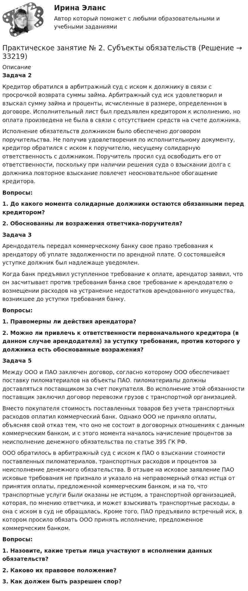    
          Описание
           Задача 2	Кредитор обратился в арбитражный суд с иском к должнику в связи с просрочкой возврата суммы займа. Арбитражный суд иск удовлетворил и взыскал сумму займа и проценты, исчисленные в размере, определенном в договоре. Исполнительный лист был предъявлен кредитором к исполнению, но оплата произведена не была в связи с отсутствием средств на счете должника.	Исполнение обязательств должником было обеспечено договором поручительства. Не получив удовлетворения по исполнительному документу, кредитор обратился с иском к поручителю, несущему солидарную ответственность с должником. Поручитель просил суд освободить его от ответственности, поскольку при наличии решения суда о взыскании долга с должника повторное взыскание повлечет неосновательное обогащение кредитора.  Вопросы: 1.      До какого момента солидарные должники остаются обязанными перед кредитором? 2.      Обоснованны ли возражения ответчика-поручителя?   Задача 3	Арендодатель передал коммерческому банку свое право требования к арендатору об уплате задолженности по арендной плате. О состоявшейся уступке должник был надлежаще уведомлен.	Когда банк предъявил уступленное требование к оплате, арендатор заявил, что он засчитывает против требования банка свое требование к арендодателю о возмещении расходов на устранение недостатков арендованного имущества, возникшее до уступки требования банку. Вопросы: 1.      Правомерны ли действия арендатора? 2.      Можно ли привлечь к ответственности первоначального кредитора (в данном случае арендодателя) за уступку требования, против которого у должника есть обоснованные возражения?   Задача 5	Между ООО и ПАО заключен договор, согласно которому ООО обеспечивает поставку пиломатериалов на объекты ПАО. пиломатериалы должны доставляться поставщиком за счет покупателя. Во исполнение этой обязанности поставщик заключил договор перевозки грузов с транспортной организацией.	Вместо покупателя стоимость поставленных товаров без учета транспортных расходов оплатил коммерческий банк. Однако ООО не приняло оплаты, объясняя свой отказ тем, что оно не состоит в договорных отношениях с данным коммерческим банком, и с этого момента началось начисление процентов за неисполнение денежного обязательства по статье 395 ГК РФ.	ООО обратилось в арбитражный суд с иском к ПАО о взыскании стоимости поставленных пиломатериалов, транспортных расходов и процентов за неисполнение денежного обязательства. В отзыве на исковое заявление ПАО исковые требования не признало и указало на неправомерный отказ истца от принятия оплаты, предложенной коммерческим банком, и на то, что транспортные услуги были оказаны не истцом, а транспортной организацией, которая, по мнению ответчика, и может взыскивать транспортные расходы, а она с иском в суд не обращалась. Кроме того, ПАО предъявило встречный иск, в котором просило обязать ООО принять исполнение, предложенное коммерческим банком.  Вопросы: 1.      Назовите, какие третьи лица участвуют в исполнении данных обязательств? 2.      Каково их правовое положение? 3.      Как должен быть разрешен спор?  
            
            
            Практическое занятие № 2 Практическое занятие № 3 Практическое занятие № 4Практическое занятие № 2. Субъекты обязательствПрактическое занятие №2. «Юридическая ответственность педагогических работников»:Практическое занятие № 3 (2 часа). Условия действительности сделок. Недействительные сделки: понятие и видыПрактическое занятие №3. Медико-биологические и социальные основы здоровья.Практическое занятие №3_НСПК _1 семестрПрактическое занятие № 3 по дисциплине «Государственная служба в правоохранительных органах»Практическое занятие № 2 (2 часа). Сделка как юридический фактПрактическое занятие № 2  «Верховный Суд РФ»Практическое занятие №2. Задания 1-6 Медико-биологические и социальные основы здоровьяПрактическое занятие №2. Задания 2, 5, 6, 10. Теоретические и методические основы организации трудовой деятельности дошкольников (ДО)Практическое занятие №2. Задания с 4 по 7 (оценка 5 из 5)Практическое занятие № 2. Негаторный иск. Иск о признании права собственности и Практическое занятие № 3. Иск об исключении имущества из описи (освобождении от ареста). Особенности защиты прав давностного владельцаПРАКТИЧЕСКОЕ ЗАНЯТИЕ № 2 по дисциплине «Государственная служба в правоохранительных органах»