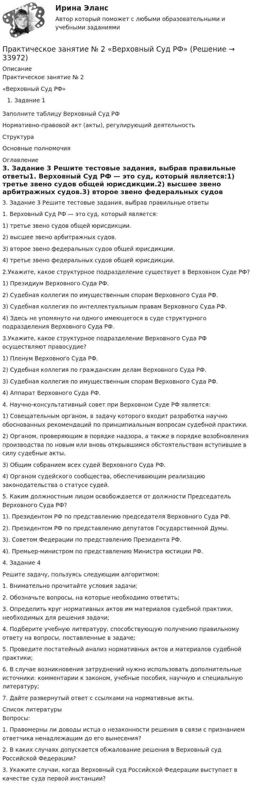      
          Описание
          Практическое занятие № 2«Верховный Суд РФ»Задание 1Заполните таблицу Верховный Суд РФНормативно-правовой акт (акты), регулирующий деятельностьСтруктураОсновные полномочия 
          Оглавление
          3. Задание 3 Решите тестовые задания, выбрав правильные ответы1. Верховный Суд РФ — это суд, который является:1) третье звено судов общей юрисдикции.2) высшее звено арбитражных судов.3) второе звено федеральных судов общей юрисдикции.4) третье звено федеральных судов общей юрисдикции.2.Укажите, какое структурное подразделение существует в Верховном Суде РФ?1) Президиум Верховного Суда РФ.2) Судебная коллегия по имущественным спорам Верховного Суда РФ.3) Судебная коллегия по интеллектуальным правам Верховного Суда РФ.4) Здесь не упомянуто ни одного имеющегося в суде структурного подразделения Верховного Суда РФ.3.Укажите, какое структурное подразделение Верховного Суда РФ осуществляют правосудие?1) Пленум Верховного Суда РФ.2) Судебная коллегия по гражданским делам Верховного Суда РФ.3) Судебная коллегия по имущественным спорам Верховного Суда РФ.4) Аппарат Верховного Суда РФ.4. Научно-консультативный совет при Верховном Суде РФ является:1) Совещательным органом, в задачу которого входит разработка научно обоснованных рекомендаций по принципиальным вопросам судебной практики.2) Органом, проверяющим в порядке надзора, а также в порядке возобновления производства по новым или вновь открывшимся обстоятельствам вступившие в силу судебные акты.3) Общим собранием всех судей Верховного Суда РФ.4) Органом судейского сообщества, обеспечивающим реализацию законодательства о статусе судей.5. Каким должностным лицом освобождается от должности Председатель Верховного Суда РФ?1). Президентом РФ по представлению председателя Верховного Суда РФ.2). Президентом РФ по представлению депутатов Государственной Думы.3). Советом Федерации по представлению Президента РФ.4). Премьер-министром по представлению Министра юстиции РФ.4. Задание 4Решите задачу, пользуясь следующим алгоритмом:1. Внимательно прочитайте условия задачи;2. Обозначьте вопросы, на которые необходимо ответить;3. Определить круг нормативных актов им материалов судебной практики, необходимых для решения задачи;4. Подберите учебную литературу, способствующую получению правильному ответу на вопросы, поставленные в задаче;5. Проведите постатейный анализ нормативных актов и материалов судебной практики;6. В случае возникновения затруднений нужно использовать дополнительные источники: комментарии к законом, учебные пособия, научную и специальную литературу;7. Дайте развернутый ответ с ссылками на нормативные акты. 
          Список литературы
          Вопросы:1. Правомерны ли доводы истца о незаконности решения в связи с признанием ответчика ненадлежащим до его вынесения?2. В каких случаях допускается обжалование решения в Верховный суд Российской Федерации?3. Укажите случаи, когда Верховный суд Российской Федерации выступает в качестве суда первой инстанции?
            
            
            Практическое занятие № 2 (2 часа). Сделка как юридический фактПрактическое занятие № 2  «Верховный Суд РФ»Практическое занятие №2. Задания 1-6 Медико-биологические и социальные основы здоровьяПрактическое занятие №2. Задания 2, 5, 6, 10. Теоретические и методические основы организации трудовой деятельности дошкольников (ДО)Практическое занятие №2. Задания с 4 по 7 (оценка 5 из 5)Практическое занятие № 2. Негаторный иск. Иск о признании права собственности и Практическое занятие № 3. Иск об исключении имущества из описи (освобождении от ареста). Особенности защиты прав давностного владельцаПРАКТИЧЕСКОЕ ЗАНЯТИЕ № 2 по дисциплине «Государственная служба в правоохранительных органах»Практическое занятие № 1. Задание 1, 2, 4, 6 Практическое занятие №1. Задания 1, 2, 5, 7, 9-10. Теоретические и методические основы организации трудовой деятельности дошкольников (ДО)Практическое занятие №1. Задания 1, 5 Теоретические и методические основы организации игровой деятельности детей раннего и дошкольного возраста Практическое занятие №1. Задания 1, 5. Теоретические и методические основы организации игровой деятельности детей раннего и дошкольного возраста (ДО, 1 часть)ПРАКТИЧЕСКОЕ ЗАНЯТИЕ № 1 по дисциплине «Государственная служба в правоохранительных органах»Практическое занятие №1 по экономике (НСПК)ПРАКТИЧЕСКОЕ ЗАНЯТИЕ №1 (Темы 1,2,3) Тема 1. Финансы и финансовая система 1. Понятия и термины Каждому из приведенных ниже положений, отмеченных цифрами, найдите соответствующий термин или понятие*)