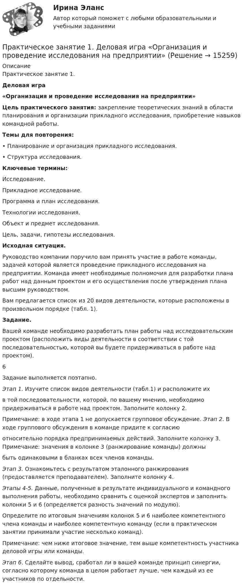     
          Описание
          Практическое занятие 1. Деловая игра «Организация и проведение исследования на предприятии» Цель практического занятия: закрепление теоретических знаний в области планирования и организации прикладного исследования, приобретение навыков командной работы. Темы для повторения: •      Планирование и организация прикладного исследования. •      Структура исследования. Ключевые термины: Исследование. Прикладное исследование. Программа и план исследования. Технологии исследования. Объект и предмет исследования. Цель, задачи, гипотезы исследования. Исходная ситуация. 	Руководство компании поручило вам принять участие в работе команды, задачей которой является проведение прикладного исследования на предприятии. Команда имеет необходимые полномочия для разработки плана работ над данным проектом и его осуществления после утверждения плана высшим руководством. 	Вам предлагается список из 20 видов деятельности, которые расположены в произвольном порядке (табл. 1). Задание. 	Вашей команде необходимо разработать план работы над исследовательским проектом (расположить виды деятельности в соответствии с той последовательностью, которой вы будете придерживаться в работе над проектом). 6 Задание выполняется поэтапно. Этап 1. Изучите список видов деятельности (табл.1) и расположите их 	в       той последовательности, которой, по вашему мнению, необходимо придерживаться в работе над проектом. Заполните колонку 2. Примечание: в ходе этапа 1 не допускается групповое обсуждение. Этап 2. В ходе группового обсуждения в команде придите к согласиюотносительно порядка предпринимаемых действий. Заполните колонку 3. Примечание: значения в колонке 3 (ранжирование команды) должныбыть одинаковыми в бланках всех членов команды. Этап 3. Ознакомьтесь с результатом эталонного ранжирования (предоставляется преподавателем). Заполните колонку 4. Этапы 4-5. Данные, полученные в результате индивидуального и командного выполнения работы, необходимо сравнить с оценкой экспертов и заполнить колонки 5 и 6 (определяется разность значений по модулю).	Определите по итоговым значениям колонок 5 и 6 наиболее компетентного члена команды и наиболее компетентную команду (если в практическом занятии принимали участие несколько команд). 	Примечание: чем ниже итоговое значение, тем выше компетентность участника деловой игры или команды. Этап 6. Сделайте вывод, сработал ли в вашей команде принцип синергии, согласно которому команда в целом работает лучше, чем каждый из ее участников по отдельности.  
            
            
            Практическое занятие 12. Англиский языкПрактическое занятие 1.  Деловая игра  «Организация и проведение исследования на предприятии»Практическое занятие 1. Задание 1Практическое занятие 1. Задание 10Практическое занятие 1. Задание 1-10 История НСПК 1 курс 1 семестрПрактическое занятие 1. Задание 1, 3, 4, 7, 9Практическое занятие 1. Задание 1 . Найдите шесть понятий, которые встречаются в рамках изучения дисциплины.Практическое задания №2 Правоведение РосдистантПРАКТИЧЕСКОЕ ЗАДАНИЯ ДЛЯ ВКС, 7 ПРОМЕЖУТОЧНЫХ ТЕСТОВ и ИТОГОВЫЙ ТЕСТ 90% РОСДИСТАНТПрактическое занятие 10.  Диагностика исследовательского типа личностиПрактическое занятие 11. Задание 1 Английский язык (ДО, СпДО, ПНК, ПДО, 4 часть)Практическое занятие 11. Задание 5Практическое занятие 11. Задания 2-4, 6-7Практическое занятие 11. Задания 2-4, 6-7