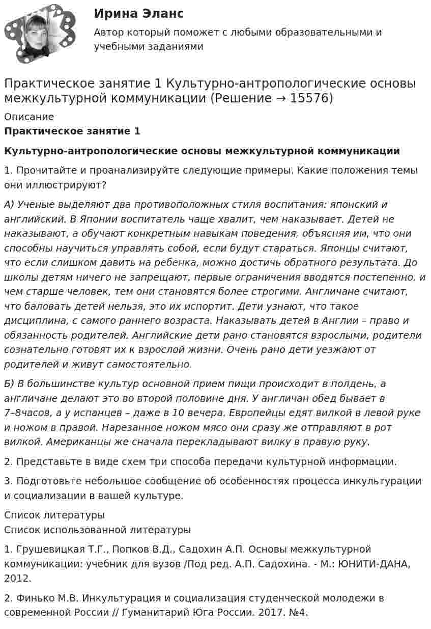      
          Описание
          Практическое занятие 1Культурно-антропологические основы межкультурной коммуникации	1. Прочитайте и проанализируйте следующие примеры. Какие положения темы они иллюстрируют?           А) Ученые выделяют два противоположных стиля воспитания: японский и английский. В Японии воспитатель чаще хвалит, чем наказывает. Детей не наказывают, а обучают конкретным навыкам поведения, объясняя им, что они способны научиться управлять собой, если будут стараться. Японцы считают, что если слишком давить на ребенка, можно достичь обратного результата. До школы детям ничего не запрещают, первые ограничения вводятся постепенно, и чем старше человек, тем они становятся более строгими. Англичане считают, что баловать детей нельзя, это их испортит. Дети узнают, что такое дисциплина, с самого раннего возраста. Наказывать детей в Англии – право и обязанность родителей. Английские дети рано становятся взрослыми, родители сознательно готовят их к взрослой жизни. Очень рано дети уезжают от родителей и живут самостоятельно. Б) В большинстве культур основной прием пищи происходит в полдень, а англичане делают это во второй половине дня. У англичан обед бывает в 7–8часов, а у испанцев – даже в 10 вечера. Европейцы едят вилкой в левой руке и ножом в правой. Нарезанное ножом мясо они сразу же отправляют в рот вилкой. Американцы же сначала перекладывают вилку в правую руку. 	2. Представьте в виде схем три способа передачи культурной информации.3. Подготовьте небольшое сообщение об особенностях процесса инкультурации и социализации в вашей культуре.   
          Список литературы
          Список использованной литературы	1.             Грушевицкая Т.Г., Попков В.Д., Садохин А.П. Основы межкультурной коммуникации: учебник для вузов /Под ред. А.П. Садохина. - М.: ЮНИТИ-ДАНА, 2012.	2.             Финько М.В. Инкультурация и социализация студенческой молодежи в современной России // Гуманитарий Юга России. 2017. №4. 
            
            
            Практическое занятие 1. Информатика и информационно-коммуникационные технологии в профессиональной деятельности Практическое занятие 1 Культурно-антропологические основы межкультурной коммуникации Практическое занятие 1 — Методика преподавания по программам дополнительного образования в области социально-педагогической деятельности.Практическое занятие 1. Подготовка педагога дополнительного образования в области изобразительной деятельности и декоративно-прикладного искусства (ПДО ИЗО, 1 часть) Практическое занятие 1 — Подготовка педагога дополнительного образования в области социально-педагогической деятельностиПрактическое занятие 1 по информатике (СОО, НСПК)Практическое занятие 2Практическое занятие 1. Задания 1-2, 4-8. Основы философии (ДО, СпДО, ПНК, КП, ПДО) Практическое занятие 1. Задания 1, 3, 4, 6, 7, 9, 10. Государственные, муниципальные архивы и архивы организаций (ДОУА)Практическое занятие 1. Задания 1, 3, 4, 6, 7, 9, 10. ГОСУДАРСТВЕННЫЕ, МУНИЦИПАЛЬНЫЕ АРХИВЫ И АРХИВЫ ОРГАНИЗАЦИЙ (ДОУА)Практическое занятие 1. Задания 1-4, 6-9. НСПКПрактическое занятие 1. Задания 1 - 6. Методика обучения продуктивным видам деятельности с практикумом (КП)Практическое занятие 1. Задания 2, 3, 5, 8, 9. ПРАВОВОЕ РЕГУЛИРОВАНИЕ УПРАВЛЕНЧЕСКОЙ ДЕЯТЕЛЬНОСТИ (ДОУА) НСПКПрактическое занятие 1. Задания 2-5