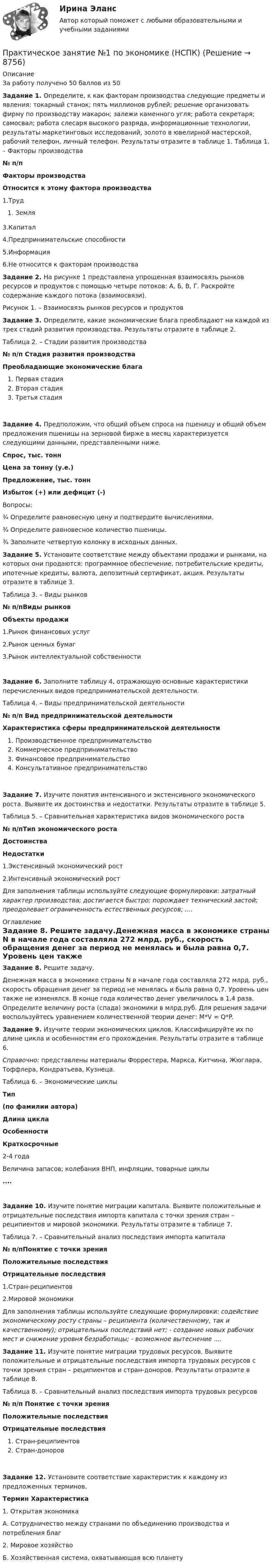     
          Описание
          За работу получено 50 баллов из 50 Задание 1. Определите, к как факторам производства следующие предметы и явления: токарный станок; пять миллионов рублей; решение организовать фирму по производству макарон; залежи каменного угля; работа секретаря; самосвал; работа слесаря высокого разряда, информационные технологии, результаты маркетинговых исследований, золото в ювелирной мастерской, рабочий телефон, личный телефон. Результаты отразите в таблице 1. Таблица 1. – Факторы производства № п/пФакторы производстваОтносится к этому фактора производства1.ТрудЗемля 3.Капитал 4.Предпринимательские способности 5.Информация 6.Не относится к факторам производства Задание 2. На рисунке 1 представлена упрощенная взаимосвязь рынков ресурсов и продуктов с помощью четыре потоков: А, Б, В, Г. Раскройте содержание каждого потока (взаимосвязи). Рисунок 1. – Взаимосвязь рынков ресурсов и продуктов Задание 3. Определите, какие экономические блага преобладают на каждой из трех стадий развития производства. Результаты отразите в таблице 2. Таблица 2. – Стадии развития производства № п/п Стадия развития производстваПреобладающие экономические благаПервая стадияВторая стадияТретья стадия Задание 4. Предположим, что общий объем спроса на пшеницу и общий объем предложения пшеницы на зерновой бирже в месяц характеризуется следующими данными, представленными ниже.Спрос, тыс. тоннЦена за тонну (у.е.)Предложение, тыс. тоннИзбыток (+) или дефицит (-)Вопросы:¾    Определите равновесную цену и подтвердите вычислениями.¾    Определите равновесное количество пшеницы.¾    Заполните четвертую колонку в исходных данных.  Задание 5. Установите соответствие между объектами продажи и рынками, на которых они продаются: программное обеспечение, потребительские кредиты, ипотечные кредиты, валюта, депозитный сертификат, акция. Результаты отразите в таблице 3. Таблица 3. – Виды рынков № п/пВиды рынковОбъекты продажи1.Рынок финансовых услуг 2.Рынок ценных бумаг 3.Рынок интеллектуальной собственности Задание 6. Заполните таблицу 4, отражающую основные характеристики перечисленных видов предпринимательской деятельности. Таблица 4. – Виды предпринимательской деятельности № п/п Вид предпринимательской деятельностиХарактеристика сферы предпринимательской деятельностиПроизводственное предпринимательствоКоммерческое предпринимательствоФинансовое предпринимательствоКонсультативное предпринимательство Задание 7. Изучите понятия интенсивного и экстенсивного экономического роста. Выявите их достоинства и недостатки. Результаты отразите в таблице 5. Таблица 5. – Сравнительная характеристика видов экономического роста № п/пТип экономического ростаДостоинстваНедостатки1.Экстенсивный экономический рост 2.Интенсивный экономический рост Для заполнения таблицы используйте следующие формулировки: затратный характер производства; достигается быстро; порождает технический застой; преодолевает ограниченность естественных ресурсов; .... 
          Оглавление
           Задание 8. Решите задачу.Денежная масса в экономике страны N в начале года составляла 272 млрд. руб., скорость обращения денег за период не менялась и была равна 0,7. Уровень цен также не изменялся. В конце года количество денег увеличилось в 1,4 раза. Определите величину роста (спада) экономики в млрд.руб. Для решения задачи воспользуйтесь уравнением количественной теории денег: M*V = Q*P. Задание 9. Изучите теории экономических циклов. Классифицируйте их по длине цикла и особенностям его прохождения. Результаты отразите в таблице 6. Справочно: представлены материалы Форрестера, Маркса, Китчина, Жюглара, Тоффлера, Кондратьева, Кузнеца. Таблица 6. – Экономические циклы Тип (по фамилии автора)Длина циклаОсобенностиКраткосрочные 2-4 годаВеличина запасов; колебания ВНП, инфляции, товарные циклы....Задание 10. Изучите понятие миграции капитала. Выявите положительные и отрицательные последствия импорта капитала с точки зрения стран – реципиентов и мировой экономики. Результаты отразите в таблице 7. Таблица 7. – Сравнительный анализ последствия импорта капитала № п/пПонятие с точки зренияПоложительные последствияОтрицательные последствия1.Стран-реципиентов 2.Мировой экономики Для заполнения таблицы используйте следующие формулировки: содействие экономическому росту страны – реципиента (количественному, так и качественному); отрицательных последствий нет; - создание новых рабочих мест и снижение уровня безработицы; - возможное вытеснение .... Задание 11. Изучите понятие миграции трудовых ресурсов. Выявите положительные и отрицательные последствия импорта трудовых ресурсов с точки зрения стран – реципиентов и стран-доноров. Результаты отразите в таблице 8. Таблица 8. – Сравнительный анализ последствия импорта трудовых ресурсов № п/п Понятие с точки зренияПоложительные последствияОтрицательные последствияСтран-реципиентовСтран-доноровЗадание 12. Установите соответствие характеристик к каждому из предложенных терминов. Термин Характеристика1. Открытая экономикаА. Сотрудничество между странами по объединению производства и потребления благ2. Мировое хозяйствоБ. Хозяйственная система, охватывающая всю планету 
            
            
            ПРАКТИЧЕСКОЕ ЗАНЯТИЕ № 1 по дисциплине «Государственная служба в правоохранительных органах»Практическое занятие №1 по экономике (НСПК)ПРАКТИЧЕСКОЕ ЗАНЯТИЕ №1 (Темы 1,2,3) Тема 1. Финансы и финансовая система 1. Понятия и термины Каждому из приведенных ниже положений, отмеченных цифрами, найдите соответствующий термин или понятие*)Практическое занятие № 1, Трудовое право 2, Задание №1, Росдистант ТГУПрактическое занятие № 2 (2 часа). Сделка как юридический фактПрактическое занятие № 2  «Верховный Суд РФ»Практическое занятие №2. Задания 1-6 Медико-биологические и социальные основы здоровьяПрактическое занятие 8. Теория и методика инклюзивного образования (ПНК, ПДО, 2 часть)Практическое занятие 9. Задания 1-5. Теория и методика инклюзивного образования (ПНК, ПДО, 2 часть)Практическое занятие 9.  Статистический анализ систем управленияПрактическое занятие №1 1 Место предприятия здравоохранения в национальной экономике 2Ресурсы предприятия и показатели их использования Условие: В аптечной сети «Н» в аптеке «А» работали четыре кассы.Практическое занятие № 1. Задание 1, 2, 4, 6 Практическое занятие №1. Задания 1, 2, 5, 7, 9-10. Теоретические и методические основы организации трудовой деятельности дошкольников (ДО)Практическое занятие №1. Задания 1, 5 Теоретические и методические основы организации игровой деятельности детей раннего и дошкольного возраста 