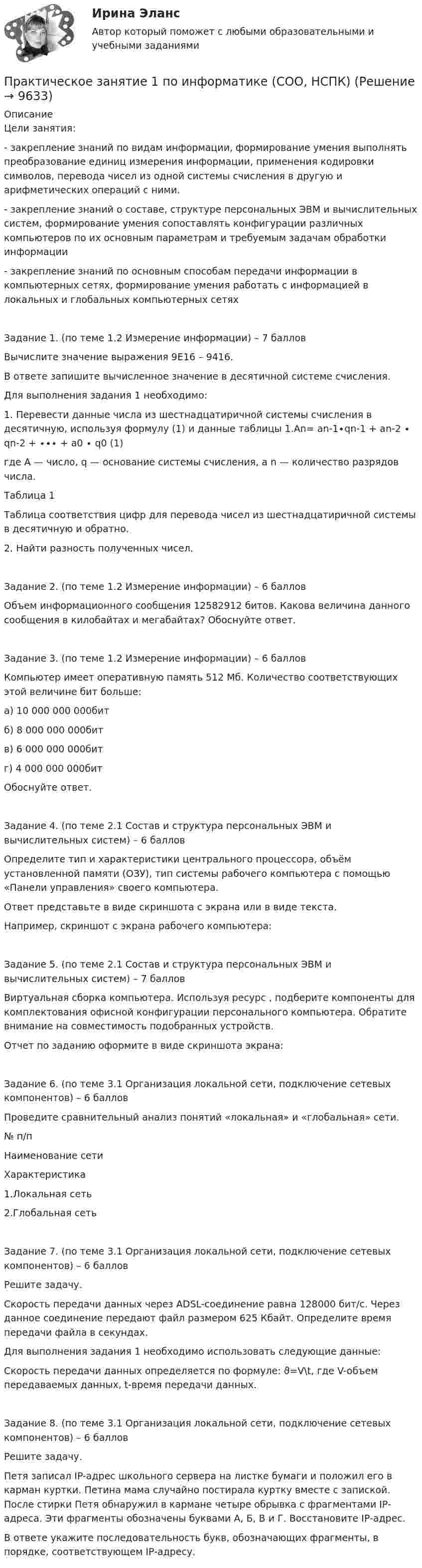      
          Описание
          Цели занятия:- закрепление знаний по видам информации, формирование умения выполнять преобразование единиц измерения информации, применения кодировки символов, перевода чисел из одной системы счисления в другую и арифметических операций с ними.- закрепление знаний о составе, структуре персональных ЭВМ и вычислительных систем, формирование умения сопоставлять конфигурации различных компьютеров по их основным параметрам и требуемым задачам обработки информации- закрепление знаний по основным способам передачи информации в компьютерных сетях, формирование умения работать с информацией в локальных и глобальных компьютерных сетяхЗадание 1. (по теме 1.2 Измерение информации) – 7 балловВычислите значение выражения 9E16 – 9416.В ответе запишите вычисленное значение в десятичной системе счисления.Для выполнения задания 1 необходимо:1. Перевести данные числа из шестнадцатиричной системы счисления в десятичную, используя формулу (1) и данные таблицы 1.An= an-1∙qn-1 + an-2 ∙ qn-2 + ∙∙∙ + a0 ∙ q0                      (1)где A — число, q — основание системы счисления, а n — количество разрядов числа.Таблица 1Таблица соответствия цифр для перевода чисел из шестнадцатиричной системы в десятичную и обратно.2. Найти разность полученных чисел.Задание 2. (по теме 1.2 Измерение информации) – 6 балловОбъем информационного сообщения 12582912 битов. Какова величина данного сообщения в килобайтах и мегабайтах? Обоснуйте ответ.Задание 3. (по теме 1.2 Измерение информации) – 6 балловКомпьютер имеет оперативную память 512 Мб. Количество соответствующих этой величине бит больше:а) 10 000 000 000битб) 8 000 000 000битв) 6 000 000 000битг) 4 000 000 000битОбоснуйте ответ.Задание 4. (по теме 2.1 Состав и структура персональных ЭВМ и вычислительных систем) – 6 балловОпределите тип и характеристики центрального процессора, объём установленной памяти (ОЗУ), тип системы рабочего компьютера с помощью «Панели управления» своего компьютера.Ответ представьте в виде скриншота с экрана или в виде текста.Например, скриншот с экрана рабочего компьютера:Задание 5. (по теме 2.1 Состав и структура персональных ЭВМ и вычислительных систем) – 7 балловВиртуальная сборка компьютера. Используя ресурс , подберите компоненты для комплектования офисной конфигурации персонального компьютера. Обратите внимание на совместимость подобранных устройств.Отчет по заданию оформите в виде скриншота экрана:Задание 6. (по теме 3.1 Организация локальной сети, подключение сетевых компонентов) – 6 балловПроведите сравнительный анализ понятий «локальная» и «глобальная» сети.№ п/пНаименование сетиХарактеристика1.Локальная сеть2.Глобальная сетьЗадание 7. (по теме 3.1 Организация локальной сети, подключение сетевых компонентов) – 6 балловРешите задачу.Скорость передачи данных через ADSL-соединение равна 128000 бит/c. Через данное соединение передают файл размером 625 Кбайт. Определите время передачи файла в секундах.Для выполнения задания 1 необходимо использовать следующие данные:Скорость передачи данных определяется по формуле: ϑ=V\t, где V-объем передаваемых данных, t-время передачи данных.Задание 8. (по теме 3.1 Организация локальной сети, подключение сетевых компонентов) – 6 балловРешите задачу.Петя записал IP-адрес школьного сервера на листке бумаги и положил его в карман куртки. Петина мама случайно постирала куртку вместе с запиской. После стирки Петя обнаружил в кармане четыре обрывка с фрагментами IP-адреса. Эти фрагменты обозначены буквами А, Б, В и Г. Восстановите IP-адрес.В ответе укажите последовательность букв, обозначающих фрагменты, в порядке, соответствующем IP-адресу.  
            
            
             Практическое занятие 1 — Подготовка педагога дополнительного образования в области социально-педагогической деятельностиПрактическое занятие 1 по информатике (СОО, НСПК)Практическое занятие 2Практическое занятие 2Практическое занятие 2Практическое занятие 2. Выбор вопросов для проведения личного интервью с кандидатамиПрактическое занятие 2 (Для девушек) ОБЖПрактическое занятие 1. Задания 1 - 6. Методика обучения продуктивным видам деятельности с практикумом (КП)Практическое занятие 1. Задания 2, 3, 5, 8, 9. ПРАВОВОЕ РЕГУЛИРОВАНИЕ УПРАВЛЕНЧЕСКОЙ ДЕЯТЕЛЬНОСТИ (ДОУА) НСПКПрактическое занятие 1. Задания 2-5Практическое занятие 1. Издержки производства - важнейший показатель экономического уровня предприятия и его конкурентоспособностиПрактическое занятие 1. Информатика и информационно-коммуникационные технологии в профессиональной деятельности Практическое занятие 1 Культурно-антропологические основы межкультурной коммуникации Практическое занятие 1 — Методика преподавания по программам дополнительного образования в области социально-педагогической деятельности.