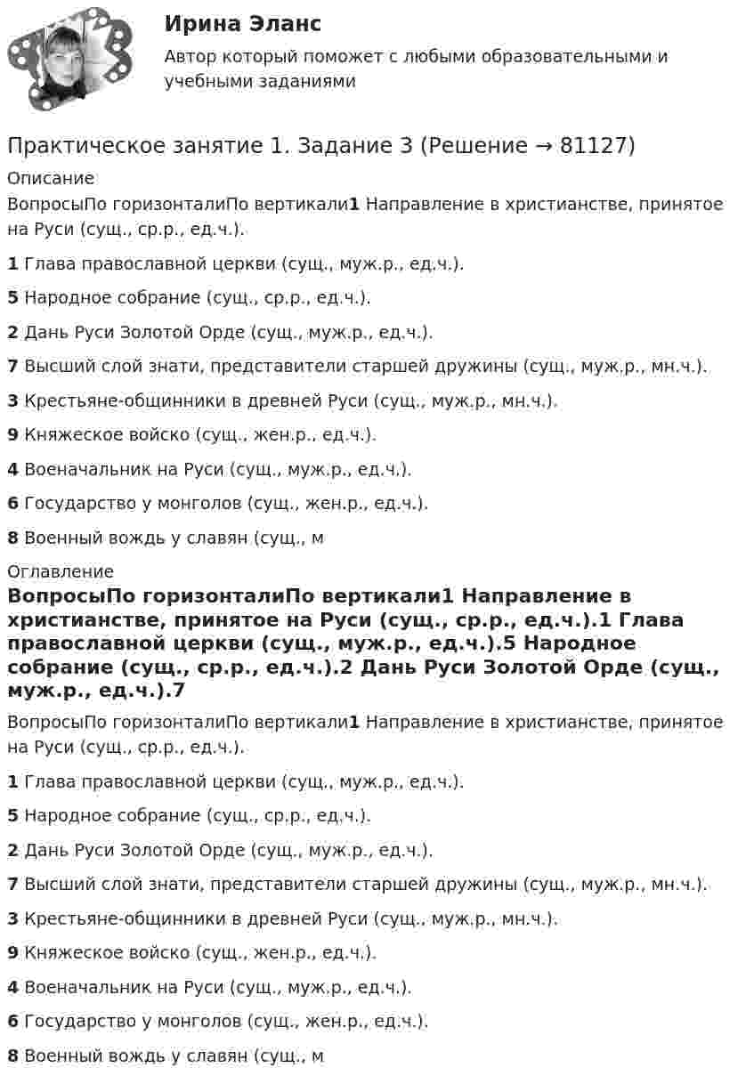      
            Описание
            ВопросыПо горизонталиПо вертикали1 Направление в христианстве, принятое на Руси (сущ., ср.р., ед.ч.).1 Глава православной церкви (сущ., муж.р., ед.ч.).5 Народное собрание (сущ., ср.р., ед.ч.).2 Дань Руси Золотой Орде (сущ., муж.р., ед.ч.).7 Высший слой знати, представители старшей дружины (сущ., муж.р., мн.ч.).3 Крестьяне-общинники в древней Руси (сущ., муж.р., мн.ч.).9 Княжеское войско (сущ., жен.р., ед.ч.).4 Военачальник на Руси (сущ., муж.р., ед.ч.).6 Государство у монголов (сущ., жен.р., ед.ч.).8 Военный вождь у славян (сущ., м 
            Оглавление
            ВопросыПо горизонталиПо вертикали1 Направление в христианстве, принятое на Руси (сущ., ср.р., ед.ч.).1 Глава православной церкви (сущ., муж.р., ед.ч.).5 Народное собрание (сущ., ср.р., ед.ч.).2 Дань Руси Золотой Орде (сущ., муж.р., ед.ч.).7 Высший слой знати, представители старшей дружины (сущ., муж.р., мн.ч.).3 Крестьяне-общинники в древней Руси (сущ., муж.р., мн.ч.).9 Княжеское войско (сущ., жен.р., ед.ч.).4 Военачальник на Руси (сущ., муж.р., ед.ч.).6 Государство у монголов (сущ., жен.р., ед.ч.).8 Военный вождь у славян (сущ., м  
            
            
            Практическое занятие 1. Задание 3Практическое занятие 1. Задание 3Практическое занятие 1. Задание 3 НСПКПрактическое занятие 1. Задание 3. Теоретические и методические основы организации игровой деятельности детей раннего и дошкольного возраста (ДО, 1 часть)Практическое занятие 1. Задание 4Практическое занятие 1. Задание 5Практическое занятие 1. Задание 5 Управление персоналом (ДОУА, 1 часть)Практическое занятие 1. Задание 1, 3, 4, 7, 9Практическое занятие 1. Задание 1 . Найдите шесть понятий, которые встречаются в рамках изучения дисциплины.Практическое занятие 1. Задание 1 Развитие института государственной службы отражается в анализе содержания нормативных актов. Основными из них являются следующие:Практическое занятие 1. Задание 2Практическое занятие 1. Задание 2-3, 5-8, 10-12. Экологические основы природопользования (первый семестр). НСПК.Практическое занятие 1. Задание 2-4Практическое занятие 1. Задание 2 Под химической связью понимается результат взаимодействия между атомами, выражающийся в создании определенной конфигурации атомов, отличающей один тип молекулы от другого. Наиболее распространены четыре вида химических связей: ионная, ковалентная, металлическая и водородная.
