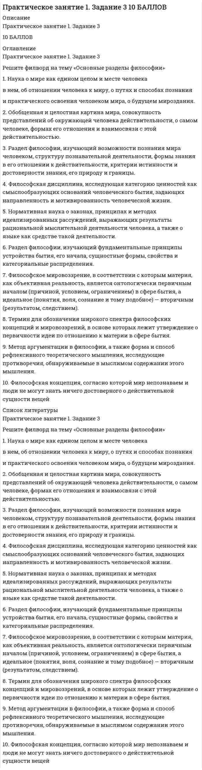     
          Описание
          Основы философии (НСПК)Практическое занятие 1. Задания 1-2, 4-8.Оценка7,00 из 7,00 (100%) 
          Оглавление
          1. Расположите в нужном порядке основные этапы становления мировоззрения. Перенесите предоставленные варианты на изображение в соответствующем порядке.1.		Мироощущение2.		Мировосприятие3.		Миропонимание4.		Миросозерцание5.		Мироустремление2. Этимология термина «философия» - любовь к мудрости. Впервые применил этот термин древнегреческий философ Пифагор. Прочитайте текст и вставьте вместо пропущенных слов название философии (по Пифагору) и наименование человека, занимающегося философией.«Пифагор называл своё учение ... , а не мудростью. Упрекая семерых мудрецов (как их прозвали до него), он говорил, что никто не мудр, ибо человек по слабости своей природы часто не в силах достичь всего, а тот, кто стремится к нраву и образу жизни мудрого существа может быть подобающе назван ...(философом)».3. Подберите к каждой характеристике типа мировоззрения соответствующее название. Выберете вариант ответа из выпадающего списка.Основано на вере в истинность мифов, незыблемость ритуала и базирующихся на них нравственных запретах и социальных нормах поведения и деятельности человека.Признание сверхъестествен­ного начала, поддержание в людях надежды на получение ими того, чего они лишены в своей жизни. Основа — рели­гиозные учения (христианство, ислам, буддизм и др.).Простейшие знания и представления людей об окружающем мире, в этой форме мировоззрения воплощается личный опыт людей, непосредственные условия их жизнедеятельности, это также народная мудрость, здравый смысл.Восприятие окружающего мира через образы, субъективные представления о мире.Теоретическое обоснование со­держания и способов достиже­ния обобщённых знаний о действительности, установле­ние норм, ценностей и идеалов, определяющих цели, средства и характер деятельности людей.Теоретическое осмысление ре­зультатов научной деятельно­сти людей, обобщённых итогов человеческого познания.4. В разные исторические эпохи категории Бытие философы придавали различный смысл и содержание. Соотнесите историческую эпоху, философа и смысловое содержание категории Бытие. Заполните таблицу из выпадающего списка.Подлинное бытие вечно и неизменно, лежит за пределами чувственного опыта и постигаемо лишь мыслью, а потому тождественно ей. Данный же в опыте изменчивый и преходящий мир − неподлинное, иллюзорное бытие. Небытия же нет вовсе, поскольку его «нельзя ни представить, ни выразить».Единственное бытие – атомы, движущиеся в пустоте (небытие).Подлинное бытие – идеи («эйдосы» ), вещный мир – бытие становления, материя – лишь возможность бытия (небытие).Подлинное бытие – Форма всех форм, реализующаяся в материи (вещах); небытие соотносимо с бытием вещи, это то, что было до нее и после нее.Подлинное и полное Бытие – Бог, во всем остальном бытие лишь частично.Бытие – природа, ее покоритель – человек, который осваивает природу, благодаря способности к познанию.Мир есть Мысль (Абсолютная идея), все остальное – природа, общество, сознание человека – есть лишь способы (формы) ее саморазвития и самопознания. Небытие – исходная ступень развития, «свёрнутая» форма будущего бытия.Бытие – саморазвивающаяся в разных формах материя, отражаемая сознанием человека.Проблема бытия – это псевдо проблема. В качестве приоритетного и изначального бытия признается существование человека – экзистенция. Средством описания и толкования бытия выступают характеристики существования человека – экзистенциалы.5. В приведённом списке выберите номера тех тезисов, которые верно отражают характеристики и содержание понятия Бытие. Выберите несколько неверных утверждений и перечислите их цифрами, без запятой, без пробелов.1.		Мир есть, существует как хаотичный и фрагментарный объект.2.		Бытие имеет сложную, многообразную, многоуровневую структуру.3.		Природное и духовное, индивиды и общество равно существуют, хотя и в разных формах.4.		Предпосылка единства мира – причинные связи между объектами.5.		Все явления причинно обусловлены.6.		Окружающий мир развивается. Мир имеет внутреннюю причину развития, содержит источник движения в самом себе.6. Впишите порядковый номер формы материи в порядке возрастания сложности организации.1.		Биологическая форма материи2.		Физическая форма материи3.		Социальная форма материи4.		Химическая форма материи7. Какие из утверждений описывают схожие признаки философии и мировоззрения? Выберите из списка номера тех признаков философии и мировоззрения, которые являются для них общими.1.		Являются формами общественного сознания2.		Имеют общий предмет осмысления «Мир и человек»3.		Формируются исторически в одно время4.		Являются достоянием узкого круга людей5.		Представляют собой обыденную, образную систему взглядов о мире6.		Выполняют методологическую функцию7.		Представляют собой систему идей8.		Дают целостное представление о мире, человеке9.		Включают в себя веру 
            
            
            Практическое занятие 1. Задания 1-2, 4-8. Основы философии. НСПК. (3 семестр)Практическое занятие 1. Задания 1-4, 6-9 Культурология (второй семестр)Практическое занятие 1. Задания 2-4, 7. Английский язык.Практическое занятие 1. Занятия 1-8, 10. Культурология.Практическое занятие 2. Задание 1-5,7,9. Физическая культура (второй семестр) НСПКПрактическое занятие 2. Задание 2 10 балловПрактическое занятие 2. Задание 3 Перенесите фамилию автора произведения, которое (или фрагмент которого) вы видите на картинке.Практический курс первого иностранного английского языка (Ответы Синергия) 1 семестр. ТЕСТ 2Практический курс первого иностранного английского языка (Ответы Синергия) 1 семестр. ТЕСТ 3Практический курс первого иностранного английского языка (Ответы Синергия) 1 семестр. ТЕСТ 4Практический курс первого иностранного английского языка (Ответы Синергия) 1 семестр. ТЕСТ 5Практическое задание 1. Занятия 1,2,3,5,7,10,11. Математика (НСПК)Практическое задание 2. Занятия 4-7. История. НСПК.Практическое занятие 1. Возрастная анатомия, физиология и гигиена (2 семестр) ПДО