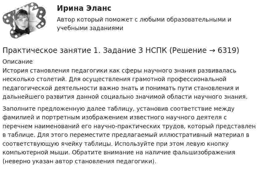      
          Описание
          История становления педагогики как сферы научного знания развивалась несколько столетий. Для осуществления грамотной профессиональной педагогической деятельности важно знать и понимать пути становления и дальнейшего развития данной социально значимой области научного знания. Заполните предложенную далее таблицу, установив соответствие между фамилией и портретным изображением известного научного деятеля с перечнем наименований его научно-практических трудов, который представлен в таблице. Для этого переместите предлагаемый иллюстративный материал в соответствующую ячейку таблицы. Используйте при этом левую кнопку компьютерной мыши. Обратите внимание на наличие фальшизображения (неверно указан автор становления педагогики).  
            
            
            Практическое занятие 1. Задание 3Практическое занятие 1. Задание 3 НСПКПрактическое занятие 1. Задание 3. Теоретические и методические основы организации игровой деятельности детей раннего и дошкольного возраста (ДО, 1 часть)Практическое занятие 1. Задание 4Практическое занятие 1. Задание 5Практическое занятие 1. Задание 5 Управление персоналом (ДОУА, 1 часть)Практическое занятие 1. Задание 6Практическое занятие 1. Задание 1 . Найдите шесть понятий, которые встречаются в рамках изучения дисциплины.Практическое занятие 1. Задание 1 Развитие института государственной службы отражается в анализе содержания нормативных актов. Основными из них являются следующие:Практическое занятие 1. Задание 2Практическое занятие 1. Задание 2-3, 5-8, 10-12. Экологические основы природопользования (первый семестр). НСПК.Практическое занятие 1. Задание 2-4Практическое занятие 1. Задание 2 Под химической связью понимается результат взаимодействия между атомами, выражающийся в создании определенной конфигурации атомов, отличающей один тип молекулы от другого. Наиболее распространены четыре вида химических связей: ионная, ковалентная, металлическая и водородная.Практическое занятие 1. Задание 3