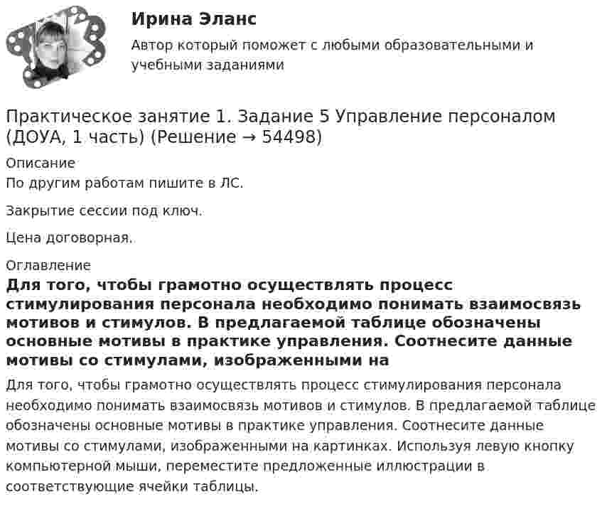     
            Описание
            По другим работам пишите в ЛС.Закрытие сессии под ключ.Цена договорная. 
            Оглавление
            Для того, чтобы грамотно осуществлять процесс стимулирования персонала необходимо понимать взаимосвязь мотивов и стимулов. В предлагаемой таблице обозначены основные мотивы в практике управления. Соотнесите данные мотивы со стимулами, изображенными на картинках. Используя левую кнопку компьютерной мыши, переместите предложенные иллюстрации в соответствующие ячейки таблицы. 
            
            
            Практическое занятие 1. Задание 5Практическое занятие 1. Задание 5 Управление персоналом (ДОУА, 1 часть)Практическое занятие 1. Задание 6Практическое занятие 1. Задание 6Практическое занятие 1. Задание 7Практическое занятие 1. Задание 8Практическое занятие 1. Задание 8Практическое занятие 1. Задание 2-4Практическое занятие 1. Задание 2 Под химической связью понимается результат взаимодействия между атомами, выражающийся в создании определенной конфигурации атомов, отличающей один тип молекулы от другого. Наиболее распространены четыре вида химических связей: ионная, ковалентная, металлическая и водородная.Практическое занятие 1. Задание 3Практическое занятие 1. Задание 3Практическое занятие 1. Задание 3Практическое занятие 1. Задание 3 НСПКПрактическое занятие 1. Задание 3. Теоретические и методические основы организации игровой деятельности детей раннего и дошкольного возраста (ДО, 1 часть)