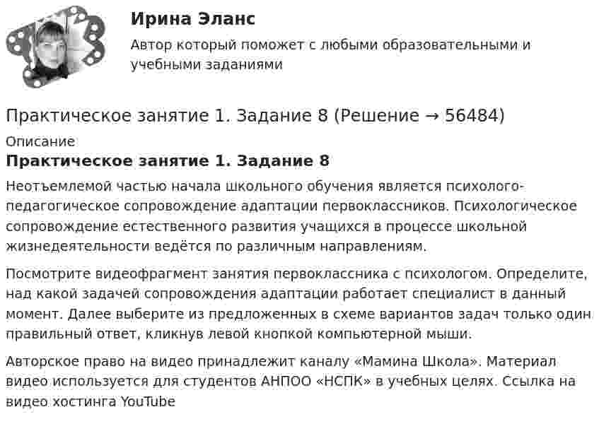      
            Описание
            Практическое занятие 1. Задание 8Неотъемлемой частью начала школьного обучения является психолого-педагогическое сопровождение адаптации первоклассников. Психологическое сопровождение естественного развития учащихся в процессе школьной жизнедеятельности ведётся по различным направлениям.Посмотрите видеофрагмент занятия первоклассника с психологом. Определите, над какой задачей сопровождения адаптации работает специалист в данный момент. Далее выберите из предложенных в схеме вариантов задач только один правильный ответ, кликнув левой кнопкой компьютерной мыши.Авторское право на видео принадлежит каналу «Мамина Школа». Материал видео используется для студентов АНПОО «НСПК» в учебных целях. Ссылка на видео хостинга YouTubе     
            
            
            Практическое занятие 1. Задание 8Практическое занятие 1. Задание 8Практическое занятие 1. Задание 9Практическое занятие 1. Задания 1-10. ОБЕСПЕЧЕНИЕ СОХРАННОСТИ ДОКУМЕНТОВ (ДОУА, 1 ЧАСТЬ) НСПКПрактическое занятие 1. Задания 1-2, 4-8. Основы философии (ДО, СпДО, ПНК, КП, ПДО) Практическое занятие 1. Задания 1, 3, 4, 6, 7, 9, 10. Государственные, муниципальные архивы и архивы организаций (ДОУА)Практическое занятие 1. Задания 1, 3, 4, 6, 7, 9, 10. ГОСУДАРСТВЕННЫЕ, МУНИЦИПАЛЬНЫЕ АРХИВЫ И АРХИВЫ ОРГАНИЗАЦИЙ (ДОУА)Практическое занятие 1. Задание 3. Теоретические и методические основы организации игровой деятельности детей раннего и дошкольного возраста (ДО, 1 часть)Практическое занятие 1. Задание 4Практическое занятие 1. Задание 5Практическое занятие 1. Задание 5 Управление персоналом (ДОУА, 1 часть)Практическое занятие 1. Задание 6Практическое занятие 1. Задание 6Практическое занятие 1. Задание 7