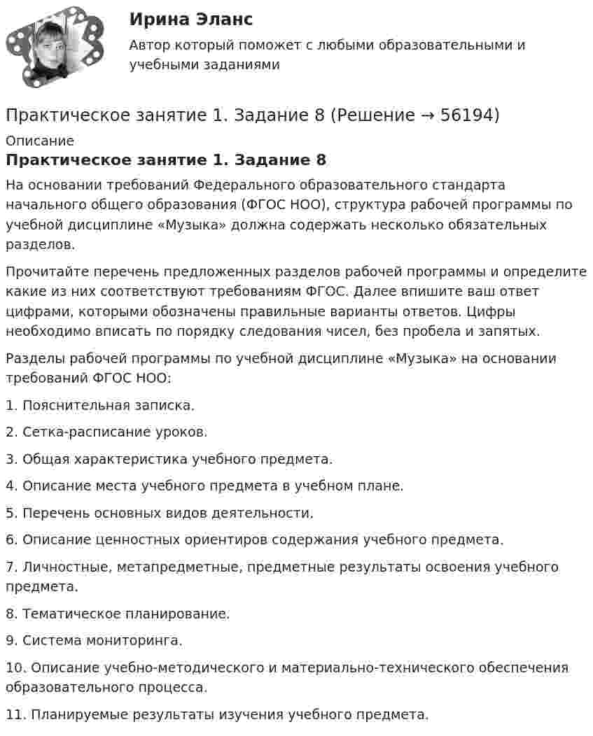      
            Описание
            Практическое занятие 1. Задание 8На основании требований Федерального образовательного стандарта начального общего образования (ФГОС НОО), структура рабочей программы по учебной дисциплине «Музыка» должна содержать несколько обязательных разделов.Прочитайте перечень предложенных разделов рабочей программы и определите какие из них соответствуют требованиям ФГОС. Далее впишите ваш ответ цифрами, которыми обозначены правильные варианты ответов. Цифры необходимо вписать по порядку следования чисел, без пробела и запятых. Разделы рабочей программы по учебной дисциплине «Музыка» на основании требований ФГОС НОО: 1.      Пояснительная записка.2.      Сетка-расписание уроков.3.      Общая характеристика учебного предмета.4.      Описание места учебного предмета в учебном плане.5.      Перечень основных видов деятельности.6.      Описание ценностных ориентиров содержания учебного предмета.7.      Личностные, метапредметные, предметные результаты освоения учебного предмета.8.      Тематическое планирование.9.      Система мониторинга.10.  Описание учебно-методического и материально-технического обеспечения образовательного процесса.11.  Планируемые результаты изучения учебного предмета.   
            
            
            Практическое занятие 1. Задание 7Практическое занятие 1. Задание 8Практическое занятие 1. Задание 8Практическое занятие 1. Задание 8Практическое занятие 1. Задание 9Практическое занятие 1. Задания 1-10. ОБЕСПЕЧЕНИЕ СОХРАННОСТИ ДОКУМЕНТОВ (ДОУА, 1 ЧАСТЬ) НСПКПрактическое занятие 1. Задания 1-2, 4-8. Основы философии (ДО, СпДО, ПНК, КП, ПДО) Практическое занятие 1. Задание 3Практическое занятие 1. Задание 3 НСПКПрактическое занятие 1. Задание 3. Теоретические и методические основы организации игровой деятельности детей раннего и дошкольного возраста (ДО, 1 часть)Практическое занятие 1. Задание 4Практическое занятие 1. Задание 5Практическое занятие 1. Задание 5 Управление персоналом (ДОУА, 1 часть)Практическое занятие 1. Задание 6