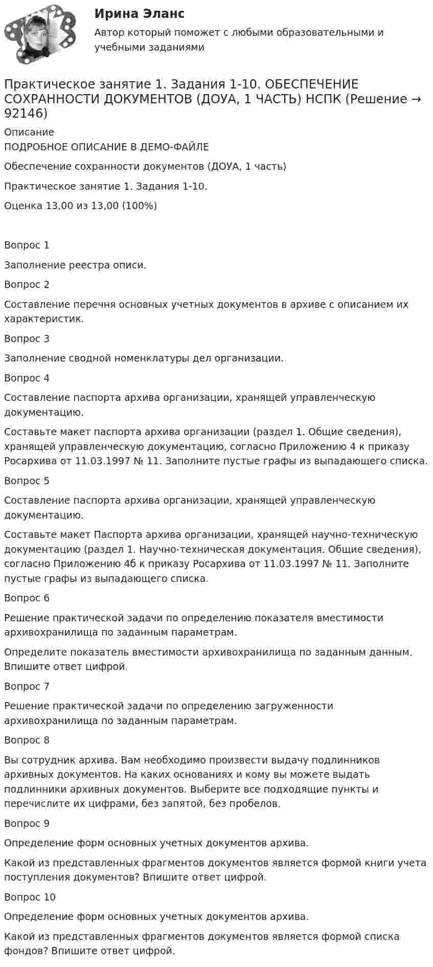     
            Описание
            ПОДРОБНОЕ ОПИСАНИЕ В ДЕМО-ФАЙЛЕОбеспечение сохранности документов (ДОУА, 1 часть)Практическое занятие 1. Задания 1-10. Оценка	13,00 из 13,00 (100%)Вопрос 1Заполнение реестра описи. Вопрос 2Составление перечня основных учетных документов в архиве с описанием их характеристик.Вопрос 3Заполнение сводной номенклатуры дел организации.Вопрос 4Составление паспорта архива организации, хранящей управленческую документацию.Составьте макет паспорта архива организации (раздел 1. Общие сведения), хранящей управленческую документацию, согласно Приложению 4 к приказу Росархива от 11.03.1997 № 11. Заполните пустые графы из выпадающего списка. Вопрос 5Составление паспорта архива организации, хранящей управленческую документацию.Составьте макет Паспорта архива организации, хранящей научно-техническую документацию (раздел 1. Научно-техническая документация. Общие сведения), согласно Приложению 4б к приказу Росархива от 11.03.1997 № 11. Заполните пустые графы из выпадающего списка. Вопрос 6Решение практической задачи по определению показателя вместимости архивохранилища по заданным параметрам.Определите показатель вместимости архивохранилища по заданным данным. Впишите ответ цифрой.Вопрос 7Решение практической задачи по определению загруженности архивохранилища по заданным параметрам.Вопрос 8Вы сотрудник архива. Вам необходимо произвести выдачу подлинников архивных документов. На каких основаниях и кому вы можете выдать подлинники архивных документов. Выберите все подходящие пункты и перечислите их цифрами, без запятой, без пробелов.Вопрос 9Определение форм основных учетных документов архива.Какой из представленных фрагментов документов является формой книги учета поступления документов? Впишите ответ цифрой. Вопрос 10Определение форм основных учетных документов архива.Какой из представленных фрагментов документов является формой списка фондов? Впишите ответ цифрой.   
            
            
            Практическое занятие 1. Задание 9Практическое занятие 1. Задания 1-10. ОБЕСПЕЧЕНИЕ СОХРАННОСТИ ДОКУМЕНТОВ (ДОУА, 1 ЧАСТЬ) НСПКПрактическое занятие 1. Задания 1-2, 4-8. Основы философии (ДО, СпДО, ПНК, КП, ПДО) Практическое занятие 1. Задания 1, 3, 4, 6, 7, 9, 10. Государственные, муниципальные архивы и архивы организаций (ДОУА)Практическое занятие 1. Задания 1, 3, 4, 6, 7, 9, 10. ГОСУДАРСТВЕННЫЕ, МУНИЦИПАЛЬНЫЕ АРХИВЫ И АРХИВЫ ОРГАНИЗАЦИЙ (ДОУА)Практическое занятие 1. Задания 1-4, 6-9. НСПКПрактическое занятие 1. Задания 1 - 6. Методика обучения продуктивным видам деятельности с практикумом (КП)Практическое занятие 1. Задание 5Практическое занятие 1. Задание 5 Управление персоналом (ДОУА, 1 часть)Практическое занятие 1. Задание 6Практическое занятие 1. Задание 6Практическое занятие 1. Задание 7Практическое занятие 1. Задание 8Практическое занятие 1. Задание 8