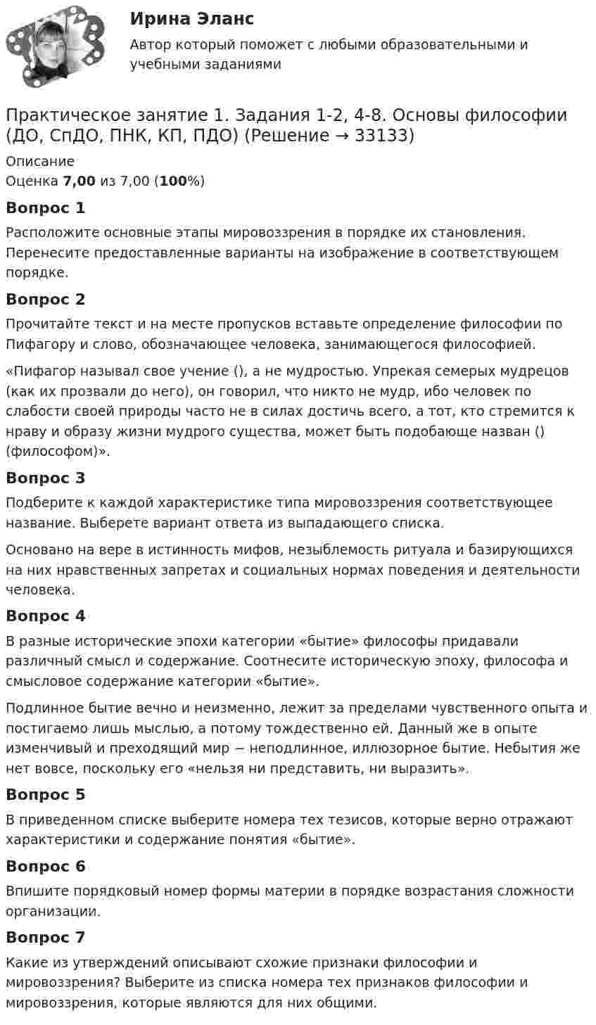      
          Описание
          Оценка 7,00 из 7,00 (100%)Вопрос 1Расположите основные этапы мировоззрения в порядке их становления. Перенесите предоставленные варианты на изображение в соответствующем порядке. Вопрос 2Прочитайте текст и на месте пропусков вставьте определение философии по Пифагору и слово, обозначающее человека, занимающегося философией. «Пифагор называл свое учение (), а не мудростью. Упрекая семерых мудрецов (как их прозвали до него), он говорил, что никто не мудр, ибо человек по слабости своей природы часто не в силах достичь всего, а тот, кто стремится к нраву и образу жизни мудрого существа, может быть подобающе назван () (философом)». Вопрос 3Подберите к каждой характеристике типа мировоззрения соответствующее название. Выберете вариант ответа из выпадающего списка. Основано на вере в истинность мифов, незыблемость ритуала и базирующихся на них нравственных запретах и социальных нормах поведения и деятельности человека.Вопрос 4В разные исторические эпохи категории «бытие» философы придавали различный смысл и содержание. Соотнесите историческую эпоху, философа и смысловое содержание категории «бытие».Подлинное бытие вечно и неизменно, лежит за пределами чувственного опыта и постигаемо лишь мыслью, а потому тождественно ей. Данный же в опыте изменчивый и преходящий мир − неподлинное, иллюзорное бытие. Небытия же нет вовсе, поскольку его «нельзя ни представить, ни выразить».Вопрос 5В приведенном списке выберите номера тех тезисов, которые верно отражают характеристики и содержание понятия «бытие».Вопрос 6Впишите порядковый номер формы материи в порядке возрастания сложности организации.Вопрос 7Какие из утверждений описывают схожие признаки философии и мировоззрения? Выберите из списка номера тех признаков философии и мировоззрения, которые являются для них общими.  
            
            
            Практическое занятие 1. Задания 1-10. ОБЕСПЕЧЕНИЕ СОХРАННОСТИ ДОКУМЕНТОВ (ДОУА, 1 ЧАСТЬ) НСПКПрактическое занятие 1. Задания 1-2, 4-8. Основы философии (ДО, СпДО, ПНК, КП, ПДО) Практическое занятие 1. Задания 1, 3, 4, 6, 7, 9, 10. Государственные, муниципальные архивы и архивы организаций (ДОУА)Практическое занятие 1. Задания 1, 3, 4, 6, 7, 9, 10. ГОСУДАРСТВЕННЫЕ, МУНИЦИПАЛЬНЫЕ АРХИВЫ И АРХИВЫ ОРГАНИЗАЦИЙ (ДОУА)Практическое занятие 1. Задания 1-4, 6-9. НСПКПрактическое занятие 1. Задания 1 - 6. Методика обучения продуктивным видам деятельности с практикумом (КП)Практическое занятие 1. Задания 2, 3, 5, 8, 9. ПРАВОВОЕ РЕГУЛИРОВАНИЕ УПРАВЛЕНЧЕСКОЙ ДЕЯТЕЛЬНОСТИ (ДОУА) НСПКПрактическое занятие 1. Задание 5 Управление персоналом (ДОУА, 1 часть)Практическое занятие 1. Задание 6Практическое занятие 1. Задание 6Практическое занятие 1. Задание 7Практическое занятие 1. Задание 8Практическое занятие 1. Задание 8Практическое занятие 1. Задание 8