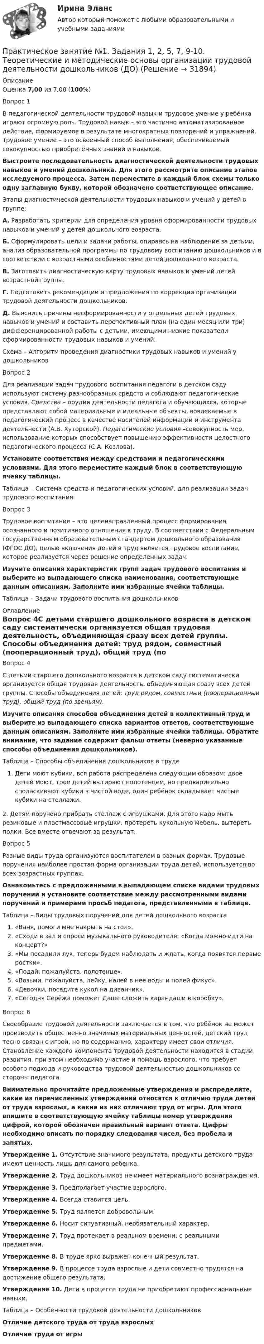      
          Описание
          Оценка 7,00 из 7,00 (100%)Вопрос 1В педагогической деятельности трудовой навык и трудовое умение у ребёнка играют огромную роль. Трудовой навык – это частично автоматизированное действие, формируемое в результате многократных повторений и упражнений. Трудовое умение – это освоенный способ выполнения, обеспечиваемый совокупностью приобретённых знаний и навыков.Выстроите последовательность диагностической деятельности трудовых навыков и умений дошкольника. Для этого рассмотрите описание этапов исследуемого процесса. Затем переместите в каждый блок схемы только одну заглавную букву, которой обозначено соответствующее описание.Этапы диагностической деятельности трудовых навыков и умений у детей в группе:А. Разработать критерии для определения уровня сформированности трудовых навыков и умений у детей дошкольного возраста.Б. Сформулировать цели и задачи работы, опираясь на наблюдение за детьми, анализ образовательной программы по трудовому воспитанию дошкольников и в соответствии с возрастными особенностями детей дошкольного возраста.В. Заготовить диагностическую карту трудовых навыков и умений детей возрастной группы.Г. Подготовить рекомендации и предложения по коррекции организации трудовой деятельности дошкольников. Д.  Выяснить причины несформированности у отдельных детей трудовых навыков и умений и составить перспективный план (на один месяц или три) дифференцированной работы с детьми, имеющими низкие показатели сформированности трудовых навыков и умений.Схема – Алгоритм проведения диагностики трудовых навыков и умений у дошкольниковВопрос 2Для реализации задач трудового воспитания педагоги в детском саду используют систему разнообразных средств и соблюдают педагогические условия. Средства – орудия деятельности педагога и обучающихся, которые представляют собой материальные и идеальные объекты, вовлекаемые в педагогический процесс в качестве носителей информации и инструмента деятельности (А.В. Хуторской). Педагогические условия –совокупность мер, использование которых способствует повышению эффективности целостного педагогического процесса (С.А. Козлова).Установите соответствия между средствами и педагогическими условиями. Для этого переместите каждый блок в соответствующую ячейку таблицы.Таблица – Система средств и педагогических условий, для реализации задач трудового воспитанияВопрос 3Трудовое воспитание – это целенаправленный процесс формирования осознанного и позитивного отношения к труду. В соответствии с Федеральным государственным образовательным стандартом дошкольного образования (ФГОС ДО), целью включения детей в труд является трудовое воспитание, которое реализуется через решение определенных задач. Изучите описания характеристик групп задач трудового воспитания и выберите из выпадающего списка наименования, соответствующие данным описаниям. Заполните ими избранные ячейки таблицы.Таблица – Задачи трудового воспитания дошкольников 
          Оглавление
          Вопрос 4С детьми старшего дошкольного возраста в детском саду систематически организуется общая трудовая деятельность, объединяющая сразу всех детей группы. Способы объединения детей: труд рядом, совместный (пооперационный труд), общий труд (по звеньям).Изучите описания способов объединения детей в коллективный труд и выберите из выпадающего списка вариантов ответов, соответствующие данным описаниям. Заполните ими избранные ячейки таблицы. Обратите внимание, что задание содержит фальш ответы (неверно указанные способы объединения дошкольников).Таблица – Способы объединения дошкольников в трудеДети моют кубики, вся работа распределена следующим образом: двое детей моют, трое детей вытирают полотенцем, но предварительно споласкивают кубики в чистой воде, один ребёнок складывает чистые кубики на стеллажи.2. Детям поручено прибрать стеллаж с игрушками. Для этого надо мыть резиновые и пластмассовые игрушки, протереть кукольную мебель, вытереть полки. Все вместе отвечают за результат.Вопрос 5Разные виды труда организуются воспитателем в разных формах. Трудовые поручения наиболее простая форма организации труда детей, используется во всех возрастных группах. Ознакомьтесь с предложенными в выпадающем списке видами трудовых поручений и установите соответствие между рассмотренными видами поручений и примерами просьб педагога, представленными в таблице. Таблица – Виды трудовых поручений для детей дошкольного возраста«Ваня, помоги мне накрыть на стол».«Сходи в зал и спроси музыкального руководителя: «Когда можно идти на концерт?»«Мы посадили лук, теперь будем наблюдать и ждать, когда появятся первые ростки».«Подай, пожалуйста, полотенце».«Возьми, пожалуйста, лейку, налей в неё воды и полей фикус».«Девочки, посадите кукол на диванчик».«Сегодня Серёжа поможет Даше сложить карандаши в коробку».Вопрос 6Своеобразие трудовой деятельности заключается в том, что ребёнок не может производить общественно значимых материальных ценностей, детский труд тесно связан с игрой, но по содержанию, характеру имеет свои отличия. Становление каждого компонента трудовой деятельности находится в стадии развития, при этом необходимо участие и помощь взрослого, что требует особого подхода и руководства трудовой деятельностью дошкольников со стороны педагога.Внимательно прочитайте предложенные утверждения и распределите, какие из перечисленных утверждений относятся к отличию труда детей от труда взрослых, а какие из них отличают труд от игры. Для этого впишите в соответствующую ячейку таблицы номер утверждения цифрой, которой обозначен правильный вариант ответа. Цифры необходимо вписать по порядку следования чисел, без пробела и запятых.Утверждение 1. Отсутствие значимого результата, продукты детского труда имеют ценность лишь для самого ребенка.Утверждение 2. Труд дошкольников не имеет материального вознаграждения.Утверждение 3. Предполагает участие взрослого.Утверждение 4. Всегда ставится цель.Утверждение 5. Труд является добровольным.Утверждение 6. Носит ситуативный, необязательный характер.Утверждение 7. Труд протекает в реальном времени, с реальными предметами.Утверждение 8. В труде ярко выражен конечный результат.Утверждение 9. В процессе труда взрослые и дети совместно трудятся на достижение общего результата.Утверждение 10. Дети в процессе труда не приобретают профессиональные навыки.Таблица – Особенности трудовой деятельности дошкольниковОтличие детского труда от труда взрослыхОтличие труда от игры 
            
            
            Практическое занятие № 1. Задание 1, 2, 4, 6 Практическое занятие №1. Задания 1, 2, 5, 7, 9-10. Теоретические и методические основы организации трудовой деятельности дошкольников (ДО)Практическое занятие №1. Задания 1, 5 Теоретические и методические основы организации игровой деятельности детей раннего и дошкольного возраста Практическое занятие №1. Задания 1, 5. Теоретические и методические основы организации игровой деятельности детей раннего и дошкольного возраста (ДО, 1 часть)ПРАКТИЧЕСКОЕ ЗАНЯТИЕ № 1 по дисциплине «Государственная служба в правоохранительных органах»Практическое занятие №1 по экономике (НСПК)ПРАКТИЧЕСКОЕ ЗАНЯТИЕ №1 (Темы 1,2,3) Тема 1. Финансы и финансовая система 1. Понятия и термины Каждому из приведенных ниже положений, отмеченных цифрами, найдите соответствующий термин или понятие*)Практическое занятие 7.  Разработка анкеты и проведение анкетированияПрактическое занятие 7 .Теория и методика инклюзивного образования (ПНК, ПДО, 2 часть)Практическое занятие 7. Экспертные методы выработки решений. Метод Дельфи//ОПЕНЕДУПрактическое занятие 8Практическое занятие 8. Теория и методика инклюзивного образования (ПНК, ПДО, 2 часть)Практическое занятие 9. Задания 1-5. Теория и методика инклюзивного образования (ПНК, ПДО, 2 часть)Практическое занятие 9.  Статистический анализ систем управления