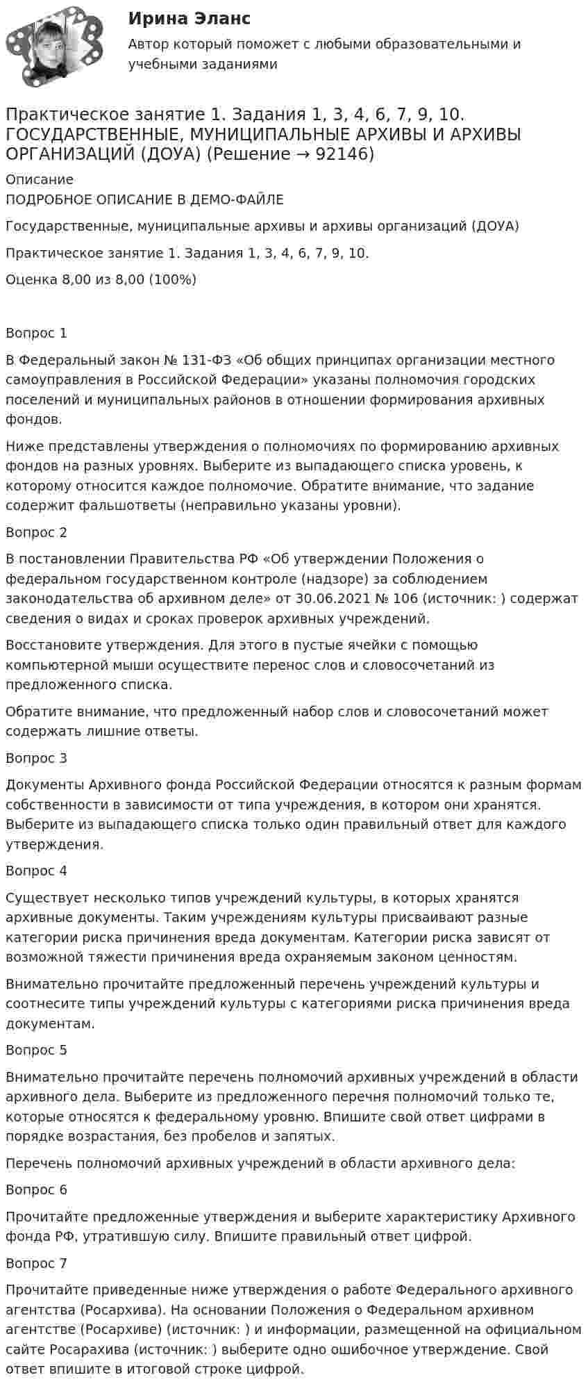    
            Описание
            ПОДРОБНОЕ ОПИСАНИЕ В ДЕМО-ФАЙЛЕГосударственные, муниципальные архивы и архивы организаций (ДОУА)Практическое занятие 1. Задания 1, 3, 4, 6, 7, 9, 10.Оценка	8,00 из 8,00 (100%)Вопрос 1В Федеральный закон № 131-ФЗ «Об общих принципах организации местного самоуправления в Российской Федерации» указаны полномочия городских поселений и муниципальных районов в отношении формирования архивных фондов.Ниже представлены утверждения о полномочиях по формированию архивных фондов на разных уровнях. Выберите из выпадающего списка уровень, к которому относится каждое полномочие. Обратите внимание, что задание содержит фальшответы (неправильно указаны уровни).Вопрос 2В постановлении Правительства РФ «Об утверждении Положения о федеральном государственном контроле (надзоре) за соблюдением законодательства об архивном деле» от 30.06.2021 № 106 (источник:  ) содержат сведения о видах и сроках проверок архивных учреждений.Восстановите утверждения. Для этого в пустые ячейки с помощью компьютерной мыши осуществите перенос слов и словосочетаний из предложенного списка.Обратите внимание, что предложенный набор слов и словосочетаний может содержать лишние ответы.Вопрос 3Документы Архивного фонда Российской Федерации относятся к разным формам собственности в зависимости от типа учреждения, в котором они хранятся. Выберите из выпадающего списка только один правильный ответ для каждого утверждения.Вопрос 4Существует несколько типов учреждений культуры, в которых хранятся архивные документы. Таким учреждениям культуры присваивают разные категории риска причинения вреда документам. Категории риска зависят от возможной тяжести причинения вреда охраняемым законом ценностям.Внимательно прочитайте предложенный перечень учреждений культуры и соотнесите типы учреждений культуры с категориями риска причинения вреда документам.Вопрос 5Внимательно прочитайте перечень полномочий архивных учреждений в области архивного дела. Выберите из предложенного перечня полномочий только те, которые относятся к федеральному уровню. Впишите свой ответ цифрами в порядке возрастания, без пробелов и запятых.Перечень полномочий архивных учреждений в области архивного дела:Вопрос 6Прочитайте предложенные утверждения и выберите характеристику Архивного фонда РФ, утратившую силу. Впишите правильный ответ цифрой.Вопрос 7Прочитайте приведенные ниже утверждения о работе Федерального архивного агентства (Росархива). На основании Положения о Федеральном архивном агентстве (Росархиве) (источник: ) и информации, размещенной на официальном сайте Росарахива (источник: ) выберите одно ошибочное утверждение. Свой ответ впишите в итоговой строке цифрой.   
            
            
            Практическое занятие 1. Задания 1, 3, 4, 6, 7, 9, 10. Государственные, муниципальные архивы и архивы организаций (ДОУА)Практическое занятие 1. Задания 1, 3, 4, 6, 7, 9, 10. ГОСУДАРСТВЕННЫЕ, МУНИЦИПАЛЬНЫЕ АРХИВЫ И АРХИВЫ ОРГАНИЗАЦИЙ (ДОУА)Практическое занятие 1. Задания 1-4, 6-9. НСПКПрактическое занятие 1. Задания 1 - 6. Методика обучения продуктивным видам деятельности с практикумом (КП)Практическое занятие 1. Задания 2, 3, 5, 8, 9. ПРАВОВОЕ РЕГУЛИРОВАНИЕ УПРАВЛЕНЧЕСКОЙ ДЕЯТЕЛЬНОСТИ (ДОУА) НСПКПрактическое занятие 1. Задания 2-5Практическое занятие 1. Издержки производства - важнейший показатель экономического уровня предприятия и его конкурентоспособностиПрактическое занятие 1. Задание 6Практическое занятие 1. Задание 7Практическое занятие 1. Задание 8Практическое занятие 1. Задание 8Практическое занятие 1. Задание 8Практическое занятие 1. Задание 9Практическое занятие 1. Задания 1-10. ОБЕСПЕЧЕНИЕ СОХРАННОСТИ ДОКУМЕНТОВ (ДОУА, 1 ЧАСТЬ) НСПК
