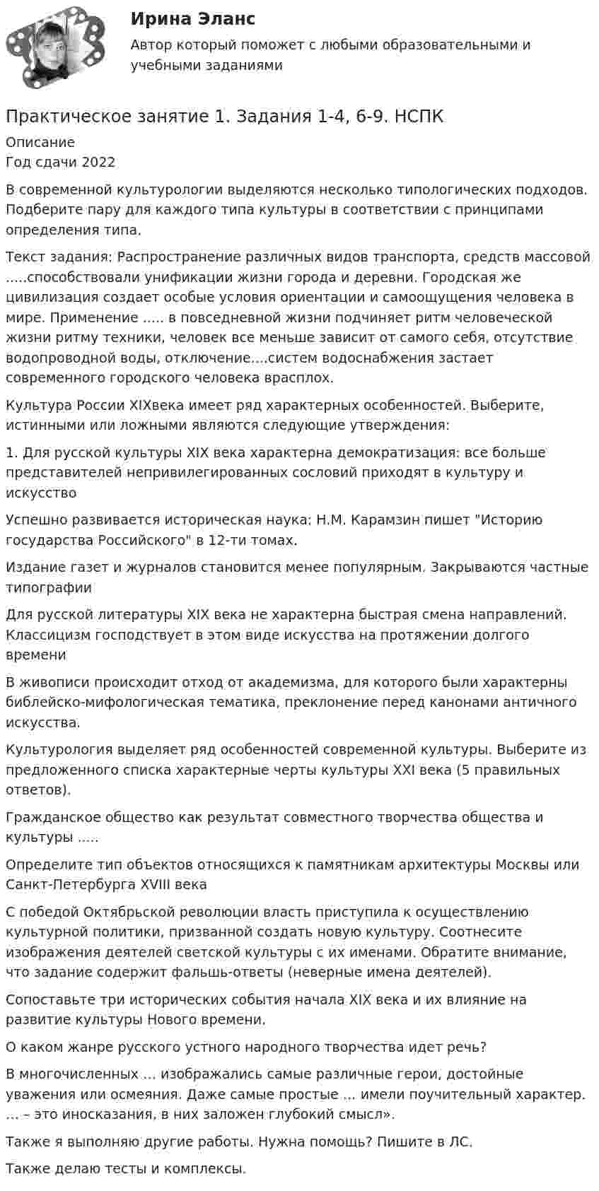     
          Описание
          Год сдачи 2022В современной культурологии выделяются несколько типологических подходов.  Подберите пару для каждого типа культуры в соответствии с принципами определения типа.  Текст задания: Распространение различных видов транспорта, средств массовой .....способствовали унификации жизни города и деревни. Городская же цивилизация создает особые условия ориентации и самоощущения человека в мире. Применение .....  в повседневной жизни подчиняет ритм человеческой жизни ритму техники, человек все меньше зависит от самого себя, отсутствие водопроводной воды, отключение....систем водоснабжения застает современного городского человека врасплох.Культура России XIXвека имеет ряд характерных особенностей.  Выберите, истинными или ложными являются следующие утверждения:1.	Для русской культуры XIX века характерна демократизация: все больше представителей непривилегированных сословий приходят в культуру и искусствоУспешно развивается  историческая наука: Н.М. Карамзин пишет  Историю государства Российского в 12-ти томах.Издание газет и журналов становится менее популярным. Закрываются частные типографии Для русской литературы XIX века не характерна быстрая смена направлений. Классицизм господствует в этом виде искусства на протяжении долгого времени В живописи происходит отход от академизма, для которого были характерны библейско-мифологическая тематика, преклонение перед канонами античного искусства. Культурология выделяет ряд особенностей современной культуры.   Выберите из предложенного списка характерные черты культуры XXI века  (5 правильных ответов).Гражданское общество  как  результат совместного творчества общества и культуры .....Определите тип объектов относящихся к памятникам архитектуры Москвы или Санкт-Петербурга XVIII векаС победой Октябрьской революции власть приступила к осуществлению культурной политики, призванной создать новую культуру.  Соотнесите изображения деятелей  светской культуры с их именами. Обратите внимание, что задание содержит фальшь-ответы (неверные имена деятелей).Сопоставьте три исторических события начала XIX века и их влияние на развитие культуры  Нового времени. О каком жанре русского устного народного творчества идет речь? В многочисленных … изображались самые различные герои, достойные уважения или осмеяния. Даже самые простые … имели поучительный характер. … – это иносказания, в них заложен глубокий смысл».Также я выполняю другие работы. Нужна помощь? Пишите в ЛС.Также делаю тесты и комплексы.  
            
            
            Практическое занятие 1. Задания 1, 3, 4, 6, 7, 9, 10. ГОСУДАРСТВЕННЫЕ, МУНИЦИПАЛЬНЫЕ АРХИВЫ И АРХИВЫ ОРГАНИЗАЦИЙ (ДОУА)Практическое занятие 1. Задания 1-4, 6-9. НСПКПрактическое занятие 1. Задания 1 - 6. Методика обучения продуктивным видам деятельности с практикумом (КП)Практическое занятие 1. Задания 2, 3, 5, 8, 9. ПРАВОВОЕ РЕГУЛИРОВАНИЕ УПРАВЛЕНЧЕСКОЙ ДЕЯТЕЛЬНОСТИ (ДОУА) НСПКПрактическое занятие 1. Задания 2-5Практическое занятие 1. Издержки производства - важнейший показатель экономического уровня предприятия и его конкурентоспособностиПрактическое занятие 1. Информатика и информационно-коммуникационные технологии в профессиональной деятельности Практическое занятие 1. Задание 7Практическое занятие 1. Задание 8Практическое занятие 1. Задание 8Практическое занятие 1. Задание 8Практическое занятие 1. Задание 9Практическое занятие 1. Задания 1-10. ОБЕСПЕЧЕНИЕ СОХРАННОСТИ ДОКУМЕНТОВ (ДОУА, 1 ЧАСТЬ) НСПКПрактическое занятие 1. Задания 1-2, 4-8. Основы философии (ДО, СпДО, ПНК, КП, ПДО) 