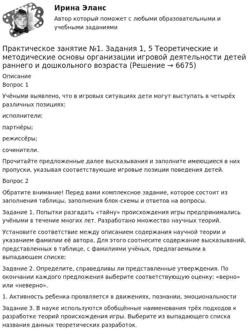     
          Описание
          Вопрос 1Учёными выявлено, что в игровых ситуациях дети могут выступать в четырёх различных позициях:исполнители;партнёры;режиссёры;сочинители.Прочитайте предложенные далее высказывания и заполните имеющиеся в них пропуски, указывая соответствующие игровые позиции поведения детей.Вопрос 2Обратите внимание! Перед вами комплексное задание, которое состоит из заполнения таблицы, заполнения блок-схемы и ответов на вопросы.Задание 1. Попытки разгадать «тайну» происхождения игры предпринимались учёными в течение многих лет. Разработано множество научных теорий.Установите соответствие между описанием содержания научной теории и указанием фамилии её автора. Для этого соотнесите содержание высказываний, представленных в таблице, с фамилиями учёных, предлагаемыми в выпадающем списке:Задание 2. Определите, справедливы ли представленные утверждения. По окончании каждого предложения выберите соответствующую оценку: «верно» или «неверно».1. Активность ребенка проявляется в движениях, познании, эмоциональностиЗадание 3. В науке используются обобщённые наименования трёх подходов к разработке теорий происхождения игры. Выберите из выпадающего списка  названия данных теоретических разработок.  
            
            
            Практическое занятие №1. Задания 1, 2, 5, 7, 9-10. Теоретические и методические основы организации трудовой деятельности дошкольников (ДО)Практическое занятие №1. Задания 1, 5 Теоретические и методические основы организации игровой деятельности детей раннего и дошкольного возраста Практическое занятие №1. Задания 1, 5. Теоретические и методические основы организации игровой деятельности детей раннего и дошкольного возраста (ДО, 1 часть)ПРАКТИЧЕСКОЕ ЗАНЯТИЕ № 1 по дисциплине «Государственная служба в правоохранительных органах»Практическое занятие №1 по экономике (НСПК)ПРАКТИЧЕСКОЕ ЗАНЯТИЕ №1 (Темы 1,2,3) Тема 1. Финансы и финансовая система 1. Понятия и термины Каждому из приведенных ниже положений, отмеченных цифрами, найдите соответствующий термин или понятие*)Практическое занятие № 1, Трудовое право 2, Задание №1, Росдистант ТГУПрактическое занятие 7 .Теория и методика инклюзивного образования (ПНК, ПДО, 2 часть)Практическое занятие 7. Экспертные методы выработки решений. Метод Дельфи//ОПЕНЕДУПрактическое занятие 8Практическое занятие 8. Теория и методика инклюзивного образования (ПНК, ПДО, 2 часть)Практическое занятие 9. Задания 1-5. Теория и методика инклюзивного образования (ПНК, ПДО, 2 часть)Практическое занятие 9.  Статистический анализ систем управленияПрактическое занятие №1 1 Место предприятия здравоохранения в национальной экономике 2Ресурсы предприятия и показатели их использования Условие: В аптечной сети «Н» в аптеке «А» работали четыре кассы.