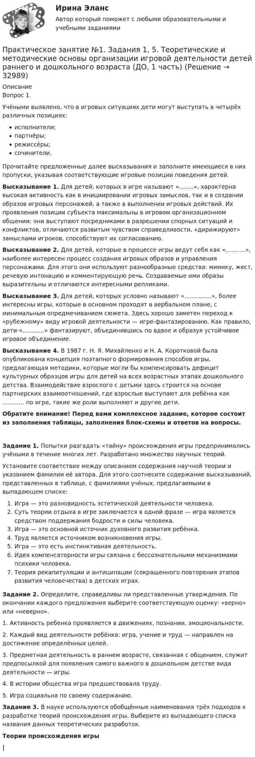      
          Описание
          Вопрос 1.Учёными выявлено, что в игровых ситуациях дети могут выступать в четырёх различных позициях:исполнители;партнёры;режиссёры;сочинители.Прочитайте предложенные далее высказывания и заполните имеющиеся в них пропуски, указывая соответствующие игровые позиции поведения детей.Высказывание 1. Для детей, которых в игре называют «........», характерна высокая активность как в инициировании игровых замыслов, так и в создании образов игровых персонажей, а также в выполнении игровых действий. Их проявления позиции субъекта максимальны в игровом организационном общении: они выступают посредниками в разрешении спорных ситуаций и конфликтов, отличаются развитым чувством справедливости, «дирижируют» замыслами игроков, способствуют их согласованию.Высказывание 2. Для детей, которые в процессе игры ведут себя как «...........», наиболее интересен процесс создания игровых образов и управления персонажами. Для этого они используют разнообразные средства: мимику, жест, речевую интонацию и комментирующую речь. Создаваемые ими образы выразительны и отличаются интересными репликами.Высказывание 3. Для детей, которых условно называют «...............», более интересны игры, которые в основном проходят в вербальном плане, с минимальным опредмечиванием сюжета. Здесь хорошо заметен переход к «рубежному» виду игровой деятельности — игре-фантазированию. Как правило, дети-«............» фантазируют, объединившись по вдвое и образуя устойчивое игровое объединение. Высказывание 4. В 1987 г. Н. Я. Михайленко и Н. А. Коротковой была опубликована концепция поэтапного формирования способов игры, предлагающая методики, которые могли бы компенсировать дефицит культурных образцов игры для детей на всех возрастных этапах дошкольного детства. Взаимодействие взрослого с детьми здесь строится на основе партнерских взаимоотношений, где взрослые выступают для ребёнка как ............ по игре, такие же роли выполняют и другие дети.Обратите внимание! Перед вами комплексное задание, которое состоит из заполнения таблицы, заполнения блок-схемы и ответов на вопросы.Задание 1. Попытки разгадать «тайну» происхождения игры предпринимались учёными в течение многих лет. Разработано множество научных теорий.Установите соответствие между описанием содержания научной теории и указанием фамилии её автора. Для этого соотнесите содержание высказываний, представленных в таблице, с фамилиями учёных, предлагаемыми в выпадающем списке:                                                 Игра — это разновидность эстетической деятельности человека.                              Суть теории отдыха в игре заключается в одной фразе —  игра является средством          поддержания бодрости и силы человека.                                  Игра — это основной источник духовного развития ребёнка.                                 Труд является источником возникновения игры.                                Игра — это есть инстинктивная деятельность.                  Идея компенсаторности игры связана с бессознательными механизмами психики человека.             Теория рекапитуляции и антиципации (сокращенного повторения этапов развития человечества) в детских играх.  Задание 2. Определите, справедливы ли представленные утверждения. По окончании каждого предложения выберите соответствующую оценку: «верно» или «неверно».1. Активность ребенка проявляется в движениях, познании, эмоциональности.  2. Каждый вид деятельности ребёнка: игра, учение и труд — направлен на достижение определённых целей.  3. Предметная деятельность в раннем возрасте, связанная с общением, служит предпосылкой для появления самого важного в дошкольном детстве вида деятельности — игры.  4. В истории общества игра предшествовала труду. 5. Игра социальна по своему содержанию.  Задание 3. В науке используются обобщённые наименования трёх подходов к разработке теорий происхождения игры. Выберите из выпадающего списка  названия данных теоретических разработок.                                                            Теории происхождения игры                                                                                   |  
            
            
            Практическое занятие №1. Задания 1, 5 Теоретические и методические основы организации игровой деятельности детей раннего и дошкольного возраста Практическое занятие №1. Задания 1, 5. Теоретические и методические основы организации игровой деятельности детей раннего и дошкольного возраста (ДО, 1 часть)ПРАКТИЧЕСКОЕ ЗАНЯТИЕ № 1 по дисциплине «Государственная служба в правоохранительных органах»Практическое занятие №1 по экономике (НСПК)ПРАКТИЧЕСКОЕ ЗАНЯТИЕ №1 (Темы 1,2,3) Тема 1. Финансы и финансовая система 1. Понятия и термины Каждому из приведенных ниже положений, отмеченных цифрами, найдите соответствующий термин или понятие*)Практическое занятие № 1, Трудовое право 2, Задание №1, Росдистант ТГУПрактическое занятие № 2 (2 часа). Сделка как юридический фактПрактическое занятие 7. Экспертные методы выработки решений. Метод Дельфи//ОПЕНЕДУПрактическое занятие 8Практическое занятие 8. Теория и методика инклюзивного образования (ПНК, ПДО, 2 часть)Практическое занятие 9. Задания 1-5. Теория и методика инклюзивного образования (ПНК, ПДО, 2 часть)Практическое занятие 9.  Статистический анализ систем управленияПрактическое занятие №1 1 Место предприятия здравоохранения в национальной экономике 2Ресурсы предприятия и показатели их использования Условие: В аптечной сети «Н» в аптеке «А» работали четыре кассы.Практическое занятие № 1. Задание 1, 2, 4, 6 