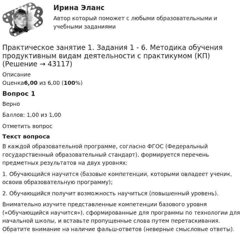      
            Описание
            Оценка6,00 из 6,00 (100%)Вопрос 1ВерноБаллов: 1,00 из 1,00Отметить вопросТекст вопросаВ каждой образовательной программе, согласно ФГОС (Федеральный государственный образовательный стандарт), формируется перечень предметных результатов на двух уровнях:1.	Обучающийся научится (базовые компетенции, которыми овладеет ученик, освоив образовательную программу);2.	Обучающийся получит возможность научиться (повышенный уровень).Внимательно изучите представленные компетенции базового уровня («Обучающийся научится»), сформированные для программы по технологии для начальной школы, и вставьте пропущенные слова путем перетаскивания. Обратите внимание на наличие фальш-ответов (неверные смысловые ответы).  
            
            
            Практическое занятие 1. Задания 1-4, 6-9. НСПКПрактическое занятие 1. Задания 1 - 6. Методика обучения продуктивным видам деятельности с практикумом (КП)Практическое занятие 1. Задания 2, 3, 5, 8, 9. ПРАВОВОЕ РЕГУЛИРОВАНИЕ УПРАВЛЕНЧЕСКОЙ ДЕЯТЕЛЬНОСТИ (ДОУА) НСПКПрактическое занятие 1. Задания 2-5Практическое занятие 1. Издержки производства - важнейший показатель экономического уровня предприятия и его конкурентоспособностиПрактическое занятие 1. Информатика и информационно-коммуникационные технологии в профессиональной деятельности Практическое занятие 1 Культурно-антропологические основы межкультурной коммуникацииПрактическое занятие 1. Задание 8Практическое занятие 1. Задание 8Практическое занятие 1. Задание 8Практическое занятие 1. Задание 9Практическое занятие 1. Задания 1-10. ОБЕСПЕЧЕНИЕ СОХРАННОСТИ ДОКУМЕНТОВ (ДОУА, 1 ЧАСТЬ) НСПКПрактическое занятие 1. Задания 1-2, 4-8. Основы философии (ДО, СпДО, ПНК, КП, ПДО) Практическое занятие 1. Задания 1, 3, 4, 6, 7, 9, 10. Государственные, муниципальные архивы и архивы организаций (ДОУА)