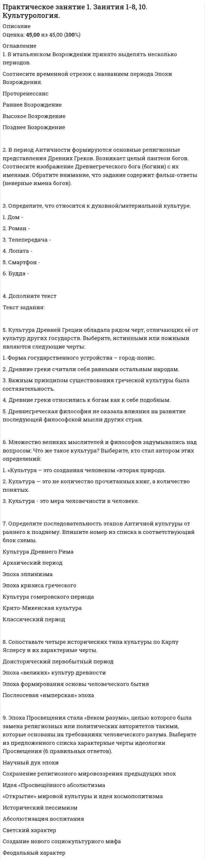     
          Описание
          Практическое занятие 2. Задание 1-5,7,9Физическая культура (второй семестр) НСПКОценка28,00 из 35,00 (80%) 
          Оглавление
          1. Прочитайте перечень упражнений, которые могут быть использованы при составлении комплекса утренней гимнастики. Определите последовательность выполнения упражнений и впишите соответствующий номер упражнения в необходимый блок схемы.Упражнения, возможные к использованию в утренней гимнастике:1.        Упражнения типа «потягивание» с глубоким дыханием.2.        Медленный бег, ходьба (2-3 мин).3.        Силовые упражнения без отягощений или с небольшими отягощениями для рук, туловища и ног: сгибание и разгибание рук в упоре лёжа, упражнения с лёгкими гантелями – для женщин 1,5 – 2 кг., для мужчин 2-3 кг., с эспандерами и резиновыми амортизаторами и др.4.        Упражнения на гибкость и подвижность рук, шеи, туловища и ног.5.        Упражнения для укрепления мышц брюшного пресса: поднимание ног, туловища из положения «лёжа на спине» или «сидя на полу, стуле».6.        Упражнения на расслабление с глубоким дыханием.7.        Упражнения для развития мышц ног: подскоки на одной, на другой ноге, прыжки на месте на двух ногах, со скакалкой 20-30 сек., приседания.2. Известно, что физическое развитие – процесс изменения и совершенствования естественных морфологических и функциональных свойств организма человека в течение всей его жизни. Для оценки физического развития в зависимости от условий и количества обследуемых лиц используются следующие методы:- Метод стандартов;- Метод профилей;- Метод корреляции;- Метод индексов.Заполните таблицу «Индексы физического развития», для этого прочитайте внимательно определения и выберите правильный ответ из выпадающего списка. Обратите внимание, что задание содержит фальшответы (неправильное название индексов физического развития)Формула:ТМТ = рост тела (см) - 105ПИТМ = рост тела (см) – 100 – (рост - 150)/2ИТ = масса тела (кг)/рост2 (м)ИК1 = масса тела (г)/рост (см)Масса тела (кг)/квадрат роста (м2)Определение:Росто-весовой показатель или теоретическая масса тела (ТМТ)Показатель идеальной массы тела (ПИМТ)Индекс телосложения (ИТ), кг/м2Массо-ростовой показатель (ИК1), г/смИндекс массы тела (ИК2), кг/м23. Заполните таблицу «Комплекс упражнений утренней гимнастики для шеи», установив соответствие изображения упражнения содержанию упражнения и его названию. Для этого выберите название упражнения из выпадающего списка в соответствующей ячейке таблицы.Таблица – Комплекс упражнений утренней гимнастики для шеиСодержание упражнения1. Из положения «голова прямо» делаем наклоны в стороны.2. Наклоняем голову вправо. Немного тянем, чтобы держать голову не было так легко.3. Возвращаемся на исходную и без остановки наклоняем голову влево. 1. Из положения «прямо» пытаемся развернуть подбородок внутри к кадыку.2. Держим 10 секунд.3. Затем возвращаемся в исходное положение, останавливаемся на секунду и тянем подбородок вверх.4. Голова снова на месте. 1. Тянем подбородок вперёд. Голова уходит вслед за ним.2. Затем из этого положения тянем подбородок сначала к левой части груди, держимся так 10 секунд.3. Возвращаемся в исходную, тамзамираем на 1 секунду, потом делаем то же самое в сторону правой части груди. 1. Из положения «голова прямо» делаем поворот головы в сторону, будто мы оглядываемся.2. Чуть задираем голову, будто мы увидели сзади в небе летящей самолёт.3. Смотрим на «летящий самолёт». Фиксируем голову в этом положении до 10 секунд.4. Возвращаемся в исходное положение, задерживаемся на 1 секунду.5. Поворачиваем голову в другую сторону. 1. Руки разводим чуть назад, ладони развёрнуты к бёдрам, будто собираемся на нихопираться сидя.2. Голову поднимаем вверх, подбородком тянемся вверх.3. Возвращаемся в положение, когда руки на коленях, а голова прямо.4. Отдыхаем в таком положении 1 секунду и снова повторяем упражнение. 1. Сидим прямо, смотрим перед собой. Правую руку кладём на левое плечо, локоть на одном уровне с плечом.2. Поворачиваем голову в сторону правого плеча и кладём на него подбородок.3. Сидим так 10 секунд, затем возвращаемся в исходное положение, опускаем руку.4. Поднимаем другую руку к другому плечу. Кладём подбородок уже в другую сторону.4. Специальные беговые упражнения – это комплекс упражнений, направленный на развитие тех физических качеств, которые являются основными при занятиях бегом. Существует несколько упражнений, которые являются основными и используются бегунами по всему миру.Выберите из выпадающего списка название упражнений в соответствии с их назначением в технике бега.Вопрос по видеосюжету о специальных беговых упражнениях   Какое упражнение направлено на работу задней поверхности бедра и требует, чтобы во время выполнения пятки слегка касались ягодиц?   Какое упражнение направлено на работу мышцы передней поверхности бедра и формирует привычку к бегу на носках?   Какое упражнение позволяет осуществлять бег полностью на прямых ногах с вытянутым носком, а постановку стопы осуществлять «плашмя»?   Какие упражнения выполняются, как прыжки с ноги на ногу, с акцентом на длину. Призваны размять (при длительном повторении укрепить) четырёхглавую бедренную и трёхглавую голеностопную мышцы?   Какое упражнение почти полностью соответствует движениям, которые происходят во время бега, но имеет отличия: движения выполняются более длительный период, а высота колена выше?   Какое упражнение формирует устойчивый стереотип бегового движения, так как позволяет имитировать все фазы бега, акцентируя работу стопой и складывание колена?   Какое упражнение тренирует мышцы сгибателей стопы, так как состоит из серии коротких прыжков с ноги на ногу с акцентом на высоту?   Какое упражнение заключается в планомерном увеличении скорости во время забега от самой низкой до самой высокой?5. Заполните таблицу «Формы организации физического воспитания обучающихся», где соотнесите способы организации обучения во внеучебное время, согласно содержания образовательного процесса и их функций. Обратите внимание, что задание содержит фальшответы (неправильные названия форм занятий)Таблица – Формы организации физического воспитания обучающихся Содержание образовательного процесса   Утренняя гимнастика, вводная гимнастика, физкультурные паузы, дополнительные занятия.   Спортивные секции, группы общей физической подготовки, аэробика, шейпинг и др.   Физические упражнения в свободное от учёбы время по желанию и/или по заданию преподавателя.   Спортивные вечера, праздники, спартакиады, массовые кроссы и эстафеты, соревнования и др.   Занятия физической культурой в период зимних и летних каникул.  Функции   Оптимизация учебной работоспособности путём снятия нервно-эмоционального напряжения.   Повышение двигательной активности, воспитание физических качеств.   Овладение практическими умениями и навыками в области физической культуры, навыками самоорганизации, самоконтроля.   Формирование основ здорового образа жизни, повышение интереса к занятиям физической культуры.   Восстановительно-оздоровительный, закаливающий и развивающий эффекты. 6. Вам предстоит выступить перед однокурсниками по вопросу: «Закаливание». Прочитайте утверждения и выберите только такие, которые вы могли бы включить в свой доклад. Выберите одно или несколько верных утверждений и перечислите их цифрами в порядке возрастания, без запятой, без пробелов. Утверждение 1. Закаливание – система мероприятий, направленных на повышение устойчивости организма к различным воздействиям окружающей среды: холода, тепла, солнечной радиации, колебаний величины атмосферного давления и других факторов.Утверждение 2. Перед выполнением комплекса утренней гимнастики можно перейти к закаливающим процедурам: обтиранию, обливанию до пояса, контрастному душу.Утверждение 3. Основными гигиеническими принципами закаливания являются: систематичность, постепенность, учёт индивидуальных особенностей, разнообразие средств, сочетание общих и местных процедур, самоконтроль.Утверждение 4. Гигиена тела способствует нормальной жизнедеятельности организма, улучшению обмена веществ, кровообращения, пищеварения, дыхания, развитию физических и умственных способностей человека.Утверждение 5. Кожа представляет собой сложный и важный орган человеческого тела, выполняющий многие функции: она защищает внутреннюю среду организма, выделяет гормоны, регулирует обмен веществ, энергии и деятельности внутренних органов.Утверждение 6. Загрязнённость кожи и различные кожные заболевания ослабляют защитную функцию кожи, что отрицательно сказывается на состоянии здоровья человека.Утверждение 7. При систематических занятиях физическими упражнениями, мытье тела горячей водой с мылом и мочалкой должно проводиться перед каждой гигиенической гимнастикой под душем, в ванне или в бане.Задание 7. Рассмотрите предложенные фотоизображения. Определите, какие из представленных нарушений правил являются самыми распространёнными в баскетболе? Свой ответ необходимо вписать цифрами в порядке возрастания, без пробелов, без запятой.У меня выполнено не верно. 
            
            
            Практическое занятие 2. Задание 1-5,7,9. Физическая культура (второй семестр) НСПКПрактическое занятие 2. Задание 2 10 балловПрактическое занятие 2. Задание 3 Перенесите фамилию автора произведения, которое (или фрагмент которого) вы видите на картинке.Практическое занятие 2. Задание 6 1 из 1 (97%)Практическое занятие 2. Задание 8Практическое занятие 2. Задания 1, 3, 5, 6. Английский язык.Практическое занятие 2. Задания 1-5, 7-8. Возрастная анатомия, физиология и гигиена (2 семестр) ПДОПрактическое задание 1. Занятия 1,2,3,5,7,10,11. Математика (НСПК)Практическое задание 2. Занятия 4-7. История. НСПК.Практическое занятие 1. Возрастная анатомия, физиология и гигиена (2 семестр) ПДОПрактическое занятие 1. Задание 3 10 БАЛЛОВПрактическое занятие 1. Задания 1-2, 4-8. Основы философии. НСПК. (3 семестр)Практическое занятие 1. Задания 1-4, 6-9 Культурология (второй семестр)Практическое занятие 1. Задания 2-4, 7. Английский язык.