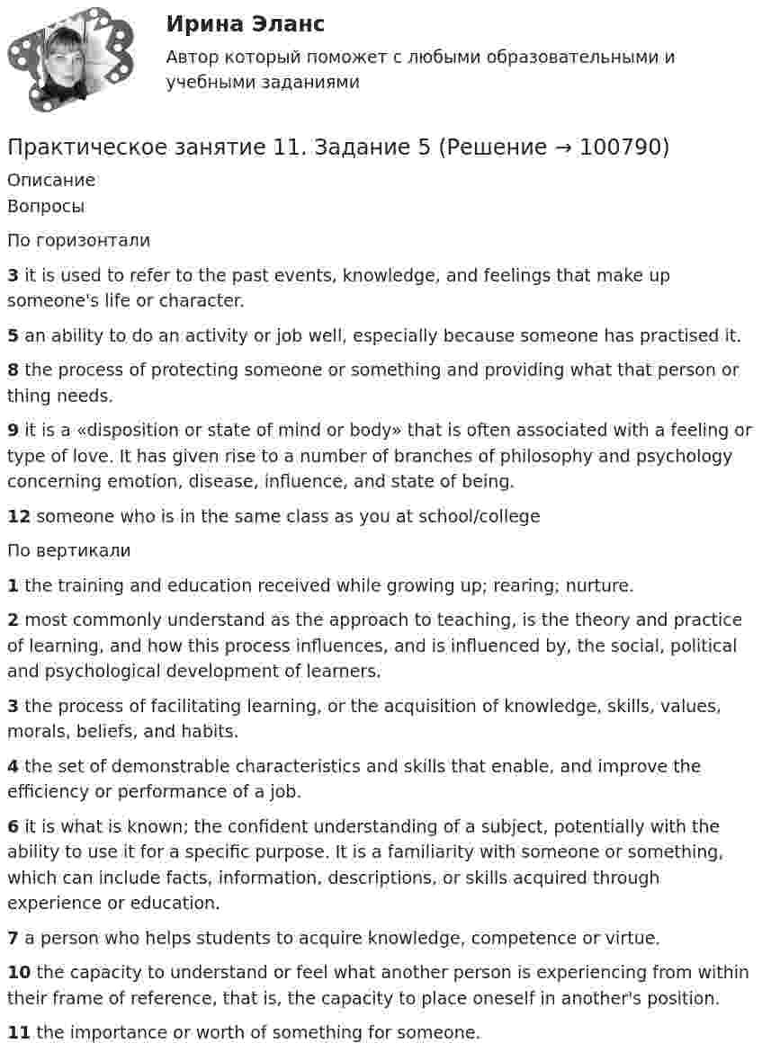      
            Описание
            ВопросыПо горизонтали3 it is used to refer to the past events, knowledge, and feelings that make up someone's life or character.5 an ability to do an activity or job well, especially because someone has practised it.8 the process of protecting someone or something and providing what that person or thing needs.9 it is a «disposition or state of mind or body» that is often associated with a feeling or type of love. It has given rise to a number of branches of philosophy and psychology concerning emotion, disease, influence, and state of being.12 someone who is in the same class as you at school/collegeПо вертикали1 the training and education received while growing up; rearing; nurture.2 most commonly understand as the approach to teaching, is the theory and practice of learning, and how this process influences, and is influenced by, the social, political and psychological development of learners.3 the process of facilitating learning, or the acquisition of knowledge, skills, values, morals, beliefs, and habits.4 the set of demonstrable characteristics and skills that enable, and improve the efficiency or performance of a job.6 it is what is known; the confident understanding of a subject, potentially with the ability to use it for a specific purpose. It is a familiarity with someone or something, which can include facts, information, descriptions, or skills acquired through experience or education.7 a person who helps students to acquire knowledge, competence or virtue.10 the capacity to understand or feel what another person is experiencing from within their frame of reference, that is, the capacity to place oneself in another's position.11 the importance or worth of something for someone.   
            
            
            Практическое занятие 11. Задание 1 Английский язык (ДО, СпДО, ПНК, ПДО, 4 часть)Практическое занятие 11. Задание 5Практическое занятие 11. Задания 2-4, 6-7Практическое занятие 11. Задания 2-4, 6-7Практическое занятие 12Практическое занятие 12. Англиский языкПрактическое занятие 1.  Деловая игра  «Организация и проведение исследования на предприятии»Практическое задание - Электронный бизнес и Интернет-технологии (1/1) - для ММУПрактическое задание - Электронный бизнес и Интернет-технологии - для ММУПрактическое задание - Этика делового общения (1/1) - для ММУПрактическое задание - Этнопсихология (1/1) - для ММУПрактическое задания №1 Правоведение РосдистантПрактическое задания №2 Правоведение РосдистантПРАКТИЧЕСКОЕ ЗАДАНИЯ ДЛЯ ВКС, 7 ПРОМЕЖУТОЧНЫХ ТЕСТОВ и ИТОГОВЫЙ ТЕСТ 90% РОСДИСТАНТ