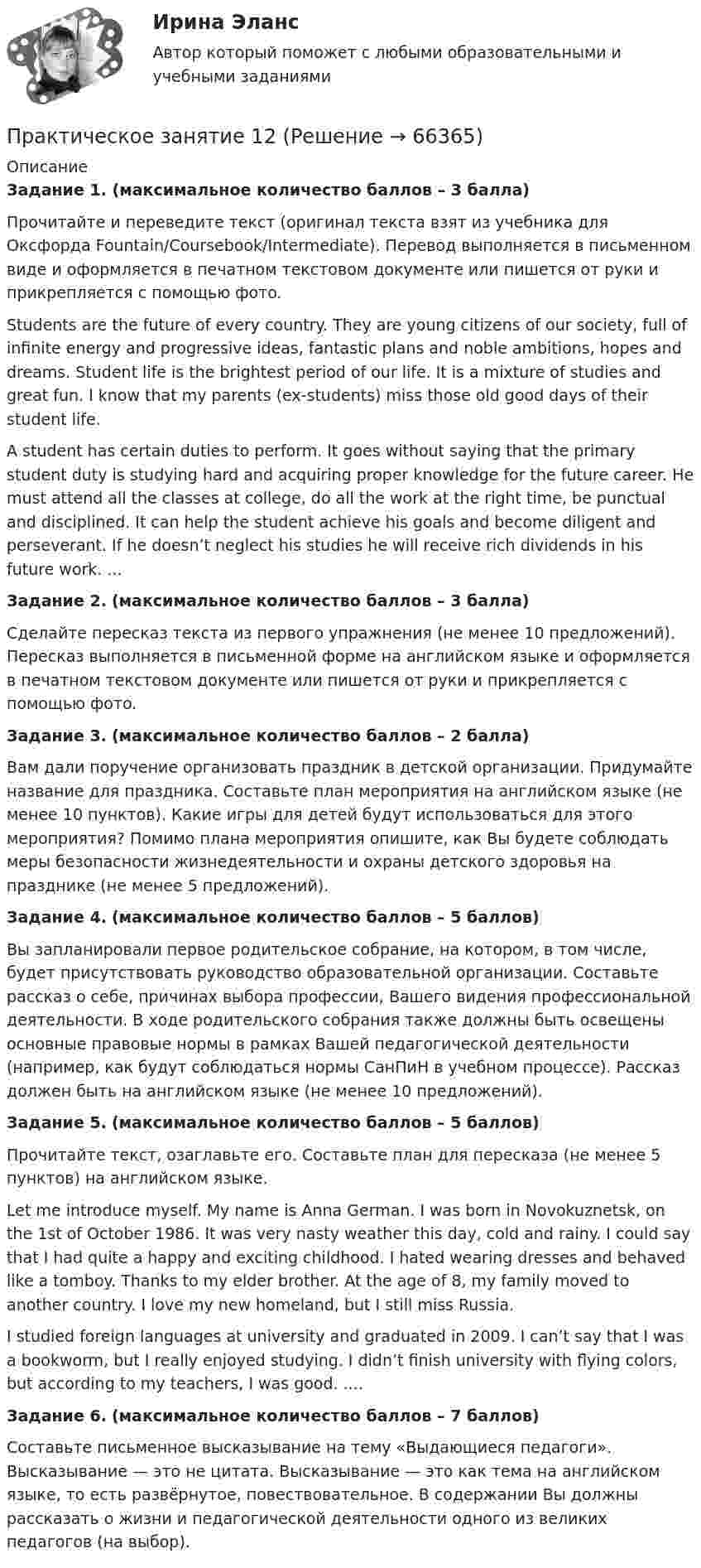      
            Описание
            Задание 1. (максимальное количество баллов – 3 балла)Прочитайте и переведите текст (оригинал текста взят из учебника для Оксфорда Fountain/Coursebook/Intermediate). Перевод выполняется в письменном виде и оформляется в печатном текстовом документе или пишется от руки и прикрепляется с помощью фото. Students are the future of every country. They are young citizens of our society, full of infinite energy and progressive ideas, fantastic plans and noble ambitions, hopes and dreams. Student life is the brightest period of our life. It is a mixture of studies and great fun. I know that my parents (ex-students) miss those old good days of their student life.A student has certain duties to perform. It goes without saying that the primary student duty is studying hard and acquiring proper knowledge for the future career. He must attend all the classes at college, do all the work at the right time, be punctual and disciplined. It can help the student achieve his goals and become diligent and perseverant. If he doesn’t neglect his studies he will receive rich dividends in his future work. ... Задание 2. (максимальное количество баллов – 3 балла)Сделайте пересказ текста из первого упражнения (не менее 10 предложений). Пересказ выполняется в письменной форме на английском языке и оформляется в печатном текстовом документе или пишется от руки и прикрепляется с помощью фото. Задание 3. (максимальное количество баллов – 2 балла)Вам дали поручение организовать праздник в детской организации. Придумайте название для праздника. Составьте план мероприятия на английском языке (не менее 10 пунктов). Какие игры для детей будут использоваться для этого мероприятия? Помимо плана мероприятия опишите, как Вы будете соблюдать меры безопасности жизнедеятельности и охраны детского здоровья на празднике (не менее 5 предложений).  Задание 4. (максимальное количество баллов – 5 баллов)Вы запланировали первое родительское собрание, на котором, в том числе, будет присутствовать руководство образовательной организации. Составьте рассказ о себе, причинах выбора профессии, Вашего видения профессиональной деятельности. В ходе родительского собрания также должны быть освещены основные правовые нормы в рамках Вашей педагогической деятельности (например, как будут соблюдаться нормы СанПиН в учебном процессе). Рассказ должен быть на английском языке (не менее 10 предложений). Задание 5. (максимальное количество баллов – 5 баллов)Прочитайте текст, озаглавьте его. Составьте план для пересказа (не менее 5 пунктов) на английском языке. Let me introduce myself. My name is Anna German. I was born in Novokuznetsk, on the 1st of October 1986. It was very nasty weather this day, cold and rainy. I could say that I had quite a happy and exciting childhood. I hated wearing dresses and behaved like a tomboy. Thanks to my elder brother. At the age of 8, my family moved to another country. I love my new homeland, but I still miss Russia.I studied foreign languages at university and graduated in 2009. I can’t say that I was a bookworm, but I really enjoyed studying. I didn’t finish university with flying colors, but according to my teachers, I was good. .... Задание 6. (максимальное количество баллов – 7 баллов)Составьте письменное высказывание на тему «Выдающиеся педагоги». Высказывание — это не цитата. Высказывание — это как тема на английском языке, то есть развёрнутое, повествовательное. В содержании Вы должны рассказать о жизни и педагогической деятельности одного из великих педагогов (на выбор).   
            
            
            Практическое занятие 11. Задания 2-4, 6-7Практическое занятие 12Практическое занятие 12. Англиский языкПрактическое занятие 1.  Деловая игра  «Организация и проведение исследования на предприятии»Практическое занятие 1. Задание 1Практическое занятие 1. Задание 10Практическое занятие 1. Задание 1-10 История НСПК 1 курс 1 семестрПрактическое задание - Этнопсихология (1/1) - для ММУПрактическое задания №1 Правоведение РосдистантПрактическое задания №2 Правоведение РосдистантПРАКТИЧЕСКОЕ ЗАДАНИЯ ДЛЯ ВКС, 7 ПРОМЕЖУТОЧНЫХ ТЕСТОВ и ИТОГОВЫЙ ТЕСТ 90% РОСДИСТАНТПрактическое занятие 10.  Диагностика исследовательского типа личностиПрактическое занятие 11. Задание 1 Английский язык (ДО, СпДО, ПНК, ПДО, 4 часть)Практическое занятие 11. Задание 5