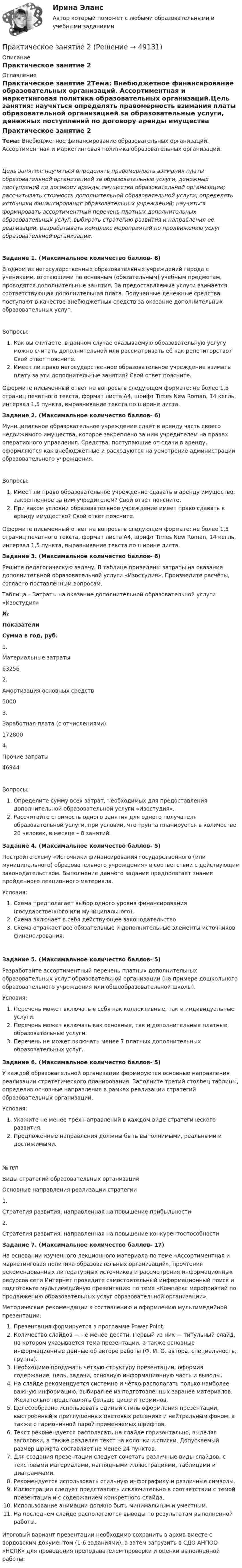      
            Описание
            Практическое занятие 2 
            Оглавление
            Практическое занятие 2Тема: Внебюджетное финансирование образовательных организаций. Ассортиментная и маркетинговая политика образовательных организаций.Цель занятия: научиться определять правомерность взимания платы образовательной организацией за образовательные услуги, денежных поступлений по договору аренды имущества образовательной организации; рассчитывать стоимость дополнительной образовательной услуги; определять источники финансирования образовательных учреждений; научиться формировать ассортиментный перечень платных дополнительных образовательных услуг, выбирать стратегию развития и направления ее реализации, разрабатывать комплекс мероприятий по продвижению услуг образовательной организации.Задание 1. (Максимальное количество баллов- 6)В одном из негосударственных образовательных учреждений города с учениками, отстающими по основным (обязательным) учебным предметам, проводятся дополнительные занятия. За предоставляемые услуги взимается соответствующая дополнительная плата. Полученные денежные средства поступают в качестве внебюджетных средств за оказание дополнительных образовательных услуг.Вопросы:Как вы считаете, в данном случае оказываемую образовательную услугу можно считать дополнительной или рассматривать её как репетиторство? Свой ответ поясните.Имеет ли право негосударственное образовательное учреждение взимать плату за эти дополнительные занятия? Свой ответ поясните.Оформите письменный ответ на вопросы в следующем формате: не более 1,5 страниц печатного текста, формат листа А4, шрифт Times New Roman, 14 кегль, интервал 1,5 пункта, выравнивание текста по ширине листа.Задание 2. (Максимальное количество баллов- 6)Муниципальное образовательное учреждение сдаёт в аренду часть своего недвижимого имущества, которое закреплено за ним учредителем на правах оперативного управления. Средства, поступающие от сдачи в аренду, оформляются как внебюджетные и расходуются на усмотрение администрации образовательного учреждения.Вопросы:Имеет ли право образовательное учреждение сдавать в аренду имущество, закрепленное за ним учредителем? Свой ответ поясните.При каком условии образовательное учреждение имеет право сдавать в аренду имущество? Свой ответ поясните.Оформите письменный ответ на вопросы в следующем формате: не более 1,5 страниц печатного текста, формат листа А4, шрифт Times New Roman, 14 кегль, интервал 1,5 пункта, выравнивание текста по ширине листа.Задание 3. (Максимальное количество баллов- 6)Решите педагогическую задачу. В таблице приведены затраты на оказание дополнительной образовательной услуги «Изостудия». Произведите расчёты, согласно поставленным вопросам.Таблица – Затраты на оказание дополнительной образовательной услуги «Изостудия»№ПоказателиСумма в год, руб.1.Материальные затраты632562.Амортизация основных средств50003.Заработная плата (с отчислениями)1728004.Прочие затраты46944Вопросы:Определите сумму всех затрат, необходимых для предоставления дополнительной образовательной услуги «Изостудия».Рассчитайте стоимость одного занятия для одного получателя образовательной услуги, при условии, что группа планируется в количестве 20 человек, в месяце – 8 занятий.Задание 4. (Максимальное количество баллов- 5)Постройте схему «Источники финансирования государственного (или муниципального) образовательного учреждения» в соответствии с действующим законодательством. Выполнение данного задания предполагает знания пройденного лекционного материала.Условия:Схема предполагает выбор одного уровня финансирования (государственного или муниципального).Схема включает в себя действующее законодательствоСхема отражает все обязательные и дополнительные элементы источников финансирования.Задание 5. (Максимальное количество баллов- 5)Разработайте ассортиментный перечень платных дополнительных образовательных услуг образовательной организации (на примере дошкольного образовательного учреждения или общеобразовательной школы).Условия:Перечень может включать в себя как коллективные, так и индивидуальные услуги.Перечень может включать как основные, так и дополнительные платные образовательные услуги.Перечень не может включать менее 7 платных дополнительных образовательных услуг.Задание 6. (Максимальное количество баллов- 5)У каждой образовательной организации формируются основные направления реализации стратегического планирования. Заполните третий столбец таблицы, определив основные направления в рамках реализации стратегий образовательных организаций.Условия:Укажите не менее трёх направлений в каждом виде стратегического развития.Предложенные направления должны быть выполнимыми, реальными и достижимыми.№ п/пВиды стратегий образовательных организацийОсновные направления реализации стратегии1.Стратегия развития, направленная на повышение прибыльности2.Стратегия развития, направленная на повышение конкурентоспособностиЗадание 7. (Максимальное количество баллов- 17)На основании изученного лекционного материала по теме «Ассортиментная и маркетинговая политика образовательных организаций», прочтения рекомендованных литературных источников и рассмотрения информационных ресурсов сети Интернет проведите самостоятельный информационный поиск и подготовьте мультимедийную презентацию по теме «Комплекс мероприятий по продвижению образовательных услуг образовательной организации».Методические рекомендации к составлению и оформлению мультимедийной презентации:Презентация формируется в программе Power Point.Количество слайдов — не менее десяти. Первый из них — титульный слайд, на котором указывается тема презентации, а также основные информационные данные об авторе работы (Ф. И. О. автора, специальность, группа).Необходимо продумать чёткую структуру презентации, оформив содержание, цель, задачи, основную информационную часть и выводы.На слайде рекомендуется системно и чётко располагать только наиболее важную информацию, выбирая её из подготовленных заранее материалов. Желательно представлять больше цифр и терминов.Целесообразно использовать единый стиль оформления презентации, выстроенный в приглушённых цветовых решениях и нейтральным фоном, а также с гармоничной парой применяемых шрифтов.Текст рекомендуется располагать на слайде горизонтально, выделяя заголовки, а также разделяя текст на колонки и списки. Допускаемый размер шрифта составляет не менее 24 пунктов.Для создания презентации следует сочетать различные виды слайдов: с текстовыми материалами, наглядными иллюстрациями, таблицами и диаграммами.Рекомендуется использовать стильную инфографику и различные символы.Иллюстрации следует представлять исключительно в соответствии с темой презентации и с содержанием конкретного слайда.Использование анимации должно быть минимальным и уместным.На последнем слайде располагаются выводы по результатам выполненной работы.Итоговый вариант презентации необходимо сохранить в архив вместе с вордовским документом (1-6 заданиями), а затем загрузить в СДО АНПОО «НСПК» для проведения преподавателем проверки и оценки выполненной работы. 
            
            
            Практическое занятие 2Практическое занятие 2Практическое занятие 2Практическое занятие 2. Выбор вопросов для проведения личного интервью с кандидатамиПрактическое занятие 2 (Для девушек) ОБЖПрактическое занятие 2. Задание 1Практическое занятие 2. Задание 1Практическое занятие 1. Задания 2-5Практическое занятие 1. Издержки производства - важнейший показатель экономического уровня предприятия и его конкурентоспособностиПрактическое занятие 1. Информатика и информационно-коммуникационные технологии в профессиональной деятельности Практическое занятие 1 Культурно-антропологические основы межкультурной коммуникации Практическое занятие 1 — Методика преподавания по программам дополнительного образования в области социально-педагогической деятельности.Практическое занятие 1. Подготовка педагога дополнительного образования в области изобразительной деятельности и декоративно-прикладного искусства (ПДО ИЗО, 1 часть) Практическое занятие 1 — Подготовка педагога дополнительного образования в области социально-педагогической деятельности