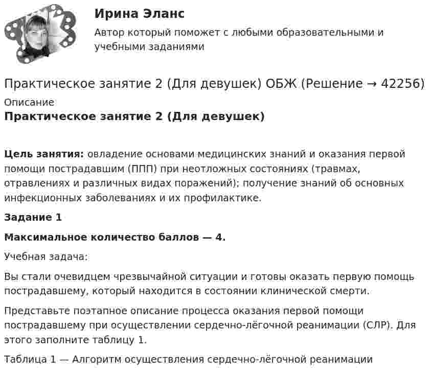     
          Описание
          Практическое занятие 2 (Для девушек)Цель занятия: овладение основами медицинских знаний и оказания первой помощи пострадавшим (ППП) при неотложных состояниях (травмах, отравлениях и различных видах поражений); получение знаний об основных инфекционных заболеваниях и их профилактике. Задание 1Максимальное количество баллов — 4. Учебная задача:Вы стали очевидцем чрезвычайной ситуации и готовы оказать первую помощь пострадавшему, который находится в состоянии клинической смерти.Представьте поэтапное описание процесса оказания первой помощи пострадавшему при осуществлении сердечно-лёгочной реанимации (СЛР). Для этого заполните таблицу 1. Таблица 1 — Алгоритм осуществления сердечно-лёгочной реанимации  
            
            
            Практическое занятие 2. Выбор вопросов для проведения личного интервью с кандидатамиПрактическое занятие 2 (Для девушек) ОБЖПрактическое занятие 2. Задание 1Практическое занятие 2. Задание 1Практическое занятие 2. Задание 10Практическое занятие 2. Задание 11Практическое занятие 2. Задание 12Практическое занятие 1 Культурно-антропологические основы межкультурной коммуникации Практическое занятие 1 — Методика преподавания по программам дополнительного образования в области социально-педагогической деятельности.Практическое занятие 1. Подготовка педагога дополнительного образования в области изобразительной деятельности и декоративно-прикладного искусства (ПДО ИЗО, 1 часть) Практическое занятие 1 — Подготовка педагога дополнительного образования в области социально-педагогической деятельностиПрактическое занятие 1 по информатике (СОО, НСПК)Практическое занятие 2Практическое занятие 2
