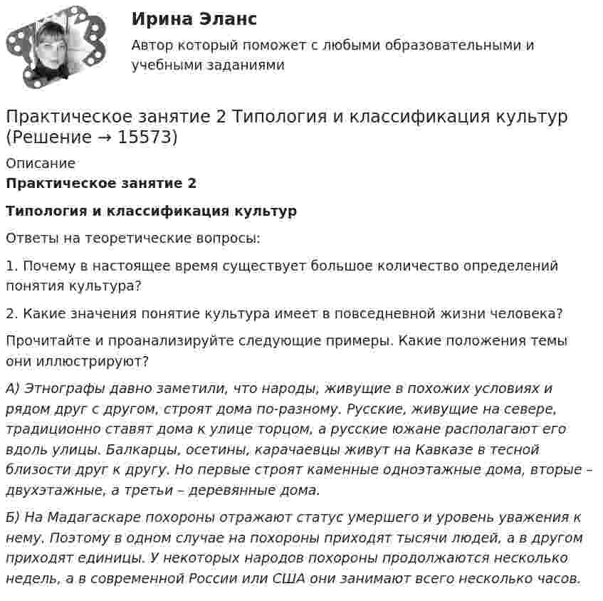      
          Описание
          Практическое занятие 2Типология и классификация культур	Ответы на теоретические вопросы: 	1. Почему в настоящее время существует большое количество определений понятия культура?	2. Какие значения понятие культура имеет в повседневной жизни человека?	Прочитайте и проанализируйте следующие примеры. Какие положения темы они иллюстрируют?  А) Этнографы давно заметили, что народы, живущие в похожих условиях и рядом друг с другом, строят дома по-разному. Русские, живущие на севере, традиционно ставят дома к улице торцом, а русские южане располагают его вдоль улицы. Балкарцы, осетины, карачаевцы живут на Кавказе в тесной близости друг к другу. Но первые строят каменные одноэтажные дома, вторые – двухэтажные, а третьи – деревянные дома. Б) На Мадагаскаре похороны отражают статус умершего и уровень уважения к нему. Поэтому в одном случае на похороны приходят тысячи людей, а в другом приходят единицы. У некоторых народов похороны продолжаются несколько недель, а в современной России или США они занимают всего несколько часов.  
            
            
            Практическое занятие 2 (Тема 3). Управление оборотным капиталом Управление запасамиПрактическое занятие 2 Типология и классификация культурПрактическое занятие 2. Экологические основы природопользованияПрактическое занятие 2. ЭКОЛОГИЧЕСКИЕ ОСНОВЫ ПРИРОДОПОЛЬЗОВАНИЯ (ДО, ПНК, ПДО, 2 ЧАСТЬ) Практическое занятие 2 экономикапрактическое занятие  3Практическое занятие 3Практическое занятие 2. Задания 1 - 6, 8, 10. ГОСУДАРСТВЕННЫЕ, МУНИЦИПАЛЬНЫЕ АРХИВЫ И АРХИВЫ ОРГАНИЗАЦИЙ (ДОУА)Практическое занятие 2. Задания 2-5, 7-8 Русский язык и культура речи (ДОУА, ББЛ, ПНК, ДО, ПДО, СР, 1 часть)Практическое занятие 2. Задания 4, 6, 9Практическое занятие 2. Задания 4-7Практическое занятие 2 ПедагогикаПрактическое занятие 2 по БЖД Для девушек, НСПК 2022Практическое занятие 2.  Работа с кейсом «Упрямые клиенты»
