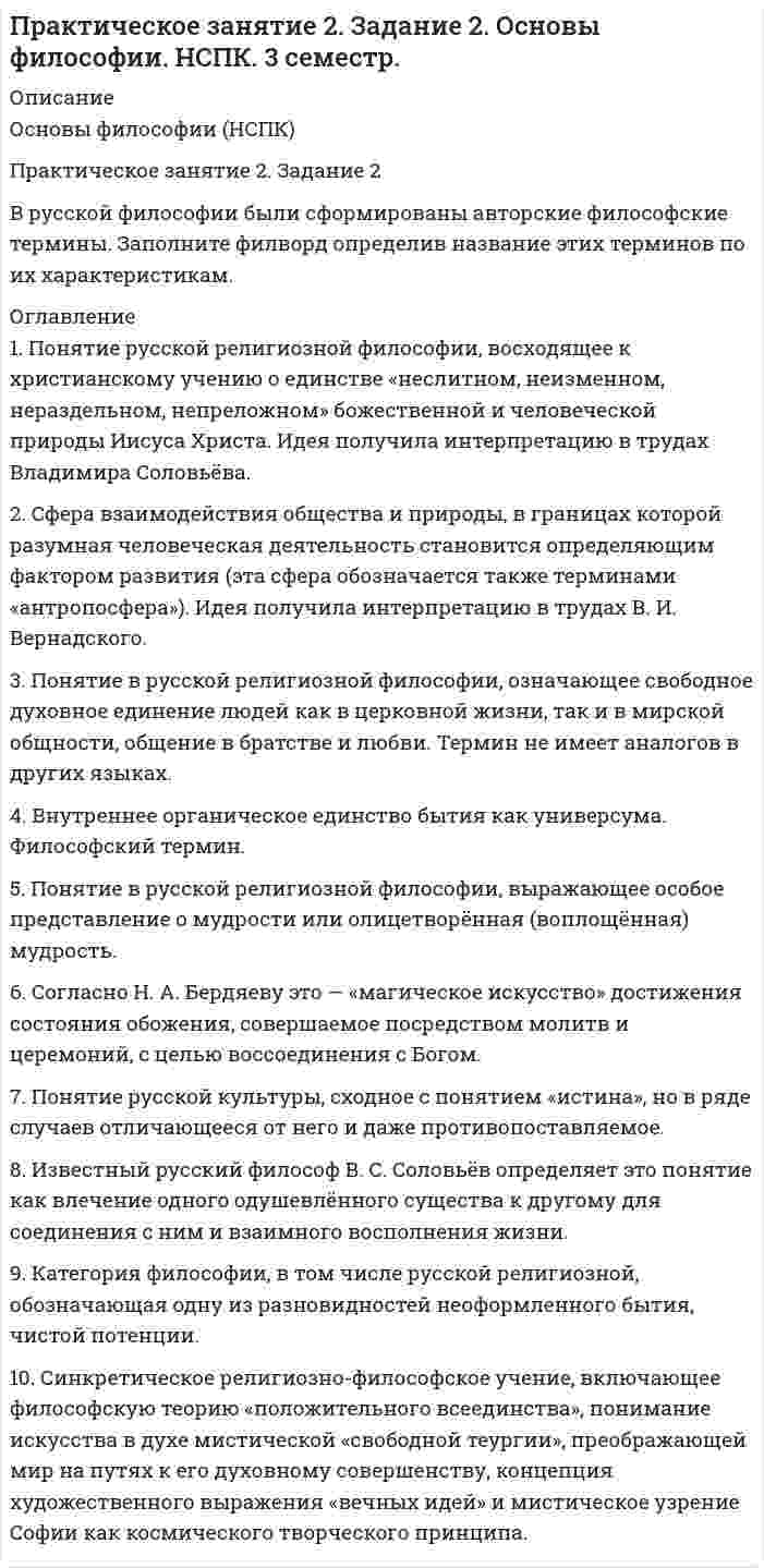     
          Описание
          Вопросы:По горизонтали:7.     Социально-философское учение русского зарубежья в 20-30гг XX века8.     Литературное течение и направление общественной и философской мысли в России 1860-х годов. Основная идея: особая миссия русского народа, спасение всего человечества, на народной или национальной «почве» с религиозно-этической основойПо вертикали:1.       Направление русской общественной мысли в XIX веке, подчёркивающее самобытность развития России2.     Религиозно-этическое общественное течение в России конца XIX — начала XX веков. Возникло в 1880-х годах под влиянием религиозно-философского учения Льва Толстого3.     Направление русской общественной мысли в XIX веке, подчёркивающее единство исторического развития и необходимость для России пройти путь исторического развития, что и западные народы4.     Философское и общественно-политическое направление в русской интеллектуальной среде в начале XX века, получившее своё название по программному сборнику «Вехи».5.     Специфическое мировосприятие и философское учение, в котором отражена идея эволюции живого в связи с идеей преображения космоса в результате овладения человеком космическим пространством6.     Идеология, существовавшая в Российской империи в 1860—1910-х годах, позиционирующая себя на «сближении» интеллигенции с простым народом в поисках своих корней, своего места в государстве, стране и мире7.     Культурфилософская и мировоззренческая установка, согласно которой Европа с присущим ей духовным укладом является центром мировой культуры и цивилизации  
            
            
            Практическое занятие 2. Задание 6. Основы философии. НСПК. 3 семестр.Практическое занятие 2. Задание 8. Физкультура кроссворд. НСПКПрактическое занятие 3, задание 3 Английский язык (1 курс, 2 семестр) НСПКПрактическое занятие 3. Задания 1 - 5, 8ПРАКТИЧЕСКОЕ ЗАНЯТИЕ № 5 Решение заданий на операции над множествапределить магнитную индукцию на оси тонкого проводящего кольца радиусом R = 10 см, в точке А, расположенной на расстоянииПредмет и объекты бухгалтерского учета ТК 2Практическое задание №4 по курсу «Правовое регулирование предупреждения коррупции в сфере государственного управления и местного самоуправления»Практическое задание: оформление и составление пакета документов по приему, переводу, увольнению работникаПрактическое задание по корпоративной и социальной ответственности (ТГУ, Росдистант)Практическое задание по корпоративной и социальной ответственности (ТГУ, Росдистант). 2Практическое задание по корпоративной и социальной ответственности (ТГУ, Росдистант). 3Практическое занятие 1. Задание 3. Основы философии. НСПК. (3 семестр)Практическое занятие 1. Задание 9. «Культура эпохи Возрождения». Культурология.