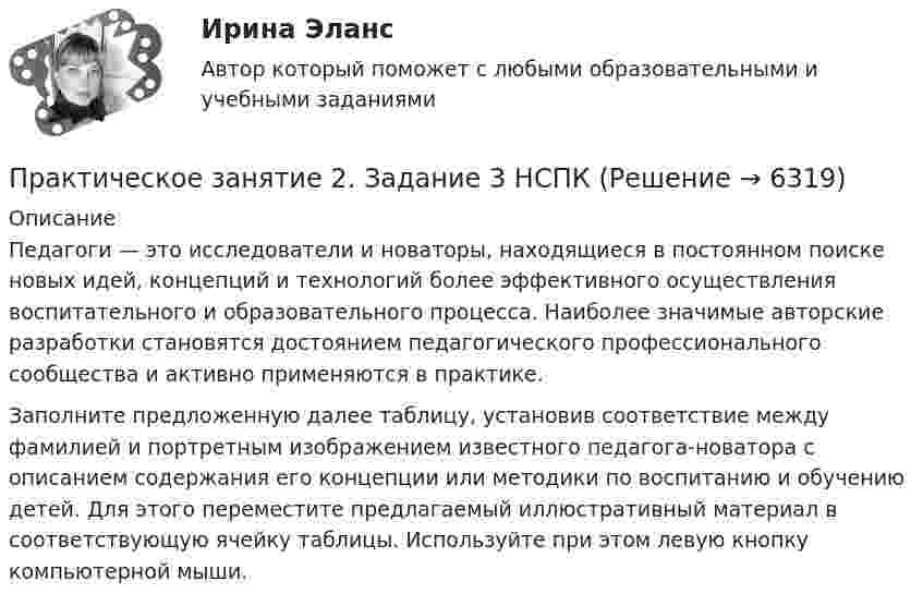      
          Описание
          Педагоги — это исследователи и новаторы, находящиеся в постоянном поиске новых идей, концепций и технологий более эффективного осуществления воспитательного и образовательного процесса. Наиболее значимые авторские разработки становятся достоянием педагогического профессионального сообщества и активно применяются в практике. Заполните предложенную далее таблицу, установив соответствие между фамилией и портретным изображением известного педагога-новатора с описанием содержания его концепции или методики по воспитанию и обучению детей. Для этого переместите предлагаемый иллюстративный материал в соответствующую ячейку таблицы. Используйте при этом левую кнопку компьютерной мыши.  
            
            
            Практическое занятие 2. Задание 3Практическое занятие 2. Задание 3 НСПКПрактическое занятие 2. Задание 4Практическое занятие 2. Задание 5Практическое занятие 2. Задание 5.  Теоретические и методические основы физического воспитания и развития детей раннего и дошкольного возрастаПрактическое занятие 2. Задание 7Практическое занятие 2. Задание 7Практическое занятие 2. Задание 1Практическое занятие 2. Задание 10Практическое занятие 2. Задание 11Практическое занятие 2. Задание 12Практическое занятие 2. Задание 1, 4-6, 8 НСПКПрактическое занятие 2. Задание 17Практическое занятие 2. Задание 2