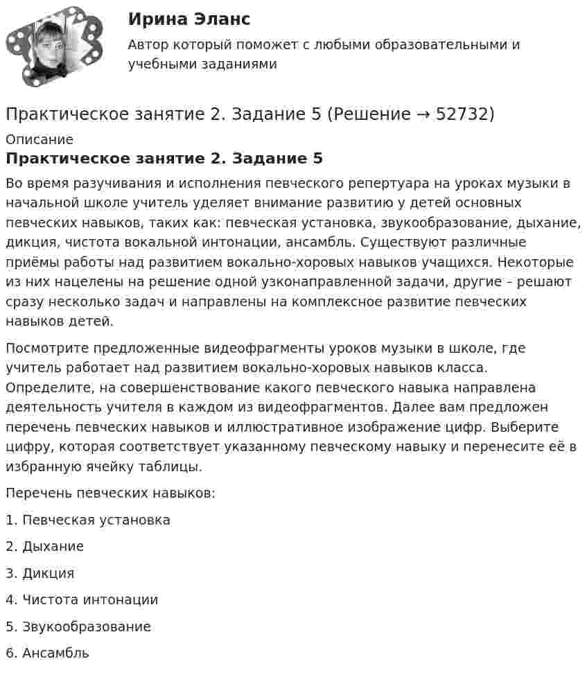      
            Описание
            Практическое занятие 2. Задание 5Во время разучивания и исполнения певческого репертуара на уроках музыки в начальной школе учитель уделяет внимание развитию у детей основных певческих навыков, таких как: певческая установка, звукообразование, дыхание, дикция, чистота вокальной интонации, ансамбль. Существуют различные приёмы работы над развитием вокально-хоровых навыков учащихся. Некоторые из них нацелены на решение одной узконаправленной задачи, другие – решают сразу несколько задач и направлены на комплексное развитие певческих навыков детей.Посмотрите предложенные видеофрагменты уроков музыки в школе, где учитель работает над развитием вокально-хоровых навыков класса. Определите, на совершенствование какого певческого навыка направлена деятельность учителя в каждом из видеофрагментов. Далее вам предложен перечень певческих навыков и иллюстративное изображение цифр. Выберите цифру, которая соответствует указанному певческому навыку и перенесите её в избранную ячейку таблицы.Перечень певческих навыков:1.      Певческая установка2.      Дыхание3.      Дикция4.      Чистота интонации5.      Звукообразование6.      Ансамбль  
            
            
            Практическое занятие 2. Задание 4Практическое занятие 2. Задание 5Практическое занятие 2. Задание 5.  Теоретические и методические основы физического воспитания и развития детей раннего и дошкольного возрастаПрактическое занятие 2. Задание 7Практическое занятие 2. Задание 7Практическое занятие 2. Задание 7Практическое занятие 2. Задание 7Практическое занятие 2. Задание 11Практическое занятие 2. Задание 12Практическое занятие 2. Задание 1, 4-6, 8 НСПКПрактическое занятие 2. Задание 17Практическое занятие 2. Задание 2Практическое занятие 2. Задание 2Практическое занятие 2. Задание 3