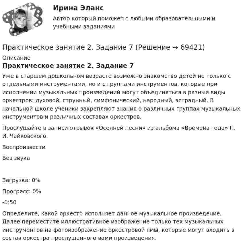      
            Описание
            Практическое занятие 2. Задание 7Уже в старшем дошкольном возрасте возможно знакомство детей не только с отдельными инструментами, но и с группами инструментов, которые при исполнении музыкальных произведений могут объединяться в разные виды оркестров: духовой, струнный, симфонический, народный, эстрадный. В начальной школе ученики закрепляют знания о различных группах музыкальных инструментов и различных составах оркестров.Прослушайте в записи отрывок «Осенней песни» из альбома «Времена года» П. И. Чайковского. ВоспроизвестиБез звукаЗагрузка: 0%Прогресс: 0%-0:50 Определите, какой оркестр исполняет данное музыкальное произведение. Далее переместите иллюстративное изображение только тех музыкальных инструментов на фотоизображение оркестровой ямы, которые могут входить в состав оркестра прослушанного вами произведения.   
            
            
            Практическое занятие 2. Задание 7Практическое занятие 2. Задание 7Практическое занятие 2. Задание 7 НСПКПрактическое занятие 2. Задание 8Практическое занятие 2. Задание 8Практическое занятие 2. Задание 8Практическое занятие 2. Задание 8 5 из 6Практическое занятие 2. Задание 2Практическое занятие 2. Задание 3Практическое занятие 2. Задание 3 НСПКПрактическое занятие 2. Задание 4Практическое занятие 2. Задание 5Практическое занятие 2. Задание 5.  Теоретические и методические основы физического воспитания и развития детей раннего и дошкольного возрастаПрактическое занятие 2. Задание 7