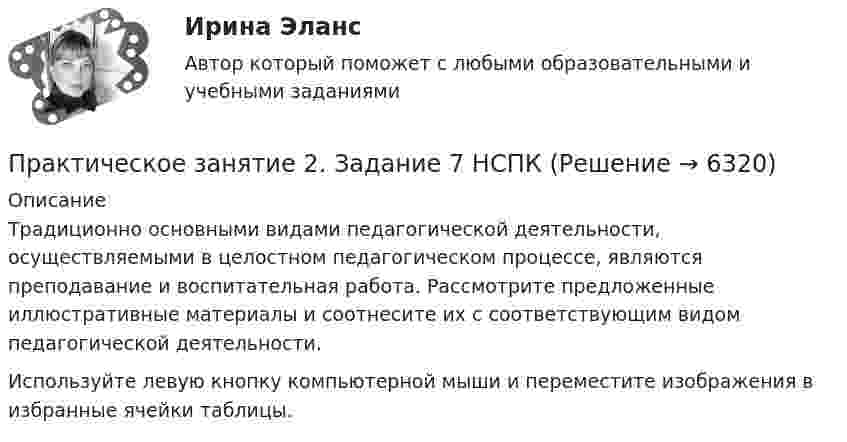      
          Описание
          Традиционно основными видами педагогической деятельности, осуществляемыми в целостном педагогическом процессе, являются преподавание и воспитательная работа. Рассмотрите предложенные иллюстративные материалы и соотнесите их с соответствующим видом педагогической деятельности. Используйте левую кнопку компьютерной мыши и переместите изображения в избранные ячейки таблицы.  
            
            
            Практическое занятие 2. Задание 7Практическое занятие 2. Задание 7 НСПКПрактическое занятие 2. Задание 8Практическое занятие 2. Задание 8Практическое занятие 2. Задание 8Практическое занятие 2. Задание 8 5 из 6Практическое занятие 2. Задание 8.  Теоретические и методические основы физического воспитания и развития детей раннего и дошкольного возрастаПрактическое занятие 2. Задание 3Практическое занятие 2. Задание 3 НСПКПрактическое занятие 2. Задание 4Практическое занятие 2. Задание 5Практическое занятие 2. Задание 5.  Теоретические и методические основы физического воспитания и развития детей раннего и дошкольного возрастаПрактическое занятие 2. Задание 7Практическое занятие 2. Задание 7