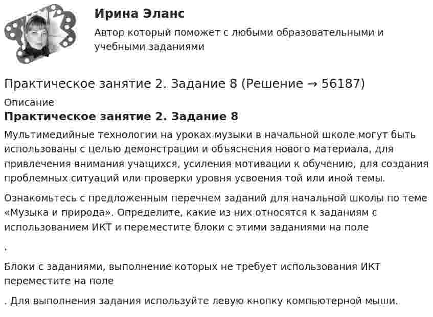      
            Описание
            Практическое занятие 2. Задание 8Мультимедийные технологии на уроках музыки в начальной школе могут быть использованы с целью демонстрации и объяснения нового материала, для привлечения внимания учащихся, усиления мотивации к обучению, для создания проблемных ситуаций или проверки уровня усвоения той или иной темы. Ознакомьтесь с предложенным перечнем заданий для начальной школы по теме «Музыка и природа». Определите, какие из них относятся к заданиям с использованием ИКТ и переместите блоки с этими заданиями на поле .Блоки с заданиями, выполнение которых не требует использования ИКТ переместите на поле . Для выполнения задания используйте левую кнопку компьютерной мыши.   
            
            
            Практическое занятие 2. Задание 8Практическое занятие 2. Задание 8Практическое занятие 2. Задание 8Практическое занятие 2. Задание 8 5 из 6Практическое занятие 2. Задание 8.  Теоретические и методические основы физического воспитания и развития детей раннего и дошкольного возрастаПрактическое занятие 2. Задание 9Практическое занятие 2.Задание 9. Согласно  правилам организации хранения, комплектования, учёта и использования документов Архивного фонда Российской Федерации и других архивных документов в государственных и муниципальных Практическое занятие 2. Задание 4Практическое занятие 2. Задание 5Практическое занятие 2. Задание 5.  Теоретические и методические основы физического воспитания и развития детей раннего и дошкольного возрастаПрактическое занятие 2. Задание 7Практическое занятие 2. Задание 7Практическое занятие 2. Задание 7Практическое занятие 2. Задание 7