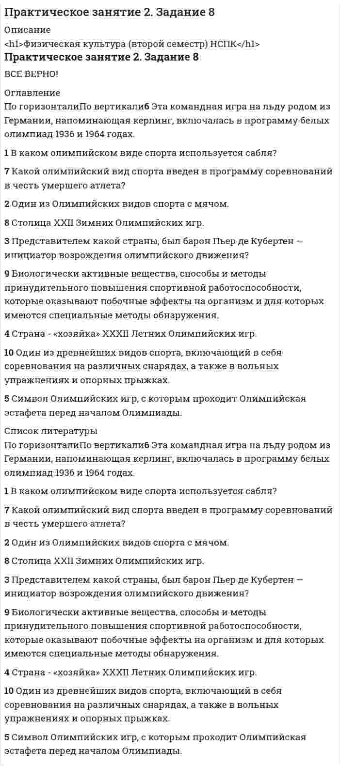      
          Описание
          Практическое занятие 2. Задания 1, 3, 5, 6Оценка7,00 из 7,00 (100%) 
          Оглавление
          Подберите слово, максимально подходящее по смыслу.Which horse shall we ... on in the 2.15 race?Manchester United ... Liverpool in the F.A. Cup Final.My work’s got worse and worse. Unless I ... summer. I’ll fail my exams in the summer.Oh dear! My watch has ... !If you work for someone, then you are ... .I’m afraid there’s no ... of seeing Mr Brown until tomorrow.The ... around this town is quite beautiful.He's always telling me what to do. He’s so ... .Выберите между артиклем the, артиклем a\an и нулевым артиклем. Если артикль нулевой – выберите пропуск (-).1.You have ... hour to finish your essay.2. ... year has passed but his business still has same problem.3. We have ... lot in common.4. What do you want to buy? We've got ... sugar, ... oil, ... sack of rice, ... few magazines.5. I agree that ... knowledge is power but ... proverb is not about ... knowledge of all seasons of ... «Simpsons».Ответьте True/верно, False/не верно или Don`t know/не знаю.1. The English spoken in the USA and Australia doesn't differ from the English spoken in Great Britain. 2. There are many borrowed words in English. 3. People cut down long words to get new ones. 4. There are three English-speaking countries in the world. 5. Some words came to English from Russian. 6. There are 450 words in Webster's Third New International Dictionary. 7. All dictionaries are always made in two languages. 8. You can learn English only if you live in an English-speaking country. 9. English is the most popular foreign language in Russia. 10. There are thirty-two letters in the English alphabet. Выберите правильное слово, решив, что нужно использовать: just, already или yet.1. After lunch you go to see a friend at her house. She says, ‘Would you like something to eat? ’You say: ‘No thank you. I’ve ... had lunch’.2. Joe goes out. Five minutes later, the phone rings and the caller says, ‘Can I speak to Joe?’ You say: ‘I’m afraid he’s ... gone out’.3. You are eating in a restaurant. The waiter thinks you have finished and starts to take your plate away. You say: ‘Wait a minute! I haven’t finished ... .4. You plan to eat at a restaurant tonight. You phone to reserve a table. Later your friend says, ‘Shall I phone to reserve a table?’ You say: ‘No, I’ve ... done it’.5. You know that Lisa is looking for a place to live. Perhaps she has been successful. You ask her: ‘Have you found a place to live ... ?6. You are still thinking about where to go for your holiday. A friend asks, ‘Where are you going for your holiday?’ You say: ‘I haven’t decided ... ’.7. Laura went out, but a few minutes ago she returned. Somebody asks, ‘Is Laura still out?’ You say: ‘No, she’s ...  come back’. 
            
            
            Практическое занятие 2. Задания 1, 3, 5, 6. Английский язык.Практическое занятие 2. Задания 1-5, 7-8. Возрастная анатомия, физиология и гигиена (2 семестр) ПДОПрактическое занятие 3. Задания 3-6. Английский язык.Практическое занятие 4. Задание 10Практическое занятие 4. Задания 1, 2, 4. МатематикаПрактическое занятие 4. Задания 1, 3-5. Английский язык (2 семестр). НСПКПрактическое занятие 4. Русский язык и культура речи (2 семестр). НСПК.Практическое занятие 1. Задания 1-4, 6-9 Культурология (второй семестр)Практическое занятие 1. Задания 2-4, 7. Английский язык.Практическое занятие 1. Занятия 1-8, 10. Культурология.Практическое занятие 2. Задание 1-5,7,9. Физическая культура (второй семестр) НСПКПрактическое занятие 2. Задание 2 10 балловПрактическое занятие 2. Задание 3 Перенесите фамилию автора произведения, которое (или фрагмент которого) вы видите на картинке.Практическое занятие 2. Задание 6 1 из 1 (97%)