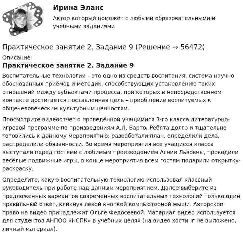      
            Описание
            Практическое занятие 2. Задание 9Воспитательные технологии – это одно из средств воспитания, система научно обоснованных приёмов и методик, способствующих установлению таких отношений между субъектами процесса, при которых в непосредственном контакте достигается поставленная цель – приобщение воспитуемых к общечеловеческим культурным ценностям.Просмотрите видеоотчет о проведённой учащимися 3-го класса литературно-игровой программе по произведениям А.Л. Барто. Ребята долго и тщательно готовились к данному мероприятию: разработали план, определили дела, распределили обязанности. Во время мероприятия все учащиеся класса выступали перед гостями с любимым произведением Агнии Львовны, проводили весёлые подвижные игры, в конце мероприятия всем гостям подарили открытку-раскраску.Определите, какую воспитательную технологию использовал классный руководитель при работе над данным мероприятием. Далее выберите из предложенных вариантов современных воспитательных технологий только один правильный ответ, кликнув левой кнопкой компьютерной мыши. Авторское право на видео принадлежит Ольге Федосеевой. Материал видео используется для студентов АНПОО «НСПК» в учебных целях (на видео хостинг не выложено, личный материал).   
            
            
            Практическое занятие 2. Задание 8.  Теоретические и методические основы физического воспитания и развития детей раннего и дошкольного возрастаПрактическое занятие 2. Задание 9Практическое занятие 2.Задание 9. Согласно  правилам организации хранения, комплектования, учёта и использования документов Архивного фонда Российской Федерации и других архивных документов в государственных и муниципальных Практическое занятие 2. Задание 9. Теоретические и методические основы физического воспитания и развития детей раннего и дошкольного возрастаПрактическое занятие 2. Задания 1-10. ОБЕСПЕЧЕНИЕ СОХРАННОСТИ ДОКУМЕНТОВ (ДОУА, 1 ЧАСТЬ) НСПКПрактическое занятие 2. Задания 1-10. Теоретические основы организации обучения в начальных классах (ПНК)Практическое занятие 2. Задания 1, 2, 5, 8 Информатика и информационно-коммуникационные технологии в профессиональной деятельностиПрактическое занятие 2. Задание 7Практическое занятие 2. Задание 7Практическое занятие 2. Задание 7Практическое занятие 2. Задание 7 НСПКПрактическое занятие 2. Задание 8Практическое занятие 2. Задание 8Практическое занятие 2. Задание 8