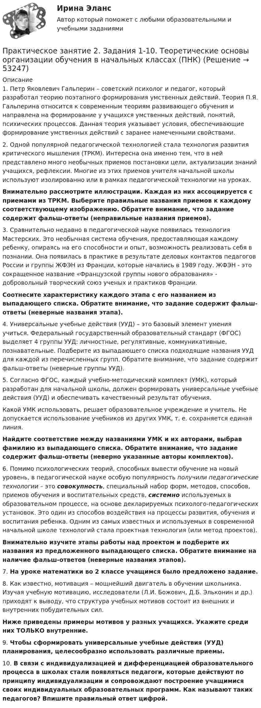      
            Описание
            1.      Петр Яковлевич Гальперин – советский психолог и педагог, который разработал теорию поэтапного формирования умственных действий. Теория П.Я. Гальперина относится к современным теориям развивающего обучения и направлена на формирование у учащихся умственных действий, понятий, психических процессов. Данная теория указывает условия, обеспечивающие формирование умственных действий с заранее намеченными свойствами.2.      Одной популярной педагогической технологией стала технология развития критического мышления (ТРКМ). Интересна она именно тем, что в ней представлено много необычных приемов постановки цели, актуализации знаний учащихся, рефлексии. Многие из этих приемов учителя начальной школы используют изолированно или в рамках педагогической технологии на уроках.Внимательно рассмотрите иллюстрации. Каждая из них ассоциируется с приемами из ТРКМ. Выберите правильные названия приемов к каждому соответствующему изображению. Обратите внимание, что задание содержит фальш-ответы (неправильные названия приемов).3.      Сравнительно недавно в педагогической науке появилась технология Мастерских. Это необычная система обучения, предоставляющая каждому ребенку, опираясь на его способности и опыт, возможность реализовать себя в познании. Она появилась в практике в результате деловых контактов педагогов России и группы ЖФЭН из Франции, которые начались в 1989 году. ЖФЭН - это сокращенное название «Французской группы нового образования» - добровольный творческий союз ученых и практиков Франции.Соотнесите характеристику каждого этапа с его названием из выпадающего списка. Обратите внимание, что задание содержит фальш-ответы (неверные названия этапа).4.      Универсальные учебные действия (УУД) – это базовый элемент умения учиться. Федеральный государственный образовательный стандарт (ФГОС) выделяет 4 группы УУД: личностные, регулятивные, коммуникативные, познавательные. Подберите из выпадающего списка подходящие названия УУД для каждой из перечисленных групп. Обратите внимание, что задание содержит фальш-ответы (неверные группы УУД).5.      Согласно ФГОС, каждый учебно-методический комплект (УМК), который разработан для начальной школы, должен формировать универсальные учебные действия (УУД) и обеспечивать качественный результат обучения.Какой УМК использовать, решает образовательное учреждение и учитель. Не допускается использование учебников из других УМК, т. е. сохраняется единая линия.Найдите соответствие между названиями УМК и их авторами, выбрав фамилию из выпадающего списка. Обратите внимание, что задание содержит фальш-ответы (неверно указанные авторы комплектов).6.      Помимо психологических теорий, способных вывести обучение на новый уровень, в педагогической науке особую популярность получили педагогические технологии – это совокупность, специальный набор форм, методов, способов, приемов обучения и воспитательных средств, системно используемых в образовательном процессе, на основе декларируемых психолого-педагогических установок. Это один из способов воздействия на процессы развития, обучения и воспитания ребенка. Одним из самых известных и используемых в современной начальной школе технологий стала проектная технология (или метод проектов).Внимательно изучите этапы работы над проектом и подберите их названия из предложенного выпадающего списка. Обратите внимание на наличие фальш-ответов (неверные названия этапов).7.      На уроке математики во 2 классе учащимся было предложено задание.8.      Как известно, мотивация – мощнейший двигатель в обучении школьника. Изучая учебную мотивацию, исследователи (Л.И. Божович, Д.Б. Эльконин и др.) приходят к выводу, что структура учебных мотивов состоит из внешних и внутренних побудительных сил.Ниже приведены примеры мотивов у разных учащихся. Укажите среди них ТОЛЬКО внутренние.  9.      Чтобы сформировать универсальные учебные действия (УУД) планирования, целесообразно использовать различные приемы.10.  В связи с индивидуализацией и дифференциацией образовательного процесса в школах стали появляться педагоги, которые действуют по принципу индивидуализации и сопровождают построение учащимися своих индивидуальных образовательных программ. Как называют таких педагогов? Впишите правильный ответ цифрой.  
            
            
            Практическое занятие 2. Задания 1-10. ОБЕСПЕЧЕНИЕ СОХРАННОСТИ ДОКУМЕНТОВ (ДОУА, 1 ЧАСТЬ) НСПКПрактическое занятие 2. Задания 1-10. Теоретические основы организации обучения в начальных классах (ПНК)Практическое занятие 2. Задания 1, 2, 5, 8 Информатика и информационно-коммуникационные технологии в профессиональной деятельностиПрактическое занятие 2. Задания 1, 3-5,7-8Практическое занятие 2. Задания 1 - 3, 5 Формы и методы организации внеурочной деятельности и общения младших школьников (ПНК)Практическое занятие 2. Задания 1-5Практическое занятие 2. Задания 1 - 5. Методика обучения продуктивным видам деятельности с практикумом (КП)Практическое занятие 2. Задание 8Практическое занятие 2. Задание 8Практическое занятие 2. Задание 8Практическое занятие 2. Задание 8 5 из 6Практическое занятие 2. Задание 8.  Теоретические и методические основы физического воспитания и развития детей раннего и дошкольного возрастаПрактическое занятие 2. Задание 9Практическое занятие 2.Задание 9. Согласно  правилам организации хранения, комплектования, учёта и использования документов Архивного фонда Российской Федерации и других архивных документов в государственных и муниципальных 