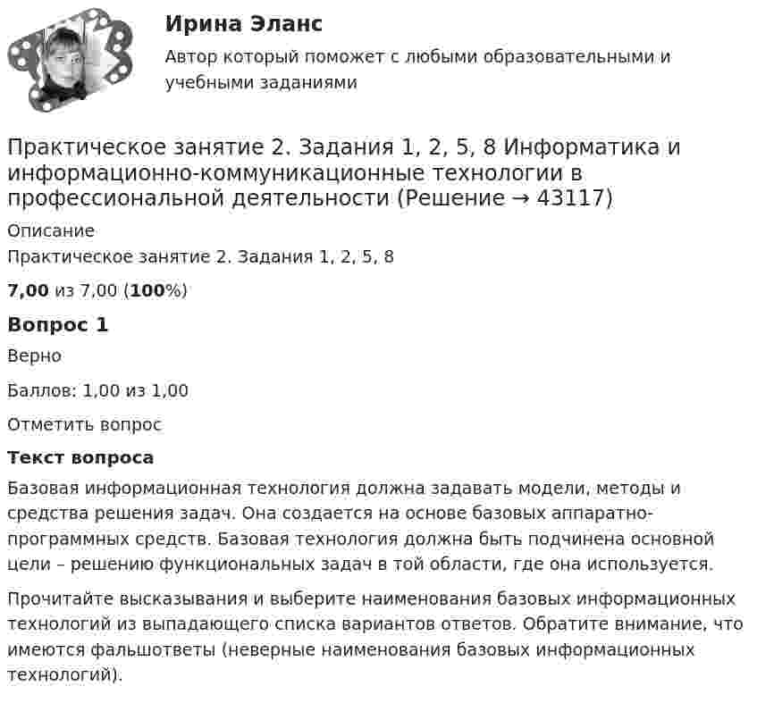      
            Описание
            Практическое занятие 2. Задания 1, 2, 5, 87,00 из 7,00 (100%)Вопрос 1ВерноБаллов: 1,00 из 1,00Отметить вопросТекст вопросаБазовая информационная технология должна задавать модели, методы и средства решения задач. Она создается на основе базовых аппаратно-программных средств. Базовая технология должна быть подчинена основной цели – решению функциональных задач в той области, где она используется.Прочитайте высказывания и выберите наименования базовых информационных технологий из выпадающего списка вариантов ответов. Обратите внимание, что имеются фальшответы (неверные наименования базовых информационных технологий).   
            
            
            Практическое занятие 2. Задания 1-10. Теоретические основы организации обучения в начальных классах (ПНК)Практическое занятие 2. Задания 1, 2, 5, 8 Информатика и информационно-коммуникационные технологии в профессиональной деятельностиПрактическое занятие 2. Задания 1, 3-5,7-8Практическое занятие 2. Задания 1 - 3, 5 Формы и методы организации внеурочной деятельности и общения младших школьников (ПНК)Практическое занятие 2. Задания 1-5Практическое занятие 2. Задания 1 - 5. Методика обучения продуктивным видам деятельности с практикумом (КП)Практическое занятие 2. Задания 1-6 Практическое занятие 2. Задание 8Практическое занятие 2. Задание 8Практическое занятие 2. Задание 8 5 из 6Практическое занятие 2. Задание 8.  Теоретические и методические основы физического воспитания и развития детей раннего и дошкольного возрастаПрактическое занятие 2. Задание 9Практическое занятие 2.Задание 9. Согласно  правилам организации хранения, комплектования, учёта и использования документов Архивного фонда Российской Федерации и других архивных документов в государственных и муниципальных Практическое занятие 2. Задание 9. Теоретические и методические основы физического воспитания и развития детей раннего и дошкольного возраста