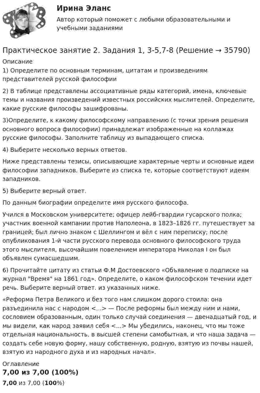      
          Описание
          1) Определите по основным терминам, цитатам и произведениям представителей русской философии2) В таблице представлены ассоциативные ряды категорий, имена, ключевые темы и названия произведений известных российских мыслителей. Определите, какие русские философы зашифрованы.3)Определите, к какому философскому направлению (с точки зрения решения основного вопроса философии) принадлежат изображенные на коллажах русские философы. Заполните таблицу из выпадающего списка.4) Выберите несколько верных ответов. Ниже представлены тезисы, описывающие характерные черты и основные идеи философии западников. Выберите из списка те, которые соответствуют идеям западников.5) Выберите верный ответ. По данным биографии определите имя русского философа.Учился в Московском университете; офицер лейб-гвардии гусарского полка; участник военной кампании против Наполеона, в 1823–1826 гг. путешествует за границей; был лично знаком с Шеллингом и вёл с ним переписку; после опубликования 1-й части русского перевода основного философского труда этого мыслителя, высочайшим повелением императора Николая I он был объявлен сумасшедшим.6) Прочитайте цитату из статьи Ф.М Достоевского «Объявление о подписке на журнал Время на 1861 год». Определите, о каком философском течении идет речь. Выберите верный ответ. из указанных ниже.«Реформа Петра Великого и без того нам слишком дорого стоила: она разъединила нас с народом <...> — После реформы был между ним и нами, сословием образованным, один только случай соединения — двенадцатый год, и мы видели, как народ заявил себя <...> Мы убедились, наконец, что мы тоже отдельная национальность, в высшей степени самобытная, и что наша задача — создать себе новую форму, нашу собственную, родную, взятую из почвы нашей, взятую из народного духа и из народных начал». 
          Оглавление
          7,00 из 7,00 (100%) 
            
            
            Практическое занятие 2. Задания 1, 2, 5, 8 Информатика и информационно-коммуникационные технологии в профессиональной деятельностиПрактическое занятие 2. Задания 1, 3-5,7-8Практическое занятие 2. Задания 1 - 3, 5 Формы и методы организации внеурочной деятельности и общения младших школьников (ПНК)Практическое занятие 2. Задания 1-5Практическое занятие 2. Задания 1 - 5. Методика обучения продуктивным видам деятельности с практикумом (КП)Практическое занятие 2. Задания 1-6 Практическое занятие 2. Задания 1 - 6, 8, 10 Государственные, муниципальные архивы и архивы организаций (ДОУА)Практическое занятие 2. Задание 8Практическое занятие 2. Задание 8 5 из 6Практическое занятие 2. Задание 8.  Теоретические и методические основы физического воспитания и развития детей раннего и дошкольного возрастаПрактическое занятие 2. Задание 9Практическое занятие 2.Задание 9. Согласно  правилам организации хранения, комплектования, учёта и использования документов Архивного фонда Российской Федерации и других архивных документов в государственных и муниципальных Практическое занятие 2. Задание 9. Теоретические и методические основы физического воспитания и развития детей раннего и дошкольного возрастаПрактическое занятие 2. Задания 1-10. ОБЕСПЕЧЕНИЕ СОХРАННОСТИ ДОКУМЕНТОВ (ДОУА, 1 ЧАСТЬ) НСПК