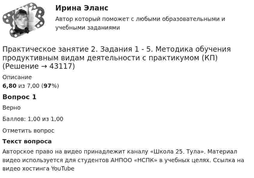      
            Описание
            6,80 из 7,00 (97%)Вопрос 1ВерноБаллов: 1,00 из 1,00Отметить вопросТекст вопросаАвторское право на видео принадлежит каналу «Школа 25. Тула». Материал видео используется для студентов АНПОО «НСПК» в учебных целях. Ссылка на видео хостинга YouTube  
            
            
            Практическое занятие 2. Задания 1-5Практическое занятие 2. Задания 1 - 5. Методика обучения продуктивным видам деятельности с практикумом (КП)Практическое занятие 2. Задания 1-6 Практическое занятие 2. Задания 1 - 6, 8, 10 Государственные, муниципальные архивы и архивы организаций (ДОУА)Практическое занятие 2. Задания 1 - 6, 8, 10. ГОСУДАРСТВЕННЫЕ, МУНИЦИПАЛЬНЫЕ АРХИВЫ И АРХИВЫ ОРГАНИЗАЦИЙ (ДОУА)Практическое занятие 2. Задания 2-5, 7-8 Русский язык и культура речи (ДОУА, ББЛ, ПНК, ДО, ПДО, СР, 1 часть)Практическое занятие 2. Задания 4, 6, 9Практическое занятие 2. Задание 9Практическое занятие 2.Задание 9. Согласно  правилам организации хранения, комплектования, учёта и использования документов Архивного фонда Российской Федерации и других архивных документов в государственных и муниципальных Практическое занятие 2. Задание 9. Теоретические и методические основы физического воспитания и развития детей раннего и дошкольного возрастаПрактическое занятие 2. Задания 1-10. ОБЕСПЕЧЕНИЕ СОХРАННОСТИ ДОКУМЕНТОВ (ДОУА, 1 ЧАСТЬ) НСПКПрактическое занятие 2. Задания 1-10. Теоретические основы организации обучения в начальных классах (ПНК)Практическое занятие 2. Задания 1, 2, 5, 8 Информатика и информационно-коммуникационные технологии в профессиональной деятельностиПрактическое занятие 2. Задания 1, 3-5,7-8