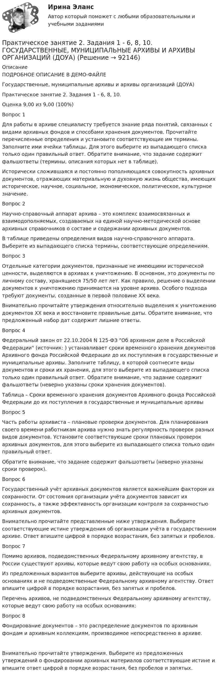     
            Описание
            ПОДРОБНОЕ ОПИСАНИЕ В ДЕМО-ФАЙЛЕГосударственные, муниципальные архивы и архивы организаций (ДОУА)Практическое занятие 2. Задания 1 - 6, 8, 10. Оценка	9,00 из 9,00 (100%)Вопрос 1Для работы в архиве специалисту требуется знание ряда понятий, связанных с видами архивных фондов и способами хранения документов. Прочитайте перечисленные определения и установите соответствующие им термины. Заполните ими ячейки таблицы. Для этого выберите из выпадающего списка только один правильный ответ. Обратите внимание, что задание содержит фальшответы (термины, описания которых нет в таблице).Исторически сложившаяся и постоянно пополняющаяся совокупность архивных документов, отражающих материальную и духовную жизнь общества, имеющих историческое, научное, социальное, экономическое, политическое, культурное значение.Вопрос 2Научно-справочный аппарат архива – это комплекс взаимосвязанных и взаимодополняемых, создаваемых на единой научно-методической основе архивных справочников о составе и содержании архивных документов.В таблице приведены определения видов научно-справочного аппарата. Выберите из выпадающего списка термины, соответствующие определениям.Вопрос 3Отдельные категории документов, признанные не имеющими исторической ценности, выделяются в архивах к уничтожению. В основном, это документы по личному составу, хранящиеся 75/50 лет лет. Как правило, решение о выделении документов к уничтожению принимается на уровне архива. Особого подхода требуют документы, созданные в первой половине XX века.Внимательно прочитайте утверждения относительно выделения к уничтожению документов XX века и восстановите правильные даты. Обратите внимание, что предложенный набор дат содержит лишние ответы.Вопрос 4Федеральный закон от 22.10.2004 N 125-ФЗ Об архивном деле в Российской Федерации (источник: ) устанавливает сроки временного хранения документов Архивного фонда Российской Федерации до их поступления в государственные и муниципальные архивы. Заполните таблицу, в которой соотнесите виды документов и сроки их хранения, для этого выберите из выпадающего списка только один правильный ответ. Обратите внимание, что задание содержит фальшответы (неверно указаны сроки хранения документов).Таблица – Сроки временного хранения документов Архивного фонда Российской Федерации до их поступления в государственные и муниципальные архивыВопрос 5Часть работы архивиста – плановые проверки документов. Для планирования своего времени работникам архива нужно знать регулярность проверок разных видов документов. Установите соответствующие сроки плановых проверок архивных документов, для этого выберите из выпадающего списка только один правильный ответ.Обратите внимание, что задание содержит фальшответы (неверно указаны сроки проверок).Вопрос 6Государственный учёт архивных документов является важнейшим фактором их сохранности. От состояния организации учёта документов зависит их сохранность, а также эффективность организации контроля за сохранностью архивных документов.Внимательно прочитайте представленные ниже утверждения. Выберите соответствующие истине утверждения об организации учёта в государственном архиве. Ответ впишите цифрой в порядке возрастания, без запятых и пробелов.Вопрос 7Помимо архивов, подведомственных Федеральному архивному агентству, в России существуют архивы, которые ведут свою работу на особых основаниях.Из предложенных вариантов выберите архивы, действующие на особых основаниях и не подведомственные Федеральному архивному агентству. Ответ впишите цифрой в порядке возрастания, без запятых и пробелов.Перечень архивов, не подведомственных Федеральному архивному агентству, которые ведут свою работу на особых основаниях:Вопрос 8Фондирование документов – это распределение документов по архивным фондам и архивным коллекциям, производимое непосредственно в архиве.Внимательно прочитайте утверждения. Выберите из предложенных утверждений о фондировании архивных материалов соответствующие истине и впишите ответ цифрой в порядке возрастания, без пробелов и запятых.   
            
            
            Практическое занятие 2. Задания 1 - 6, 8, 10 Государственные, муниципальные архивы и архивы организаций (ДОУА)Практическое занятие 2. Задания 1 - 6, 8, 10. ГОСУДАРСТВЕННЫЕ, МУНИЦИПАЛЬНЫЕ АРХИВЫ И АРХИВЫ ОРГАНИЗАЦИЙ (ДОУА)Практическое занятие 2. Задания 2-5, 7-8 Русский язык и культура речи (ДОУА, ББЛ, ПНК, ДО, ПДО, СР, 1 часть)Практическое занятие 2. Задания 4, 6, 9Практическое занятие 2. Задания 4-7Практическое занятие 2 ПедагогикаПрактическое занятие 2 по БЖД Для девушек, НСПК 2022Практическое занятие 2. Задания 1-10. ОБЕСПЕЧЕНИЕ СОХРАННОСТИ ДОКУМЕНТОВ (ДОУА, 1 ЧАСТЬ) НСПКПрактическое занятие 2. Задания 1-10. Теоретические основы организации обучения в начальных классах (ПНК)Практическое занятие 2. Задания 1, 2, 5, 8 Информатика и информационно-коммуникационные технологии в профессиональной деятельностиПрактическое занятие 2. Задания 1, 3-5,7-8Практическое занятие 2. Задания 1 - 3, 5 Формы и методы организации внеурочной деятельности и общения младших школьников (ПНК)Практическое занятие 2. Задания 1-5Практическое занятие 2. Задания 1 - 5. Методика обучения продуктивным видам деятельности с практикумом (КП)