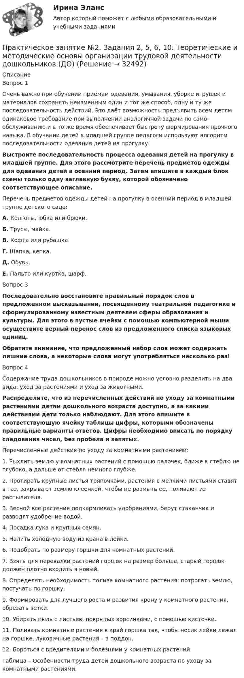      
          Описание
          Вопрос 1Очень важно при обучении приёмам одевания, умывания, уборке игрушек и материалов сохранять неизменным один и тот же способ, одну и ту же последовательность действий. Это даёт возможность предъявить всем детям одина­ковое требование при выполнении аналогичной задачи по само­обслуживанию и в то же время обеспечивает быстроту формиро­вания прочного навыка. В обучении детей в младшей группе педагоги используют алгоритм последовательности одевания детей на прогулку.   Выстроите последовательность процесса одевания детей на прогулку в младшей группе. Для этого рассмотрите перечень предметов одежды для одевания детей в осенний период. Затем впишите в каждый блок схемы только одну заглавную букву, которой обозначено соответствующее описание.Перечень предметов одежды детей на прогулку в осенний период в младшей группе детского сада:А. Колготы, юбка или брюки.Б. Трусы, майка.В. Кофта или рубашка.Г. Шапка, кепка.Д. Обувь.Е. Пальто или куртка, шарф.Вопрос 3Последовательно восстановите правильный порядок слов в предложенном высказывании, посвященному театральной педагогике и сформулированному известным деятелем сферы образования и культуры. Для этого в пустые ячейки с помощью компьютерной мыши осуществите верный перенос слов из предложенного списка языковых единиц.Обратите внимание, что предложенный набор слов может содержать лишние слова, а некоторые слова могут употребляться несколько раз!Вопрос 4Содержание труда дошкольников в природе можно условно разделить на два вида: уход за растениями и уход за животными.Распределите, что из перечисленных действий по уходу за комнатными растениями детям дошкольного возраста доступно, а за какими действиями дети только наблюдают. Для этого впишите в соответствующую ячейку таблицы цифры, которыми обозначены правильные варианты ответов. Цифры необходимо вписать по порядку следования чисел, без пробела и запятых.Перечисленные действия по уходу за комнатными растениями:1.     Рыхлить землю у комнатных растений с помощью палочек, ближе к стеблю не глубоко, а дальше от стебля немного глубже.2.     Протирать крупные листья тряпочками, растения с мелкими листьями ставят в таз, закрывают землю клеенкой, чтобы не размыть ее, поливают из распылителя.3.      Весной все растения подкармливать удобрениями, берут стаканчик и разводят удобрение водой.4.     Посадка лука и крупных семян.5.     Налить холодную воду из крана в лейки.6.     Подобрать по размеру горшки для комнатных растений.7.     Взять для перевалки растений горшок на размер больше, старый горшок должен плотно входить в новый.8.     Определять необходимость полива комнатного растения: потрогать землю, постучать по горшку.9.     Формировать для лучшего роста и развития крону у комнатного растения, обрезать ветки.10.  Убирать пыль с листьев, покрытых ворсинками, с помощью кисточки.11.  Поливать комнатные растения в край горшка так, чтобы носик лейки лежал на горшке, луковичные растения – в поддон.12.  Бороться с вредителями и болезнями у комнатных растений.Таблица – Особенности труда детей дошкольного возраста по уходу за комнатными растениями.  
            
            
            Практическое занятие №2. Задания 1-6 Медико-биологические и социальные основы здоровьяПрактическое занятие №2. Задания 2, 5, 6, 10. Теоретические и методические основы организации трудовой деятельности дошкольников (ДО)Практическое занятие №2. Задания с 4 по 7 (оценка 5 из 5)Практическое занятие № 2. Негаторный иск. Иск о признании права собственности и Практическое занятие № 3. Иск об исключении имущества из описи (освобождении от ареста). Особенности защиты прав давностного владельцаПРАКТИЧЕСКОЕ ЗАНЯТИЕ № 2 по дисциплине «Государственная служба в правоохранительных органах»Практическое занятие № 2. Права типа узуфрукта и иные ограниченные вещные права Практическое занятие № 1. Понятие и система гражданско-правовых способов защиты вещных прав. Виндикационный искПрактическое занятие № 2 Практическое занятие № 3 Практическое занятие № 4Практическое занятие №1. Задания 1, 5 Теоретические и методические основы организации игровой деятельности детей раннего и дошкольного возраста Практическое занятие №1. Задания 1, 5. Теоретические и методические основы организации игровой деятельности детей раннего и дошкольного возраста (ДО, 1 часть)ПРАКТИЧЕСКОЕ ЗАНЯТИЕ № 1 по дисциплине «Государственная служба в правоохранительных органах»Практическое занятие №1 по экономике (НСПК)ПРАКТИЧЕСКОЕ ЗАНЯТИЕ №1 (Темы 1,2,3) Тема 1. Финансы и финансовая система 1. Понятия и термины Каждому из приведенных ниже положений, отмеченных цифрами, найдите соответствующий термин или понятие*)Практическое занятие № 1, Трудовое право 2, Задание №1, Росдистант ТГУПрактическое занятие № 2 (2 часа). Сделка как юридический факт