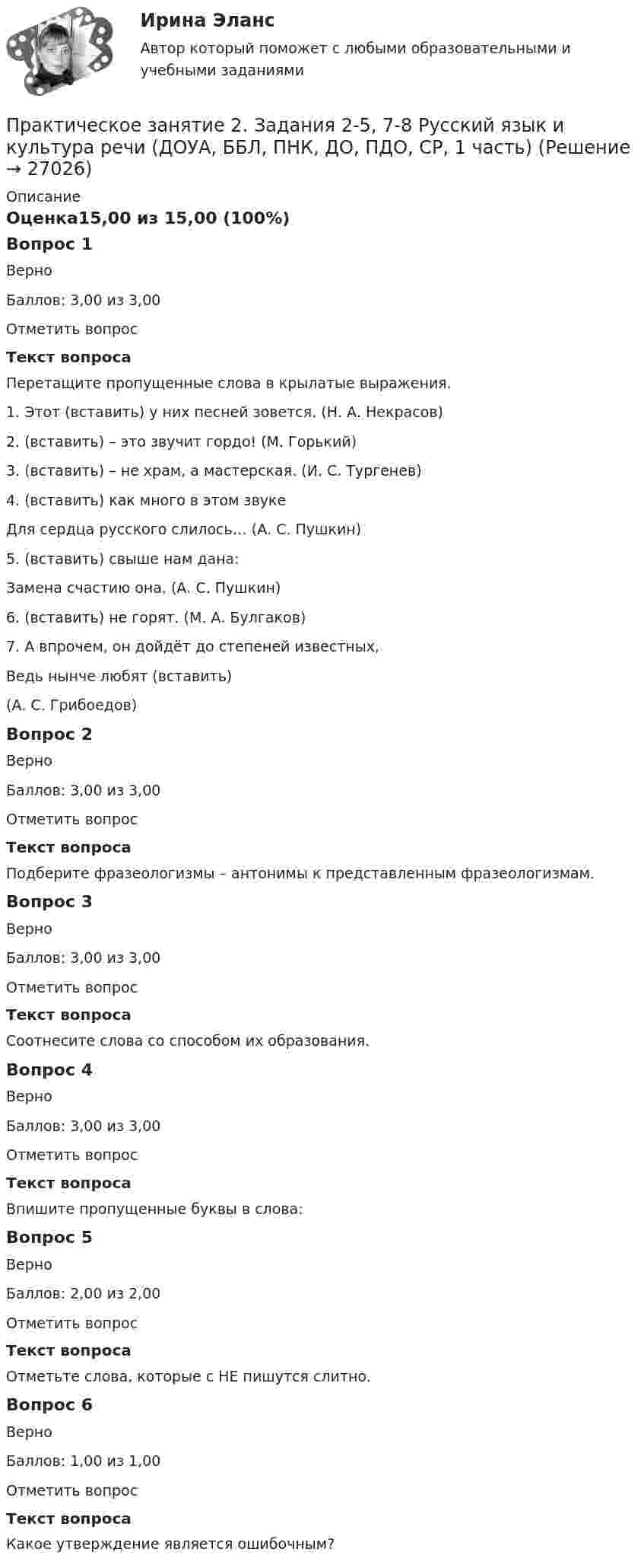      
          Описание
          Оценка15,00 из 15,00 (100%)Вопрос 1ВерноБаллов: 3,00 из 3,00Отметить вопросТекст вопросаПеретащите пропущенные слова в крылатые выражения.1. Этот  (вставить) у них песней зовется. (Н. А. Некрасов)2. (вставить)  – это звучит гордо! (М. Горький)3.  (вставить)  – не храм, а мастерская. (И. С. Тургенев)4.  (вставить)  как много в этом звуке           Для сердца русского слилось… (А. С. Пушкин)5. (вставить) свыше нам дана:           Замена счастию она. (А. С. Пушкин)6. (вставить) не горят. (М. А. Булгаков)7.   А впрочем, он дойдёт до степеней известных,           Ведь нынче любят  (вставить)  (А. С. Грибоедов)Вопрос 2ВерноБаллов: 3,00 из 3,00Отметить вопросТекст вопросаПодберите фразеологизмы – антонимы к представленным фразеологизмам.Вопрос 3ВерноБаллов: 3,00 из 3,00Отметить вопросТекст вопросаСоотнесите слова со способом их образования.Вопрос 4ВерноБаллов: 3,00 из 3,00Отметить вопросТекст вопросаВпишите пропущенные буквы в слова:Вопрос 5ВерноБаллов: 2,00 из 2,00Отметить вопросТекст вопросаОтметьте слова, которые с НЕ пишутся слитно.Вопрос 6ВерноБаллов: 1,00 из 1,00Отметить вопросТекст вопросаКакое утверждение является ошибочным?  
            
            
            Практическое занятие 2. Задания 1 - 6, 8, 10. ГОСУДАРСТВЕННЫЕ, МУНИЦИПАЛЬНЫЕ АРХИВЫ И АРХИВЫ ОРГАНИЗАЦИЙ (ДОУА)Практическое занятие 2. Задания 2-5, 7-8 Русский язык и культура речи (ДОУА, ББЛ, ПНК, ДО, ПДО, СР, 1 часть)Практическое занятие 2. Задания 4, 6, 9Практическое занятие 2. Задания 4-7Практическое занятие 2 ПедагогикаПрактическое занятие 2 по БЖД Для девушек, НСПК 2022Практическое занятие 2.  Работа с кейсом «Упрямые клиенты»Практическое занятие 2. Задания 1-10. Теоретические основы организации обучения в начальных классах (ПНК)Практическое занятие 2. Задания 1, 2, 5, 8 Информатика и информационно-коммуникационные технологии в профессиональной деятельностиПрактическое занятие 2. Задания 1, 3-5,7-8Практическое занятие 2. Задания 1 - 3, 5 Формы и методы организации внеурочной деятельности и общения младших школьников (ПНК)Практическое занятие 2. Задания 1-5Практическое занятие 2. Задания 1 - 5. Методика обучения продуктивным видам деятельности с практикумом (КП)Практическое занятие 2. Задания 1-6 