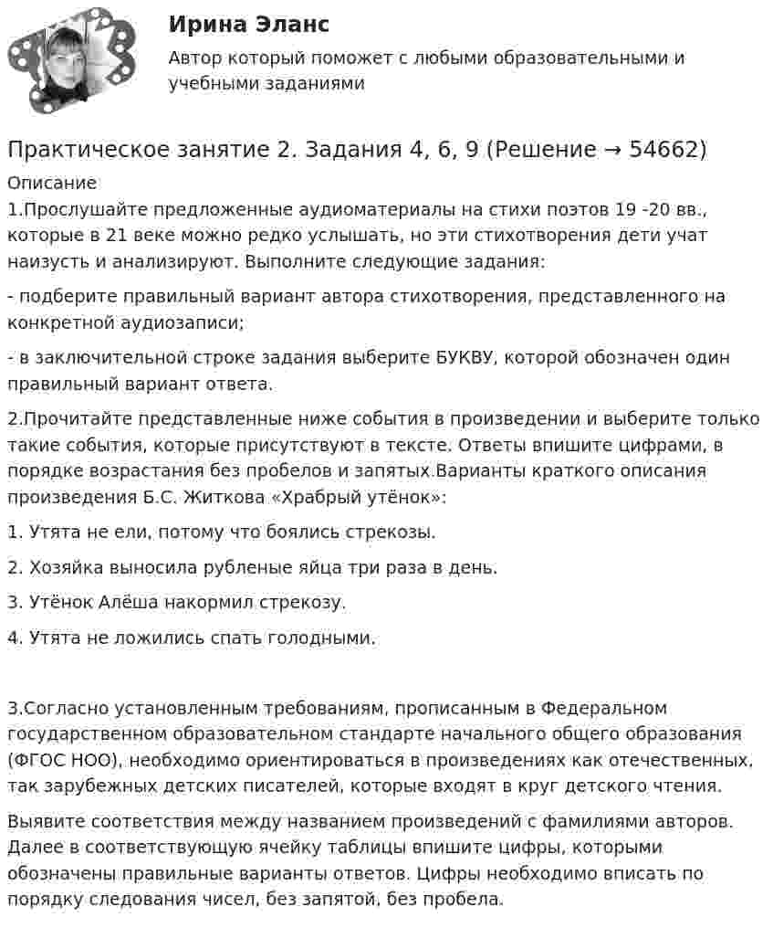     
            Описание
            1.Прослушайте предложенные аудиоматериалы на стихи поэтов 19 -20 вв., которые в 21 веке можно редко услышать, но эти стихотворения дети учат наизусть и анализируют. Выполните следующие задания:-  подберите правильный вариант автора стихотворения, представленного на конкретной аудиозаписи;-  в заключительной строке задания выберите БУКВУ, которой обозначен один правильный вариант ответа.2.Прочитайте представленные ниже события в произведении и выберите только такие события, которые присутствуют в тексте. Ответы впишите цифрами, в порядке возрастания без пробелов и запятых.Варианты краткого описания произведения Б.С. Житкова «Храбрый утёнок»:1.      Утята не ели, потому что боялись стрекозы.2.      Хозяйка выносила рубленые яйца три раза в день.3.      Утёнок Алёша накормил стрекозу.4.      Утята не ложились спать голодными.3.Согласно установленным требованиям, прописанным в Федеральном государственном образовательном стандарте начального общего образования (ФГОС НОО), необходимо ориентироваться в произведениях как отечественных, так зарубежных детских писателей, которые входят в круг детского чтения.Выявите соответствия между названием произведений с фамилиями авторов. Далее в соответствующую ячейку таблицы впишите цифры, которыми обозначены правильные варианты ответов. Цифры необходимо вписать по порядку следования чисел, без запятой, без пробела.    
            
            
            Практическое занятие 2. Задания 2-5, 7-8 Русский язык и культура речи (ДОУА, ББЛ, ПНК, ДО, ПДО, СР, 1 часть)Практическое занятие 2. Задания 4, 6, 9Практическое занятие 2. Задания 4-7Практическое занятие 2 ПедагогикаПрактическое занятие 2 по БЖД Для девушек, НСПК 2022Практическое занятие 2.  Работа с кейсом «Упрямые клиенты»Практическое занятие 2 (Тема 3). Управление оборотным капиталомПрактическое занятие 2. Задания 1, 2, 5, 8 Информатика и информационно-коммуникационные технологии в профессиональной деятельностиПрактическое занятие 2. Задания 1, 3-5,7-8Практическое занятие 2. Задания 1 - 3, 5 Формы и методы организации внеурочной деятельности и общения младших школьников (ПНК)Практическое занятие 2. Задания 1-5Практическое занятие 2. Задания 1 - 5. Методика обучения продуктивным видам деятельности с практикумом (КП)Практическое занятие 2. Задания 1-6 Практическое занятие 2. Задания 1 - 6, 8, 10 Государственные, муниципальные архивы и архивы организаций (ДОУА)