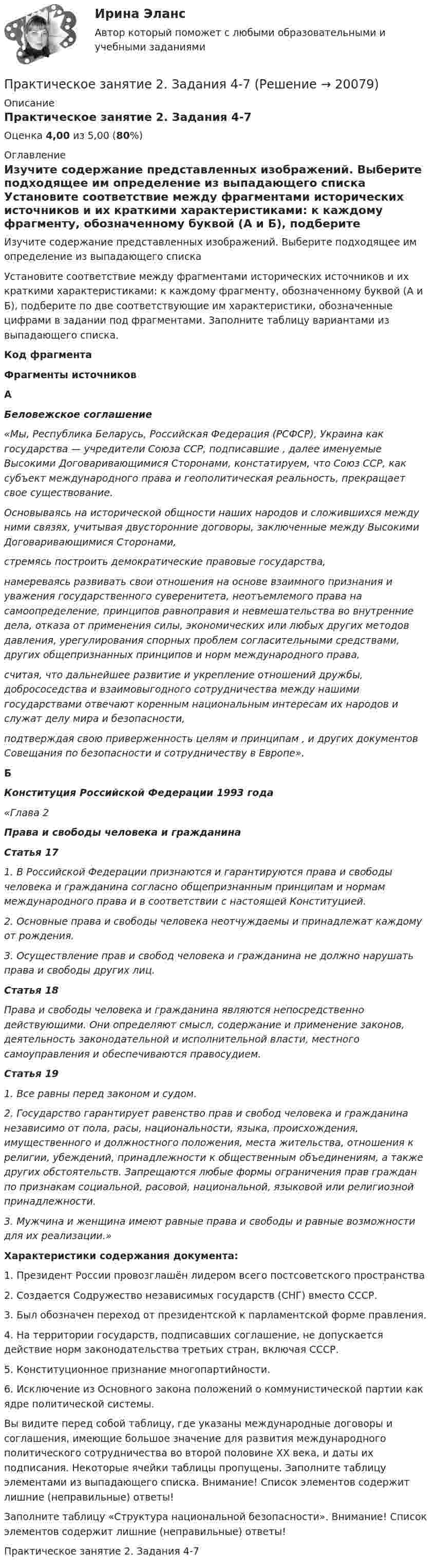      
          Описание
          Практическое занятие 2. Задания 4-7Оценка 4,00 из 5,00 (80%) 
          Оглавление
          Изучите содержание представленных изображений. Выберите подходящее им определение из выпадающего списка Установите соответствие между фрагментами исторических источников и их краткими характеристиками: к каждому фрагменту, обозначенному буквой (А и Б), подберите по две соответствующие им характеристики, обозначенные цифрами в задании под фрагментами. Заполните таблицу вариантами из выпадающего списка. Код фрагмента Фрагменты источников А Беловежское соглашение«Мы, Республика Беларусь, Российская Федерация (РСФСР), Украина как государства — учредители Союза ССР, подписавшие , далее именуемые Высокими Договаривающимися Сторонами, констатируем, что Союз ССР, как субъект международного права и геополитическая реальность, прекращает свое существование.Основываясь на исторической общности наших народов и сложившихся между ними связях, учитывая двусторонние договоры, заключенные между Высокими Договаривающимися Сторонами,стремясь построить демократические правовые государства,намереваясь развивать свои отношения на основе взаимного признания и уважения государственного суверенитета, неотъемлемого права на самоопределение, принципов равноправия и невмешательства во внутренние дела, отказа от применения силы, экономических или любых других методов давления, урегулирования спорных проблем согласительными средствами, других общепризнанных принципов и норм международного права,считая, что дальнейшее развитие и укрепление отношений дружбы, добрососедства и взаимовыгодного сотрудничества между нашими государствами отвечают коренным национальным интересам их народов и служат делу мира и безопасности,подтверждая свою приверженность целям и принципам ,  и других документов Совещания по безопасности и сотрудничеству в Европе». Б Конституция Российской Федерации 1993 года«Глава 2Права и свободы человека и гражданинаСтатья 171. В Российской Федерации признаются и гарантируются права и свободы человека и гражданина согласно общепризнанным принципам и нормам международного права и в соответствии с настоящей Конституцией.2. Основные права и свободы человека неотчуждаемы и принадлежат каждому от рождения.3. Осуществление прав и свобод человека и гражданина не должно нарушать права и свободы других лиц.Статья 18Права и свободы человека и гражданина являются непосредственно действующими. Они определяют смысл, содержание и применение законов, деятельность законодательной и исполнительной власти, местного самоуправления и обеспечиваются правосудием.Статья 191. Все равны перед законом и судом.2. Государство гарантирует равенство прав и свобод человека и гражданина независимо от пола, расы, национальности, языка, происхождения, имущественного и должностного положения, места жительства, отношения к религии, убеждений, принадлежности к общественным объединениям, а также других обстоятельств. Запрещаются любые формы ограничения прав граждан по признакам социальной, расовой, национальной, языковой или религиозной принадлежности.3. Мужчина и женщина имеют равные права и свободы и равные возможности для их реализации.»  Характеристики содержания документа:1. Президент России провозглашён лидером всего постсоветского пространства2. Создается Содружество независимых государств (СНГ) вместо СССР.3. Был обозначен переход от президентской к парламентской форме правления.4. На территории государств, подписавших соглашение, не допускается действие норм законодательства третьих стран, включая СССР.5. Конституционное признание многопартийности.6. Исключение из Основного закона положений о коммунистической партии как ядре политической системы.Вы видите перед собой таблицу, где указаны международные договоры и соглашения, имеющие большое значение для развития международного политического сотрудничества во второй половине ХХ века, и даты их подписания. Некоторые ячейки таблицы пропущены. Заполните таблицу элементами из выпадающего списка. Внимание! Список элементов содержит лишние (неправильные) ответы!Заполните таблицу «Структура национальной безопасности». Внимание! Список элементов содержит лишние (неправильные) ответы!Практическое занятие 2. Задания 4-7 
            
            
            Практическое занятие 2. Задания 4, 6, 9Практическое занятие 2. Задания 4-7Практическое занятие 2 ПедагогикаПрактическое занятие 2 по БЖД Для девушек, НСПК 2022Практическое занятие 2.  Работа с кейсом «Упрямые клиенты»Практическое занятие 2 (Тема 3). Управление оборотным капиталомПрактическое занятие 2 (Тема 3). Управление оборотным капиталом Управление запасамиПрактическое занятие 2. Задания 1, 3-5,7-8Практическое занятие 2. Задания 1 - 3, 5 Формы и методы организации внеурочной деятельности и общения младших школьников (ПНК)Практическое занятие 2. Задания 1-5Практическое занятие 2. Задания 1 - 5. Методика обучения продуктивным видам деятельности с практикумом (КП)Практическое занятие 2. Задания 1-6 Практическое занятие 2. Задания 1 - 6, 8, 10 Государственные, муниципальные архивы и архивы организаций (ДОУА)Практическое занятие 2. Задания 1 - 6, 8, 10. ГОСУДАРСТВЕННЫЕ, МУНИЦИПАЛЬНЫЕ АРХИВЫ И АРХИВЫ ОРГАНИЗАЦИЙ (ДОУА)