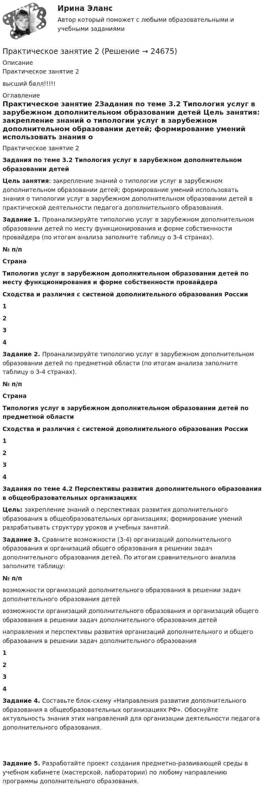      
          Описание
          Практическое занятие 2высший балл!!!!! 
          Оглавление
          Практическое занятие 2Задания по теме 3.2 Типология услуг в зарубежном дополнительном образовании детей Цель занятия: закрепление знаний о типологии услуг в зарубежном дополнительном образовании детей; формирование умений использовать знания о типологии услуг в зарубежном дополнительном образовании детей в практической деятельности педагога дополнительного образования. Задание 1. Проанализируйте типологию услуг в зарубежном дополнительном образовании детей по месту функционирования и форме собственности провайдера (по итогам анализа заполните таблицу о 3-4 странах).  № п/п Страна Типология услуг в зарубежном дополнительном образовании детей по месту функционирования и форме собственности провайдера Сходства и различия с системой дополнительного образования России 1       2       3       4       Задание 2. Проанализируйте типологию услуг в зарубежном дополнительном образовании детей по предметной области (по итогам анализа заполните таблицу о 3-4 странах).  № п/п Страна Типология услуг в зарубежном дополнительном образовании детей по предметной области Сходства и различия с системой дополнительного образования России 1       2       3       4       Задания по теме 4.2 Перспективы развития дополнительного образования в общеобразовательных организацияхЦель: закрепление знаний о перспективах развития дополнительного образования в общеобразовательных организациях; формирование умений разрабатывать структуру уроков и учебных занятий. Задание 3. Сравните возможности (3-4) организаций дополнительного образования и организаций общего образования в решении задач дополнительного образования детей. По итогам сравнительного анализа заполните таблицу:  № п/п возможности организаций дополнительного образования в решении задач дополнительного образования детей возможности организаций дополнительного образования и организаций общего образования в решении задач дополнительного образования детей направления и перспективы развития организаций дополнительного и общего образования в решении задач дополнительного образования 1       2       3       4     Задание 4. Составьте блок-схему «Направления развития дополнительного образования в общеобразовательных организациях РФ». Обоснуйте актуальность знания этих направлений для организации деятельности педагога дополнительного образования.    Задание 5. Разработайте проект создания предметно-развивающей среды в учебном кабинете (мастерской, лаборатории) по любому направлению программы дополнительного образования.  
            
            
            Практическое занятие 1 по информатике (СОО, НСПК)Практическое занятие 2Практическое занятие 2Практическое занятие 2Практическое занятие 2. Выбор вопросов для проведения личного интервью с кандидатамиПрактическое занятие 2 (Для девушек) ОБЖПрактическое занятие 2. Задание 1Практическое занятие 1. Задания 2, 3, 5, 8, 9. ПРАВОВОЕ РЕГУЛИРОВАНИЕ УПРАВЛЕНЧЕСКОЙ ДЕЯТЕЛЬНОСТИ (ДОУА) НСПКПрактическое занятие 1. Задания 2-5Практическое занятие 1. Издержки производства - важнейший показатель экономического уровня предприятия и его конкурентоспособностиПрактическое занятие 1. Информатика и информационно-коммуникационные технологии в профессиональной деятельности Практическое занятие 1 Культурно-антропологические основы межкультурной коммуникации Практическое занятие 1 — Методика преподавания по программам дополнительного образования в области социально-педагогической деятельности.Практическое занятие 1. Подготовка педагога дополнительного образования в области изобразительной деятельности и декоративно-прикладного искусства (ПДО ИЗО, 1 часть)