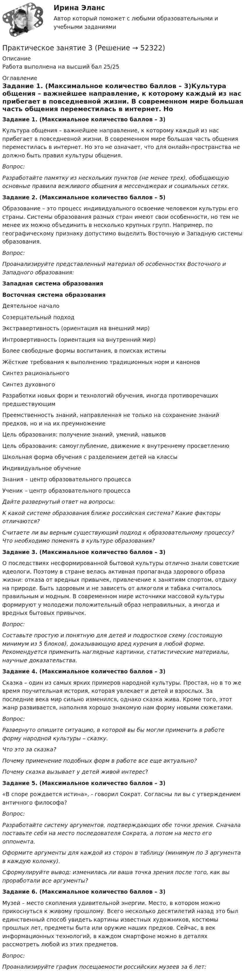      
            Описание
            Работа выполнена на высший бал 25/25 
            Оглавление
            Задание 1. (Максимальное количество баллов – 3)Культура общения – важнейшее направление, к которому каждый из нас прибегает в повседневной жизни. В современном мире большая часть общения переместилась в интернет. Но это не означает, что для онлайн-пространства не должно быть правил культуры общения. Вопрос:Разработайте памятку из нескольких пунктов (не менее трех), обобщающую основные правила вежливого общения в мессенджерах и социальных сетях.Задание 2. (Максимальное количество баллов – 5)Образование – это процесс индивидуального освоение человеком культуры его страны. Системы образования разных стран имеют свои особенности, но тем не менее их можно объединить в несколько крупных групп. Например, по географическому признаку допустимо выделить Восточную и Западную системы образования.Вопрос:Проанализируйте представленный материал об особенностях Восточного и Западного образования:Западная система образованияВосточная система образованияДеятельное началоСозерцательный подходЭкстравертивность (ориентация на внешний мир)Интровертивность (ориентация на внутренний мир)Более свободные формы воспитания, в поисках истиныЖёсткие требования к выполнению традиционных норм и каноновСинтез рациональногоСинтез духовногоРазработки новых форм и технологий обучения, иногда противоречащих предшествующимПреемственность знаний, направленная не только на сохранение знаний предков, но и на их преумножениеЦель образования: получение знаний, умений, навыковЦель образования: самоуглубление, движение к внутреннему просветлениюШкольная форма обучения с разделением детей на классыИндивидуальное обучениеЗнания – центр образовательного процессаУченик – центр образовательного процесса Дайте развернутый ответ на вопросы: К какой системе образования ближе российская система? Какие факторы отличаются? Считаете ли вы верным существующий подход к образовательному процессу? Что необходимо поменять в культуре образования?Задание 3. (Максимальное количество баллов – 3)О последствиях несформированной бытовой культуры отлично знали советские идеологи. Поэтому в стране велась активная пропаганда здорового образа жизни: отказа от вредных привычек, привлечение к занятиям спортом, отдыху на природе. Быть здоровым и не зависеть от алкоголя и табака считалось правильным и модным. В современном мире источники массовой культуры формируют у молодежи положительный образ неправильных, а иногда и вредных бытовых привычек.Вопрос:Составьте простую и понятную для детей и подростков схему (состоящую минимум из 5 блоков), доказывающую вред курения в любой форме. Рекомендуется применить наглядные картинки, статистические материалы, научные доказательства.Задание 4. (Максимальное количество баллов – 3)Сказка – один из самых ярких примеров народной культуры. Простая, но в то же время поучительная история, которая увлекает и детей и взрослых. За последние века мир сильно изменился, однако сказка жива. Кроме того, этот жанр развивается, наполняя хорошо знакомую нам форму новыми сюжетами.Вопрос:Развернуто опишите ситуацию, в которой вы бы могли применить в работе форму народной культуры – сказку.Что это за сказка?Почему применение подобных форм в работе все еще актуально? Почему сказка вызывает у детей живой интерес?Задание 5. (Максимальное количество баллов – 3)«В споре рождается истина», - говорил Сократ. Согласны ли вы с утверждением античного философа?Вопрос:Разработайте систему аргументов, подтверждающих обе точки зрения. Сначала поставьте себя на место последователя Сократа, а потом на место его оппонента. Оформите аргументы для каждой из сторон в таблицу (минимум по 3 аргумента в каждую колонку).Сформулируйте вывод: изменилась ли ваша точка зрения после того, как вы проработали все аргументы?Задание 6. (Максимальное количество баллов – 3)Музей – место скопления удивительной энергии. Место, в котором можно прикоснуться к живому прошлому. Всего несколько десятилетий назад это был единственный способ увидеть картины известных художников, костюмы прошлых лет, предметы быта или оружие наших предков. Сейчас, в век информационных технологий, в каждом смартфоне можно в деталях рассмотреть любой из этих предметов.Вопрос:Проанализируйте график посещаемости российских музеев за 6 лет: 
            
            
            Практическое занятие 3Практическое занятие 3Практическое занятие 3. Задание 10Практическое занятие 3. Задание 1,2,3 (комплексное). Детская литература с практикумом по выразительному чтению (ПНК)Практическое занятие 3. Задание 1 (комплексное) Основы организации внеурочной работы (изобразительная деятельность и декоративно-прикладное искусство) (ПНК)Практическое занятие 3. Задание 1. Теоретические и методические основы деятельности классного руководителяПрактическое занятие 3. Задание 2 НСПКПрактическое занятие 2 (Тема 3). Управление оборотным капиталомПрактическое занятие 2 (Тема 3). Управление оборотным капиталом Управление запасамиПрактическое занятие 2 Типология и классификация культурПрактическое занятие 2. Экологические основы природопользованияПрактическое занятие 2. ЭКОЛОГИЧЕСКИЕ ОСНОВЫ ПРИРОДОПОЛЬЗОВАНИЯ (ДО, ПНК, ПДО, 2 ЧАСТЬ) Практическое занятие 2 экономикапрактическое занятие  3